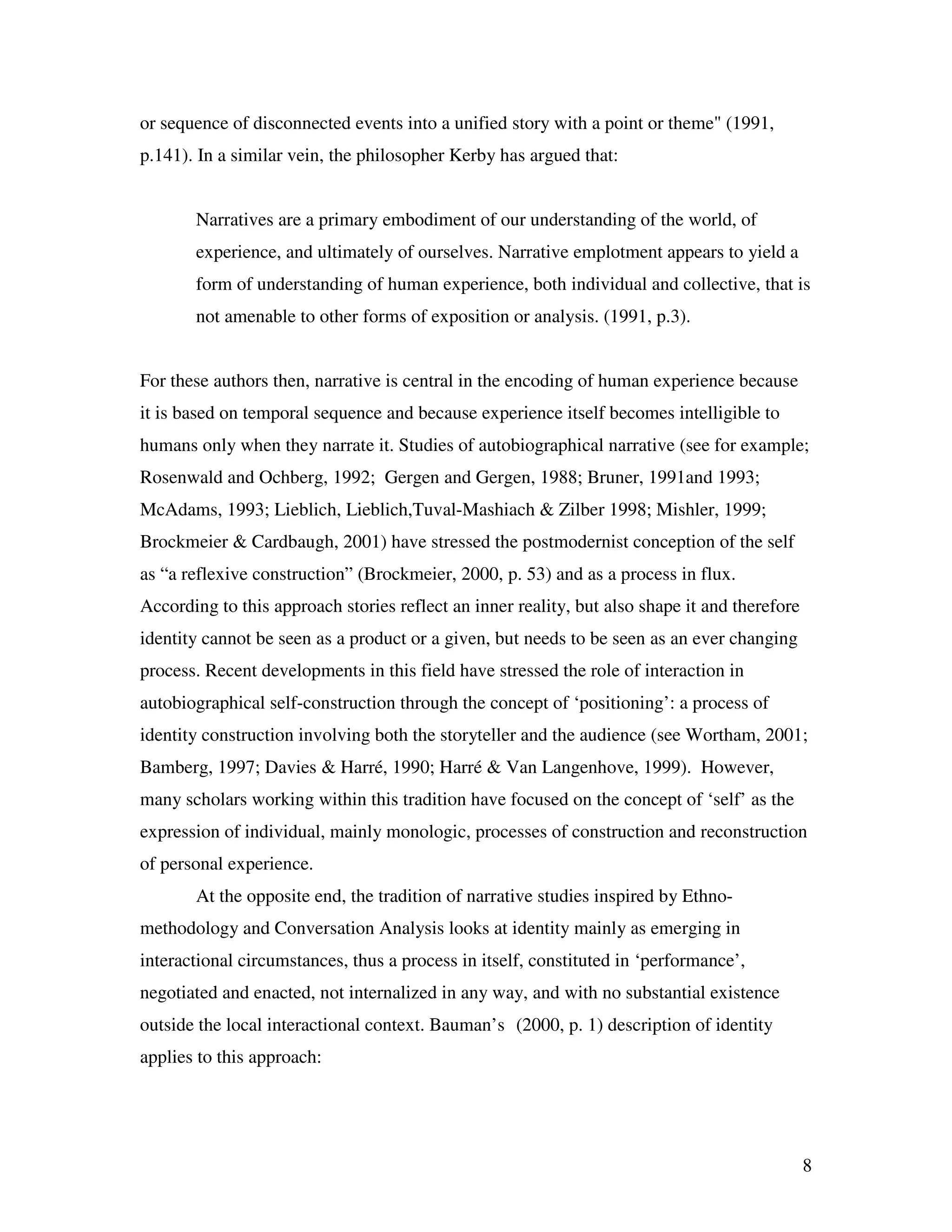 8
or sequence of disconnected events into a unified story with a point or theme" (1991,
p.141). In a similar vein, the philosopher Kerby has argued that:
Narratives are a primary embodiment of our understanding of the world, of
experience, and ultimately of ourselves. Narrative emplotment appears to yield a
form of understanding of human experience, both individual and collective, that is
not amenable to other forms of exposition or analysis. (1991, p.3).
For these authors then, narrative is central in the encoding of human experience because
it is based on temporal sequence and because experience itself becomes intelligible to
humans only when they narrate it. Studies of autobiographical narrative (see for example;
Rosenwald and Ochberg, 1992; Gergen and Gergen, 1988; Bruner, 1991and 1993;
McAdams, 1993; Lieblich, Lieblich,Tuval-Mashiach & Zilber 1998; Mishler, 1999;
Brockmeier & Cardbaugh, 2001) have stressed the postmodernist conception of the self
as “a reflexive construction” (Brockmeier, 2000, p. 53) and as a process in flux.
According to this approach stories reflect an inner reality, but also shape it and therefore
identity cannot be seen as a product or a given, but needs to be seen as an ever changing
process. Recent developments in this field have stressed the role of interaction in
autobiographical self-construction through the concept of ‘positioning’: a process of
identity construction involving both the storyteller and the audience (see Wortham, 2001;
Bamberg, 1997; Davies & Harré, 1990; Harré & Van Langenhove, 1999). However,
many scholars working within this tradition have focused on the concept of ‘self’ as the
expression of individual, mainly monologic, processes of construction and reconstruction
of personal experience.
At the opposite end, the tradition of narrative studies inspired by Ethno-
methodology and Conversation Analysis looks at identity mainly as emerging in
interactional circumstances, thus a process in itself, constituted in ‘performance’,
negotiated and enacted, not internalized in any way, and with no substantial existence
outside the local interactional context. Bauman’s (2000, p. 1) description of identity
applies to this approach:
 