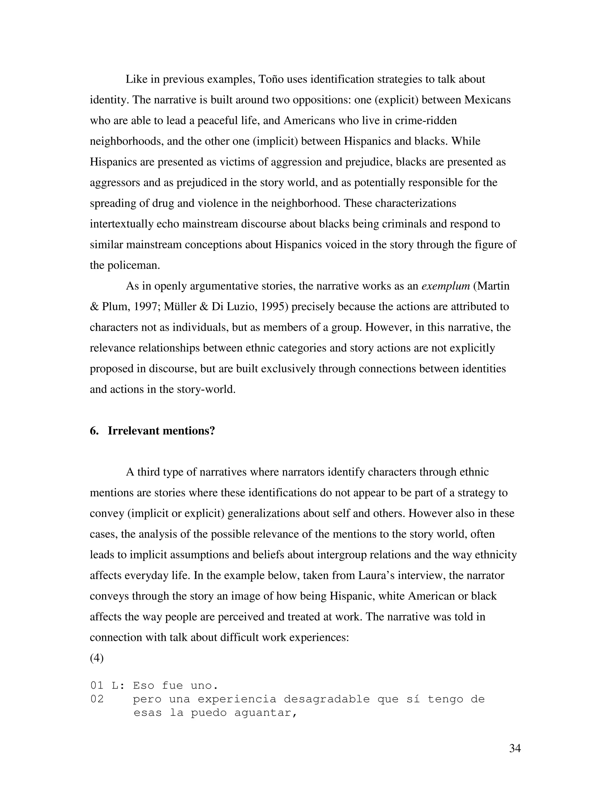 34
Like in previous examples, Toño uses identification strategies to talk about
identity. The narrative is built around two oppositions: one (explicit) between Mexicans
who are able to lead a peaceful life, and Americans who live in crime-ridden
neighborhoods, and the other one (implicit) between Hispanics and blacks. While
Hispanics are presented as victims of aggression and prejudice, blacks are presented as
aggressors and as prejudiced in the story world, and as potentially responsible for the
spreading of drug and violence in the neighborhood. These characterizations
intertextually echo mainstream discourse about blacks being criminals and respond to
similar mainstream conceptions about Hispanics voiced in the story through the figure of
the policeman.
As in openly argumentative stories, the narrative works as an exemplum (Martin
& Plum, 1997; Müller & Di Luzio, 1995) precisely because the actions are attributed to
characters not as individuals, but as members of a group. However, in this narrative, the
relevance relationships between ethnic categories and story actions are not explicitly
proposed in discourse, but are built exclusively through connections between identities
and actions in the story-world.
6. Irrelevant mentions?
A third type of narratives where narrators identify characters through ethnic
mentions are stories where these identifications do not appear to be part of a strategy to
convey (implicit or explicit) generalizations about self and others. However also in these
cases, the analysis of the possible relevance of the mentions to the story world, often
leads to implicit assumptions and beliefs about intergroup relations and the way ethnicity
affects everyday life. In the example below, taken from Laura’s interview, the narrator
conveys through the story an image of how being Hispanic, white American or black
affects the way people are perceived and treated at work. The narrative was told in
connection with talk about difficult work experiences:
(4)
01 L: Eso fue uno.
02 pero una experiencia desagradable que sí tengo de
esas la puedo aguantar,
 
