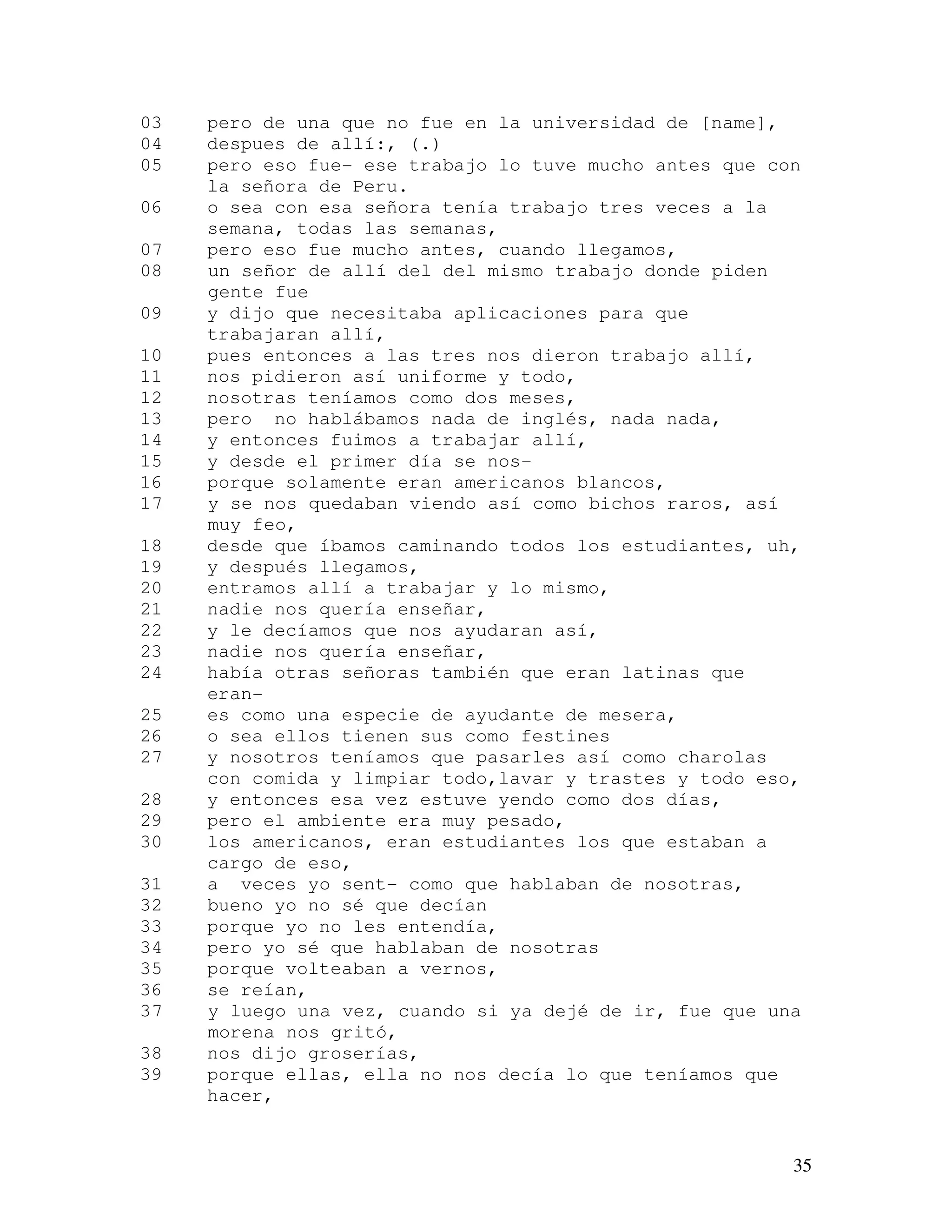 35
03 pero de una que no fue en la universidad de [name],
04 despues de allí:, (.)
05 pero eso fue- ese trabajo lo tuve mucho antes que con
la señora de Peru.
06 o sea con esa señora tenía trabajo tres veces a la
semana, todas las semanas,
07 pero eso fue mucho antes, cuando llegamos,
08 un señor de allí del del mismo trabajo donde piden
gente fue
09 y dijo que necesitaba aplicaciones para que
trabajaran allí,
10 pues entonces a las tres nos dieron trabajo allí,
11 nos pidieron así uniforme y todo,
12 nosotras teníamos como dos meses,
13 pero no hablábamos nada de inglés, nada nada,
14 y entonces fuimos a trabajar allí,
15 y desde el primer día se nos-
16 porque solamente eran americanos blancos,
17 y se nos quedaban viendo así como bichos raros, así
muy feo,
18 desde que íbamos caminando todos los estudiantes, uh,
19 y después llegamos,
20 entramos allí a trabajar y lo mismo,
21 nadie nos quería enseñar,
22 y le decíamos que nos ayudaran así,
23 nadie nos quería enseñar,
24 había otras señoras también que eran latinas que
eran-
25 es como una especie de ayudante de mesera,
26 o sea ellos tienen sus como festines
27 y nosotros teníamos que pasarles así como charolas
con comida y limpiar todo,lavar y trastes y todo eso,
28 y entonces esa vez estuve yendo como dos días,
29 pero el ambiente era muy pesado,
30 los americanos, eran estudiantes los que estaban a
cargo de eso,
31 a veces yo sent- como que hablaban de nosotras,
32 bueno yo no sé que decían
33 porque yo no les entendía,
34 pero yo sé que hablaban de nosotras
35 porque volteaban a vernos,
36 se reían,
37 y luego una vez, cuando si ya dejé de ir, fue que una
morena nos gritó,
38 nos dijo groserías,
39 porque ellas, ella no nos decía lo que teníamos que
hacer,
 