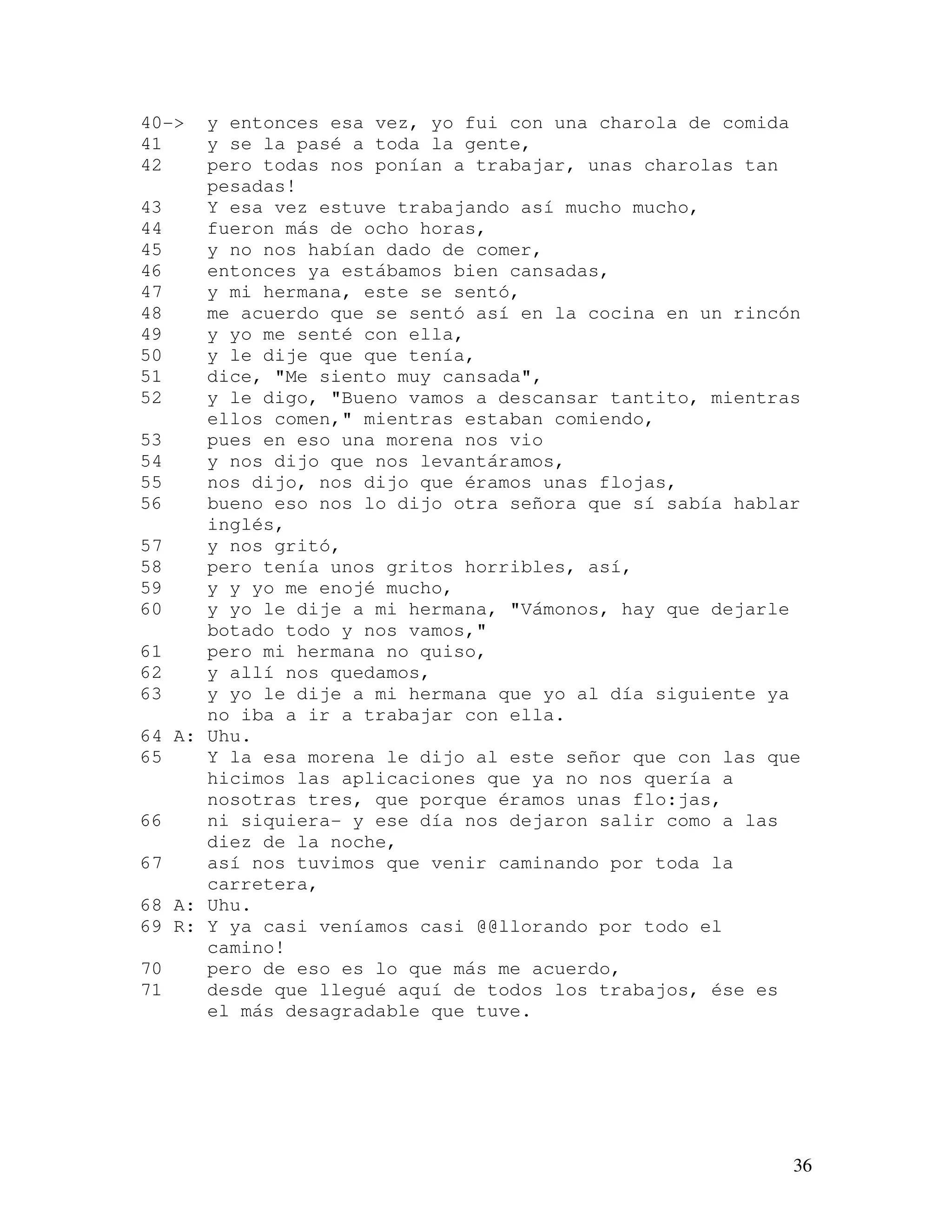 36
40-> y entonces esa vez, yo fui con una charola de comida
41 y se la pasé a toda la gente,
42 pero todas nos ponían a trabajar, unas charolas tan
pesadas!
43 Y esa vez estuve trabajando así mucho mucho,
44 fueron más de ocho horas,
45 y no nos habían dado de comer,
46 entonces ya estábamos bien cansadas,
47 y mi hermana, este se sentó,
48 me acuerdo que se sentó así en la cocina en un rincón
49 y yo me senté con ella,
50 y le dije que que tenía,
51 dice, "Me siento muy cansada",
52 y le digo, "Bueno vamos a descansar tantito, mientras
ellos comen," mientras estaban comiendo,
53 pues en eso una morena nos vio
54 y nos dijo que nos levantáramos,
55 nos dijo, nos dijo que éramos unas flojas,
56 bueno eso nos lo dijo otra señora que sí sabía hablar
inglés,
57 y nos gritó,
58 pero tenía unos gritos horribles, así,
59 y y yo me enojé mucho,
60 y yo le dije a mi hermana, "Vámonos, hay que dejarle
botado todo y nos vamos,"
61 pero mi hermana no quiso,
62 y allí nos quedamos,
63 y yo le dije a mi hermana que yo al día siguiente ya
no iba a ir a trabajar con ella.
64 A: Uhu.
65 Y la esa morena le dijo al este señor que con las que
hicimos las aplicaciones que ya no nos quería a
nosotras tres, que porque éramos unas flo:jas,
66 ni siquiera- y ese día nos dejaron salir como a las
diez de la noche,
67 así nos tuvimos que venir caminando por toda la
carretera,
68 A: Uhu.
69 R: Y ya casi veníamos casi @@llorando por todo el
camino!
70 pero de eso es lo que más me acuerdo,
71 desde que llegué aquí de todos los trabajos, ése es
el más desagradable que tuve.
 