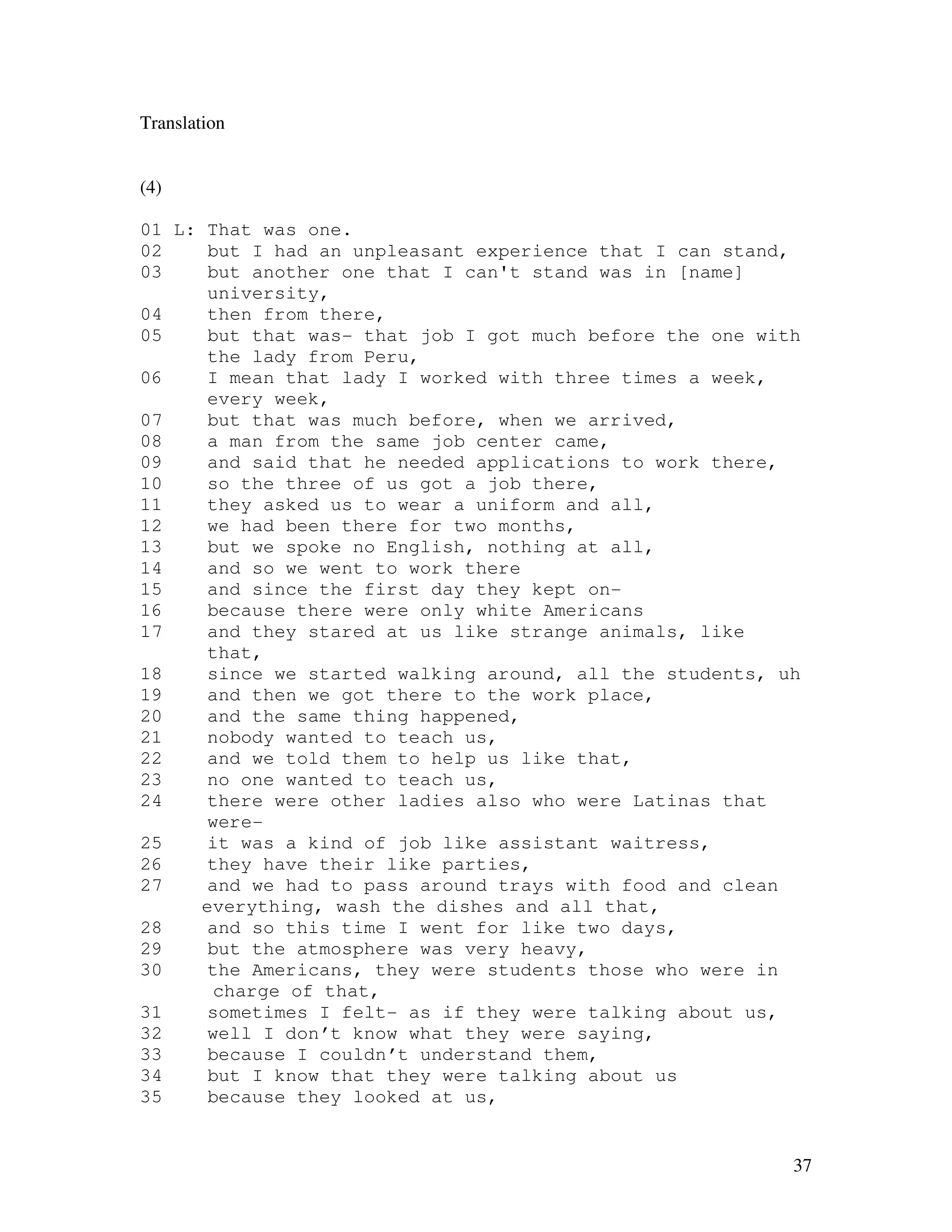 37
Translation
(4)
01 L: That was one.
02 but I had an unpleasant experience that I can stand,
03 but another one that I can't stand was in [name]
university,
04 then from there,
05 but that was- that job I got much before the one with
the lady from Peru,
06 I mean that lady I worked with three times a week,
every week,
07 but that was much before, when we arrived,
08 a man from the same job center came,
09 and said that he needed applications to work there,
10 so the three of us got a job there,
11 they asked us to wear a uniform and all,
12 we had been there for two months,
13 but we spoke no English, nothing at all,
14 and so we went to work there
15 and since the first day they kept on-
16 because there were only white Americans
17 and they stared at us like strange animals, like
that,
18 since we started walking around, all the students, uh
19 and then we got there to the work place,
20 and the same thing happened,
21 nobody wanted to teach us,
22 and we told them to help us like that,
23 no one wanted to teach us,
24 there were other ladies also who were Latinas that
were-
25 it was a kind of job like assistant waitress,
26 they have their like parties,
27 and we had to pass around trays with food and clean
everything, wash the dishes and all that,
28 and so this time I went for like two days,
29 but the atmosphere was very heavy,
30 the Americans, they were students those who were in
charge of that,
31 sometimes I felt- as if they were talking about us,
32 well I don’t know what they were saying,
33 because I couldn’t understand them,
34 but I know that they were talking about us
35 because they looked at us,
 