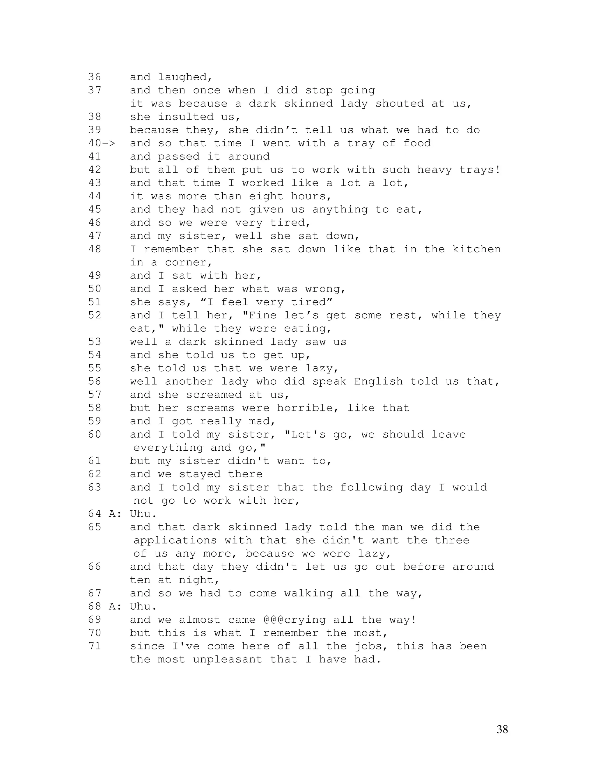 38
36 and laughed,
37 and then once when I did stop going
it was because a dark skinned lady shouted at us,
38 she insulted us,
39 because they, she didn’t tell us what we had to do
40-> and so that time I went with a tray of food
41 and passed it around
42 but all of them put us to work with such heavy trays!
43 and that time I worked like a lot a lot,
44 it was more than eight hours,
45 and they had not given us anything to eat,
46 and so we were very tired,
47 and my sister, well she sat down,
48 I remember that she sat down like that in the kitchen
in a corner,
49 and I sat with her,
50 and I asked her what was wrong,
51 she says, “I feel very tired”
52 and I tell her, "Fine let’s get some rest, while they
eat," while they were eating,
53 well a dark skinned lady saw us
54 and she told us to get up,
55 she told us that we were lazy,
56 well another lady who did speak English told us that,
57 and she screamed at us,
58 but her screams were horrible, like that
59 and I got really mad,
60 and I told my sister, "Let's go, we should leave
everything and go,"
61 but my sister didn't want to,
62 and we stayed there
63 and I told my sister that the following day I would
not go to work with her,
64 A: Uhu.
65 and that dark skinned lady told the man we did the
applications with that she didn't want the three
of us any more, because we were lazy,
66 and that day they didn't let us go out before around
ten at night,
67 and so we had to come walking all the way,
68 A: Uhu.
69 and we almost came @@@crying all the way!
70 but this is what I remember the most,
71 since I've come here of all the jobs, this has been
the most unpleasant that I have had.
 