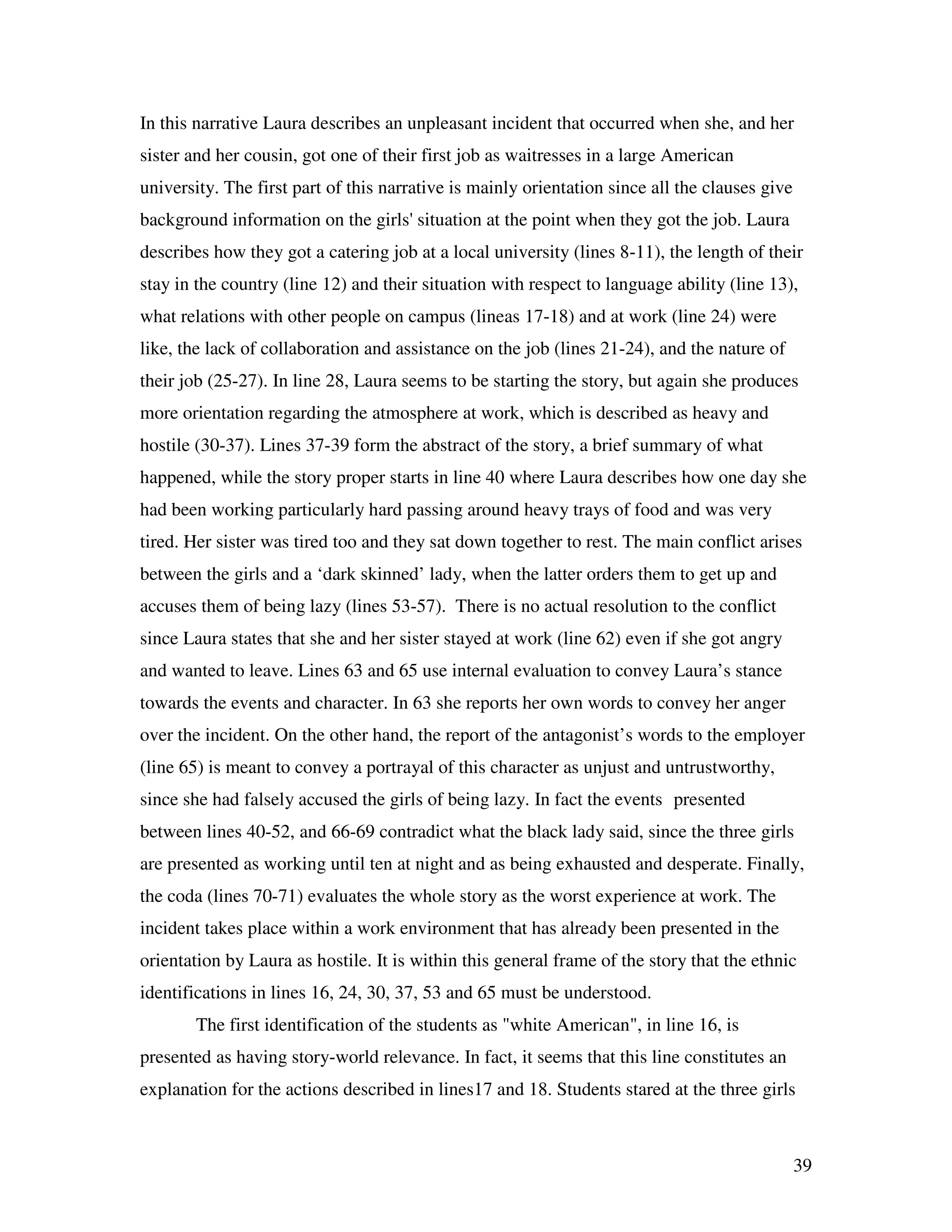 39
In this narrative Laura describes an unpleasant incident that occurred when she, and her
sister and her cousin, got one of their first job as waitresses in a large American
university. The first part of this narrative is mainly orientation since all the clauses give
background information on the girls' situation at the point when they got the job. Laura
describes how they got a catering job at a local university (lines 8-11), the length of their
stay in the country (line 12) and their situation with respect to language ability (line 13),
what relations with other people on campus (lineas 17-18) and at work (line 24) were
like, the lack of collaboration and assistance on the job (lines 21-24), and the nature of
their job (25-27). In line 28, Laura seems to be starting the story, but again she produces
more orientation regarding the atmosphere at work, which is described as heavy and
hostile (30-37). Lines 37-39 form the abstract of the story, a brief summary of what
happened, while the story proper starts in line 40 where Laura describes how one day she
had been working particularly hard passing around heavy trays of food and was very
tired. Her sister was tired too and they sat down together to rest. The main conflict arises
between the girls and a ‘dark skinned’ lady, when the latter orders them to get up and
accuses them of being lazy (lines 53-57). There is no actual resolution to the conflict
since Laura states that she and her sister stayed at work (line 62) even if she got angry
and wanted to leave. Lines 63 and 65 use internal evaluation to convey Laura’s stance
towards the events and character. In 63 she reports her own words to convey her anger
over the incident. On the other hand, the report of the antagonist’s words to the employer
(line 65) is meant to convey a portrayal of this character as unjust and untrustworthy,
since she had falsely accused the girls of being lazy. In fact the events presented
between lines 40-52, and 66-69 contradict what the black lady said, since the three girls
are presented as working until ten at night and as being exhausted and desperate. Finally,
the coda (lines 70-71) evaluates the whole story as the worst experience at work. The
incident takes place within a work environment that has already been presented in the
orientation by Laura as hostile. It is within this general frame of the story that the ethnic
identifications in lines 16, 24, 30, 37, 53 and 65 must be understood.
The first identification of the students as "white American", in line 16, is
presented as having story-world relevance. In fact, it seems that this line constitutes an
explanation for the actions described in lines17 and 18. Students stared at the three girls
 