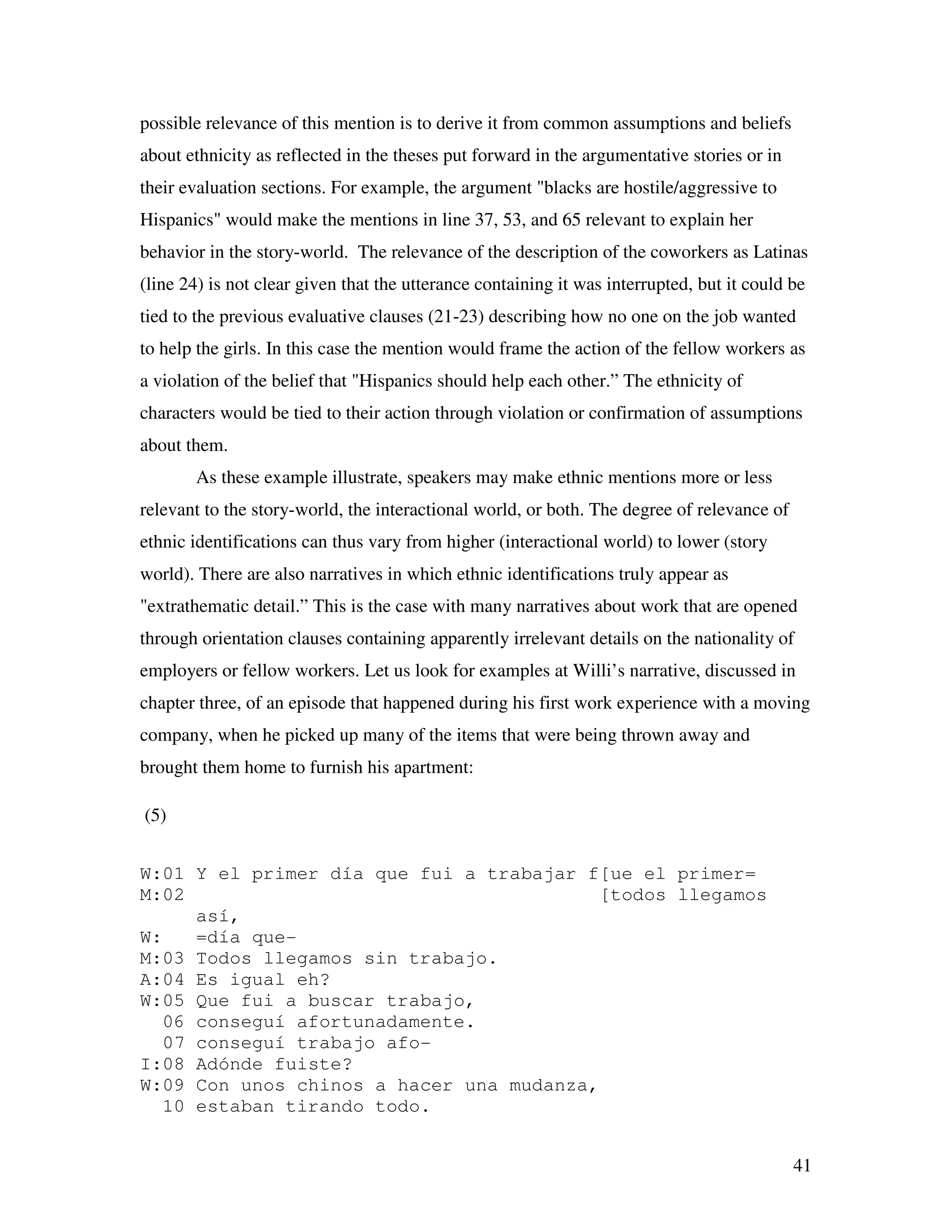 41
possible relevance of this mention is to derive it from common assumptions and beliefs
about ethnicity as reflected in the theses put forward in the argumentative stories or in
their evaluation sections. For example, the argument "blacks are hostile/aggressive to
Hispanics" would make the mentions in line 37, 53, and 65 relevant to explain her
behavior in the story-world. The relevance of the description of the coworkers as Latinas
(line 24) is not clear given that the utterance containing it was interrupted, but it could be
tied to the previous evaluative clauses (21-23) describing how no one on the job wanted
to help the girls. In this case the mention would frame the action of the fellow workers as
a violation of the belief that "Hispanics should help each other.” The ethnicity of
characters would be tied to their action through violation or confirmation of assumptions
about them.
As these example illustrate, speakers may make ethnic mentions more or less
relevant to the story-world, the interactional world, or both. The degree of relevance of
ethnic identifications can thus vary from higher (interactional world) to lower (story
world). There are also narratives in which ethnic identifications truly appear as
"extrathematic detail.” This is the case with many narratives about work that are opened
through orientation clauses containing apparently irrelevant details on the nationality of
employers or fellow workers. Let us look for examples at Willi’s narrative, discussed in
chapter three, of an episode that happened during his first work experience with a moving
company, when he picked up many of the items that were being thrown away and
brought them home to furnish his apartment:
(5)
W:01 Y el primer día que fui a trabajar f[ue el primer=
M:02 [todos llegamos
así,
W: =día que-
M:03 Todos llegamos sin trabajo.
A:04 Es igual eh?
W:05 Que fui a buscar trabajo,
06 conseguí afortunadamente.
07 conseguí trabajo afo-
I:08 Adónde fuiste?
W:09 Con unos chinos a hacer una mudanza,
10 estaban tirando todo.
 