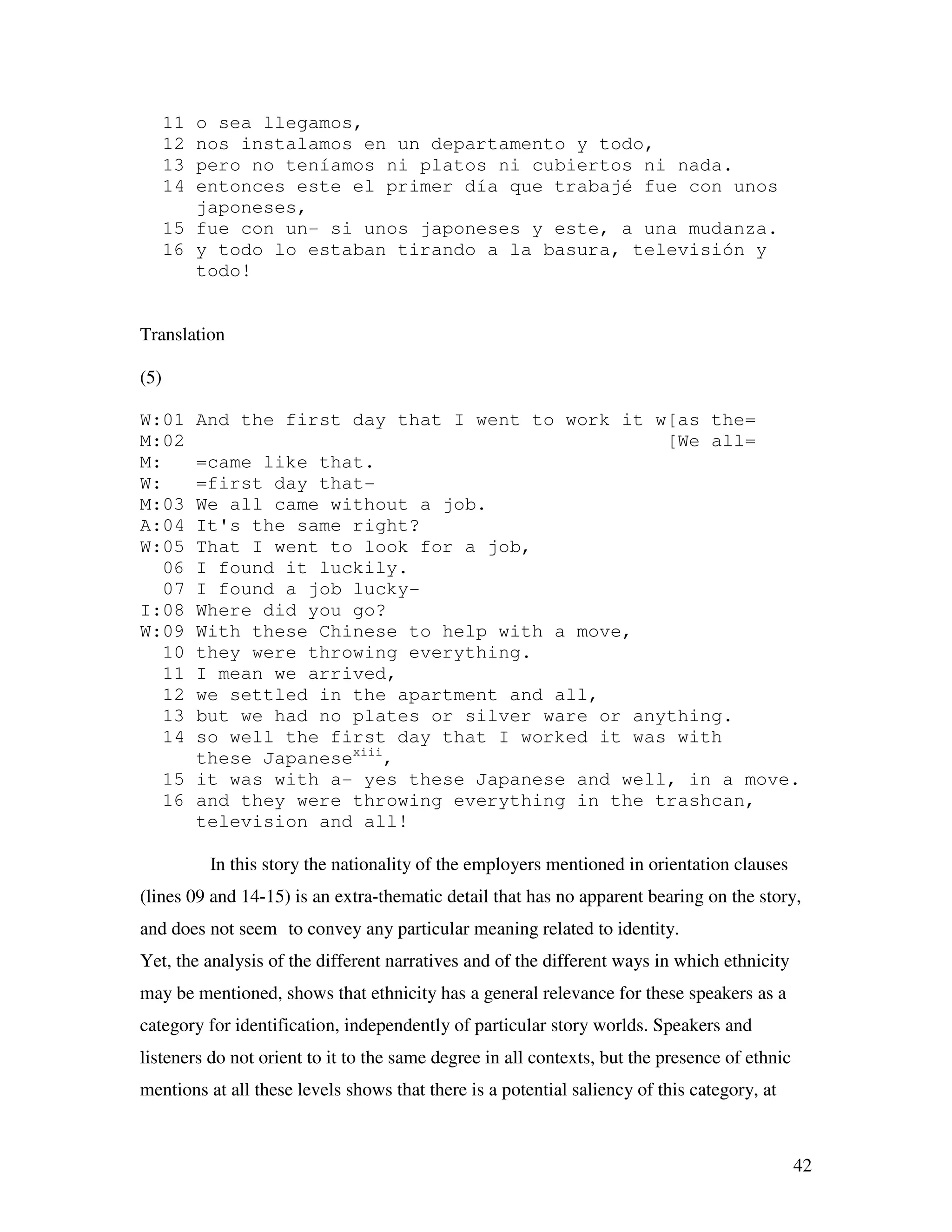 42
11 o sea llegamos,
12 nos instalamos en un departamento y todo,
13 pero no teníamos ni platos ni cubiertos ni nada.
14 entonces este el primer día que trabajé fue con unos
japoneses,
15 fue con un- si unos japoneses y este, a una mudanza.
16 y todo lo estaban tirando a la basura, televisión y
todo!
Translation
(5)
W:01 And the first day that I went to work it w[as the=
M:02 [We all=
M: =came like that.
W: =first day that-
M:03 We all came without a job.
A:04 It's the same right?
W:05 That I went to look for a job,
06 I found it luckily.
07 I found a job lucky-
I:08 Where did you go?
W:09 With these Chinese to help with a move,
10 they were throwing everything.
11 I mean we arrived,
12 we settled in the apartment and all,
13 but we had no plates or silver ware or anything.
14 so well the first day that I worked it was with
these Japanesexiii
,
15 it was with a- yes these Japanese and well, in a move.
16 and they were throwing everything in the trashcan,
television and all!
In this story the nationality of the employers mentioned in orientation clauses
(lines 09 and 14-15) is an extra-thematic detail that has no apparent bearing on the story,
and does not seem to convey any particular meaning related to identity.
Yet, the analysis of the different narratives and of the different ways in which ethnicity
may be mentioned, shows that ethnicity has a general relevance for these speakers as a
category for identification, independently of particular story worlds. Speakers and
listeners do not orient to it to the same degree in all contexts, but the presence of ethnic
mentions at all these levels shows that there is a potential saliency of this category, at
 