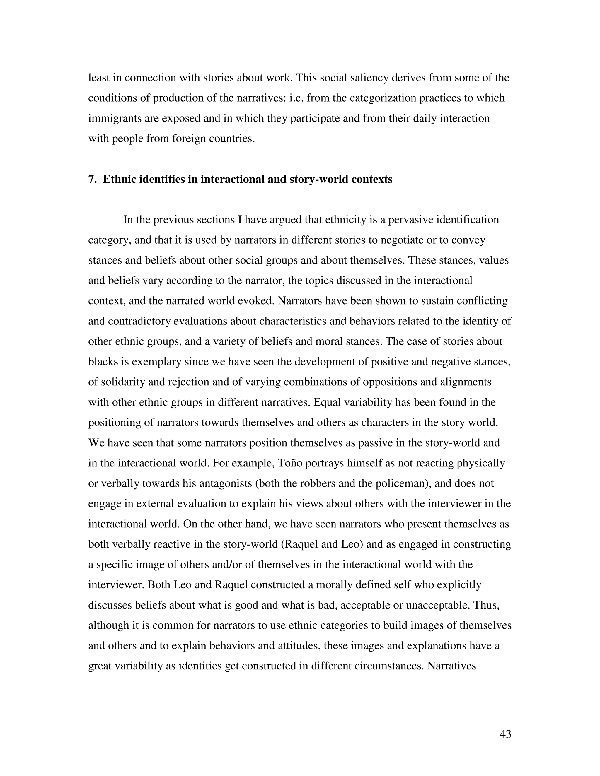 43
least in connection with stories about work. This social saliency derives from some of the
conditions of production of the narratives: i.e. from the categorization practices to which
immigrants are exposed and in which they participate and from their daily interaction
with people from foreign countries.
7. Ethnic identities in interactional and story-world contexts
In the previous sections I have argued that ethnicity is a pervasive identification
category, and that it is used by narrators in different stories to negotiate or to convey
stances and beliefs about other social groups and about themselves. These stances, values
and beliefs vary according to the narrator, the topics discussed in the interactional
context, and the narrated world evoked. Narrators have been shown to sustain conflicting
and contradictory evaluations about characteristics and behaviors related to the identity of
other ethnic groups, and a variety of beliefs and moral stances. The case of stories about
blacks is exemplary since we have seen the development of positive and negative stances,
of solidarity and rejection and of varying combinations of oppositions and alignments
with other ethnic groups in different narratives. Equal variability has been found in the
positioning of narrators towards themselves and others as characters in the story world.
We have seen that some narrators position themselves as passive in the story-world and
in the interactional world. For example, Toño portrays himself as not reacting physically
or verbally towards his antagonists (both the robbers and the policeman), and does not
engage in external evaluation to explain his views about others with the interviewer in the
interactional world. On the other hand, we have seen narrators who present themselves as
both verbally reactive in the story-world (Raquel and Leo) and as engaged in constructing
a specific image of others and/or of themselves in the interactional world with the
interviewer. Both Leo and Raquel constructed a morally defined self who explicitly
discusses beliefs about what is good and what is bad, acceptable or unacceptable. Thus,
although it is common for narrators to use ethnic categories to build images of themselves
and others and to explain behaviors and attitudes, these images and explanations have a
great variability as identities get constructed in different circumstances. Narratives
 
