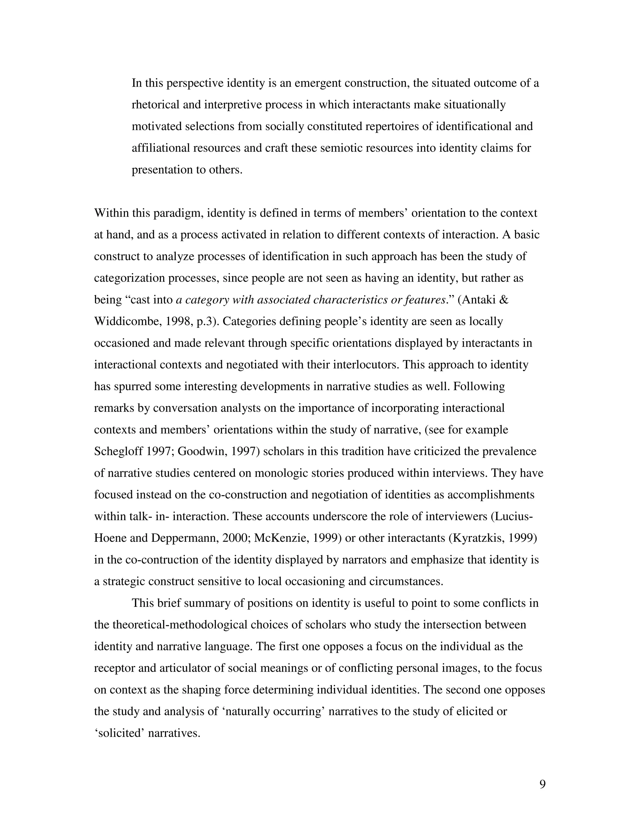 9
In this perspective identity is an emergent construction, the situated outcome of a
rhetorical and interpretive process in which interactants make situationally
motivated selections from socially constituted repertoires of identificational and
affiliational resources and craft these semiotic resources into identity claims for
presentation to others.
Within this paradigm, identity is defined in terms of members’ orientation to the context
at hand, and as a process activated in relation to different contexts of interaction. A basic
construct to analyze processes of identification in such approach has been the study of
categorization processes, since people are not seen as having an identity, but rather as
being “cast into a category with associated characteristics or features.” (Antaki &
Widdicombe, 1998, p.3). Categories defining people’s identity are seen as locally
occasioned and made relevant through specific orientations displayed by interactants in
interactional contexts and negotiated with their interlocutors. This approach to identity
has spurred some interesting developments in narrative studies as well. Following
remarks by conversation analysts on the importance of incorporating interactional
contexts and members’ orientations within the study of narrative, (see for example
Schegloff 1997; Goodwin, 1997) scholars in this tradition have criticized the prevalence
of narrative studies centered on monologic stories produced within interviews. They have
focused instead on the co-construction and negotiation of identities as accomplishments
within talk- in- interaction. These accounts underscore the role of interviewers (Lucius-
Hoene and Deppermann, 2000; McKenzie, 1999) or other interactants (Kyratzkis, 1999)
in the co-contruction of the identity displayed by narrators and emphasize that identity is
a strategic construct sensitive to local occasioning and circumstances.
This brief summary of positions on identity is useful to point to some conflicts in
the theoretical-methodological choices of scholars who study the intersection between
identity and narrative language. The first one opposes a focus on the individual as the
receptor and articulator of social meanings or of conflicting personal images, to the focus
on context as the shaping force determining individual identities. The second one opposes
the study and analysis of ‘naturally occurring’ narratives to the study of elicited or
‘solicited’ narratives.
 