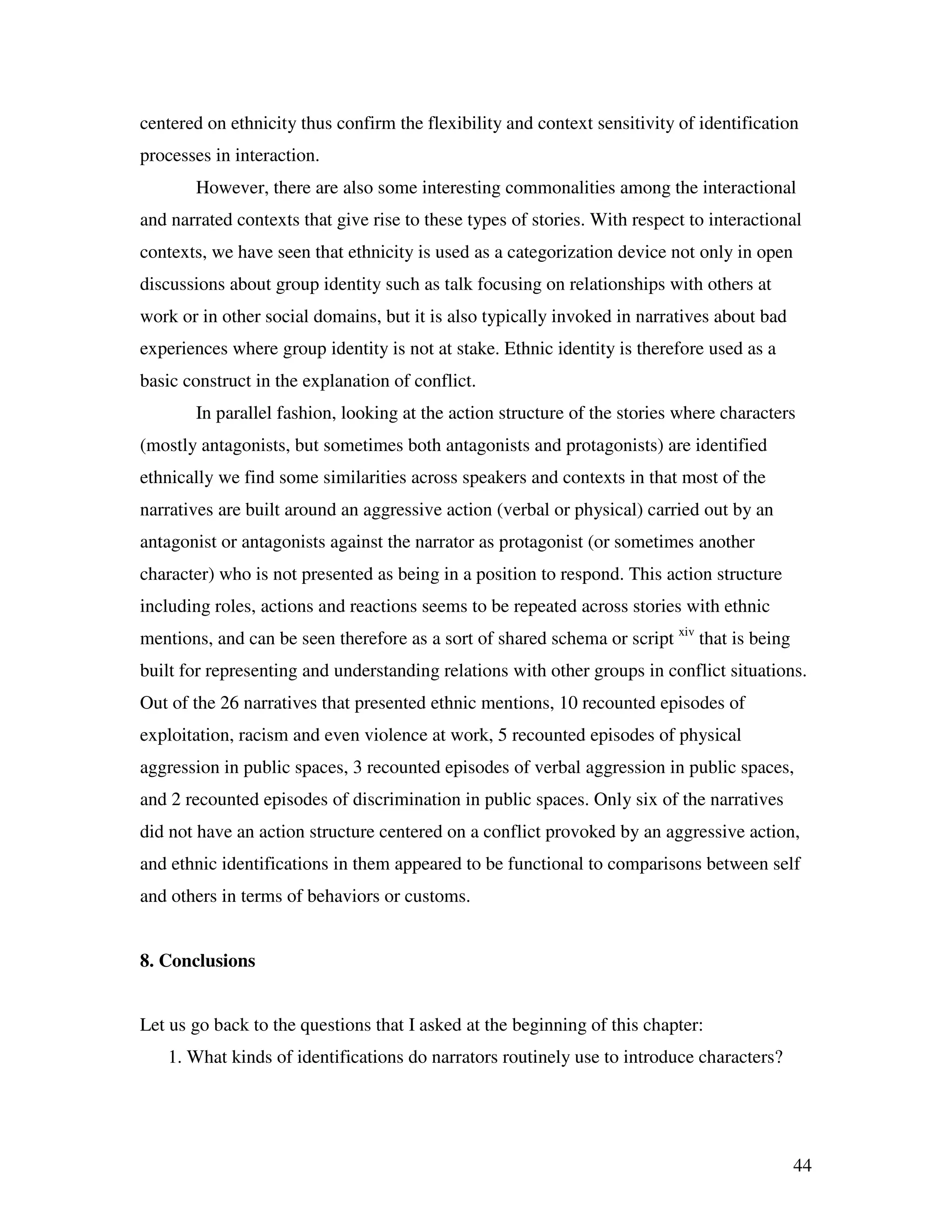 44
centered on ethnicity thus confirm the flexibility and context sensitivity of identification
processes in interaction.
However, there are also some interesting commonalities among the interactional
and narrated contexts that give rise to these types of stories. With respect to interactional
contexts, we have seen that ethnicity is used as a categorization device not only in open
discussions about group identity such as talk focusing on relationships with others at
work or in other social domains, but it is also typically invoked in narratives about bad
experiences where group identity is not at stake. Ethnic identity is therefore used as a
basic construct in the explanation of conflict.
In parallel fashion, looking at the action structure of the stories where characters
(mostly antagonists, but sometimes both antagonists and protagonists) are identified
ethnically we find some similarities across speakers and contexts in that most of the
narratives are built around an aggressive action (verbal or physical) carried out by an
antagonist or antagonists against the narrator as protagonist (or sometimes another
character) who is not presented as being in a position to respond. This action structure
including roles, actions and reactions seems to be repeated across stories with ethnic
mentions, and can be seen therefore as a sort of shared schema or script xiv
that is being
built for representing and understanding relations with other groups in conflict situations.
Out of the 26 narratives that presented ethnic mentions, 10 recounted episodes of
exploitation, racism and even violence at work, 5 recounted episodes of physical
aggression in public spaces, 3 recounted episodes of verbal aggression in public spaces,
and 2 recounted episodes of discrimination in public spaces. Only six of the narratives
did not have an action structure centered on a conflict provoked by an aggressive action,
and ethnic identifications in them appeared to be functional to comparisons between self
and others in terms of behaviors or customs.
8. Conclusions
Let us go back to the questions that I asked at the beginning of this chapter:
1. What kinds of identifications do narrators routinely use to introduce characters?
 
