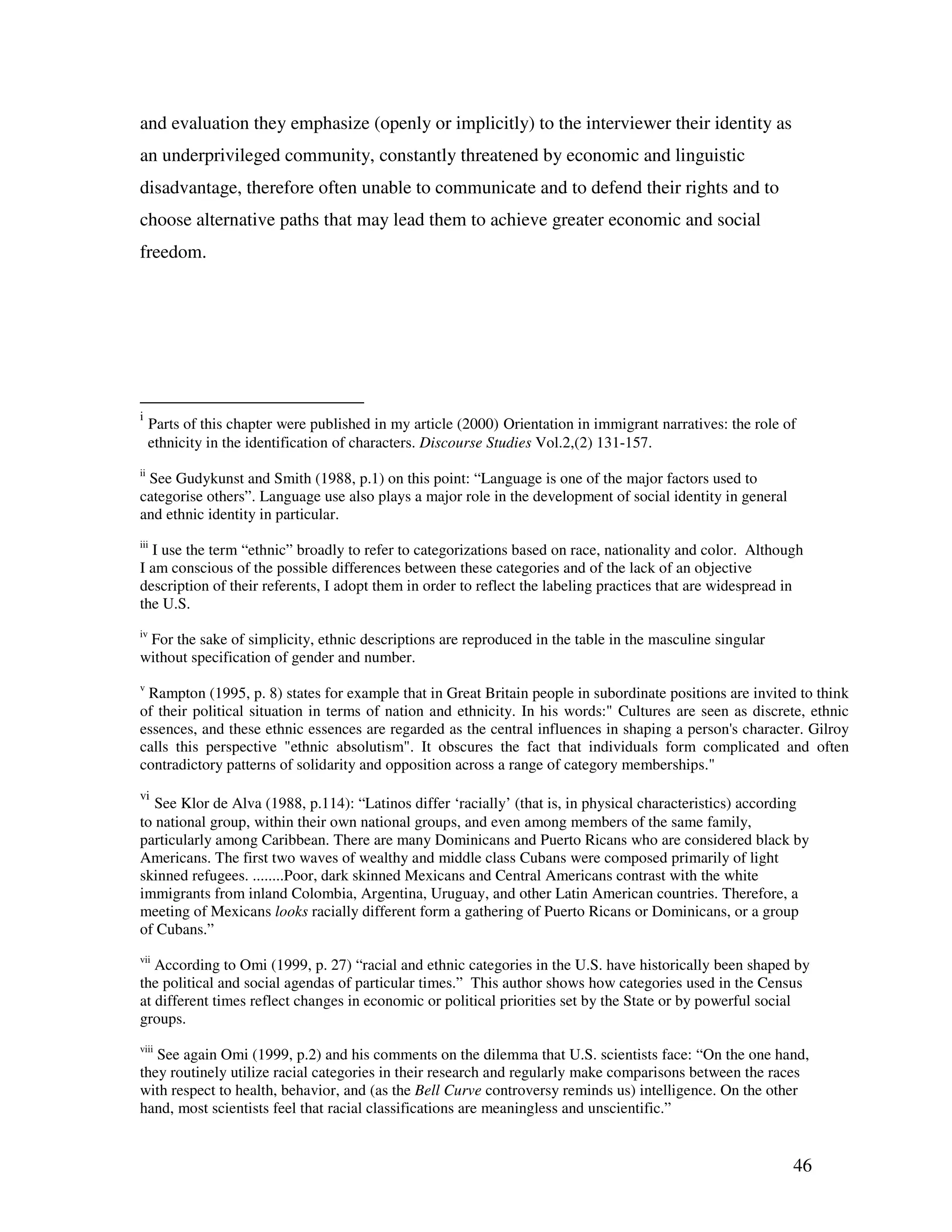 46
and evaluation they emphasize (openly or implicitly) to the interviewer their identity as
an underprivileged community, constantly threatened by economic and linguistic
disadvantage, therefore often unable to communicate and to defend their rights and to
choose alternative paths that may lead them to achieve greater economic and social
freedom.
i
Parts of this chapter were published in my article (2000) Orientation in immigrant narratives: the role of
ethnicity in the identification of characters. Discourse Studies Vol.2,(2) 131-157.
ii
See Gudykunst and Smith (1988, p.1) on this point: “Language is one of the major factors used to
categorise others”. Language use also plays a major role in the development of social identity in general
and ethnic identity in particular.
iii
I use the term “ethnic” broadly to refer to categorizations based on race, nationality and color. Although
I am conscious of the possible differences between these categories and of the lack of an objective
description of their referents, I adopt them in order to reflect the labeling practices that are widespread in
the U.S.
iv
For the sake of simplicity, ethnic descriptions are reproduced in the table in the masculine singular
without specification of gender and number.
v
Rampton (1995, p. 8) states for example that in Great Britain people in subordinate positions are invited to think
of their political situation in terms of nation and ethnicity. In his words:" Cultures are seen as discrete, ethnic
essences, and these ethnic essences are regarded as the central influences in shaping a person's character. Gilroy
calls this perspective "ethnic absolutism". It obscures the fact that individuals form complicated and often
contradictory patterns of solidarity and opposition across a range of category memberships."
vi
See Klor de Alva (1988, p.114): “Latinos differ ‘racially’ (that is, in physical characteristics) according
to national group, within their own national groups, and even among members of the same family,
particularly among Caribbean. There are many Dominicans and Puerto Ricans who are considered black by
Americans. The first two waves of wealthy and middle class Cubans were composed primarily of light
skinned refugees. ........Poor, dark skinned Mexicans and Central Americans contrast with the white
immigrants from inland Colombia, Argentina, Uruguay, and other Latin American countries. Therefore, a
meeting of Mexicans looks racially different form a gathering of Puerto Ricans or Dominicans, or a group
of Cubans.”
vii
According to Omi (1999, p. 27) “racial and ethnic categories in the U.S. have historically been shaped by
the political and social agendas of particular times.” This author shows how categories used in the Census
at different times reflect changes in economic or political priorities set by the State or by powerful social
groups.
viii
See again Omi (1999, p.2) and his comments on the dilemma that U.S. scientists face: “On the one hand,
they routinely utilize racial categories in their research and regularly make comparisons between the races
with respect to health, behavior, and (as the Bell Curve controversy reminds us) intelligence. On the other
hand, most scientists feel that racial classifications are meaningless and unscientific.”
 
