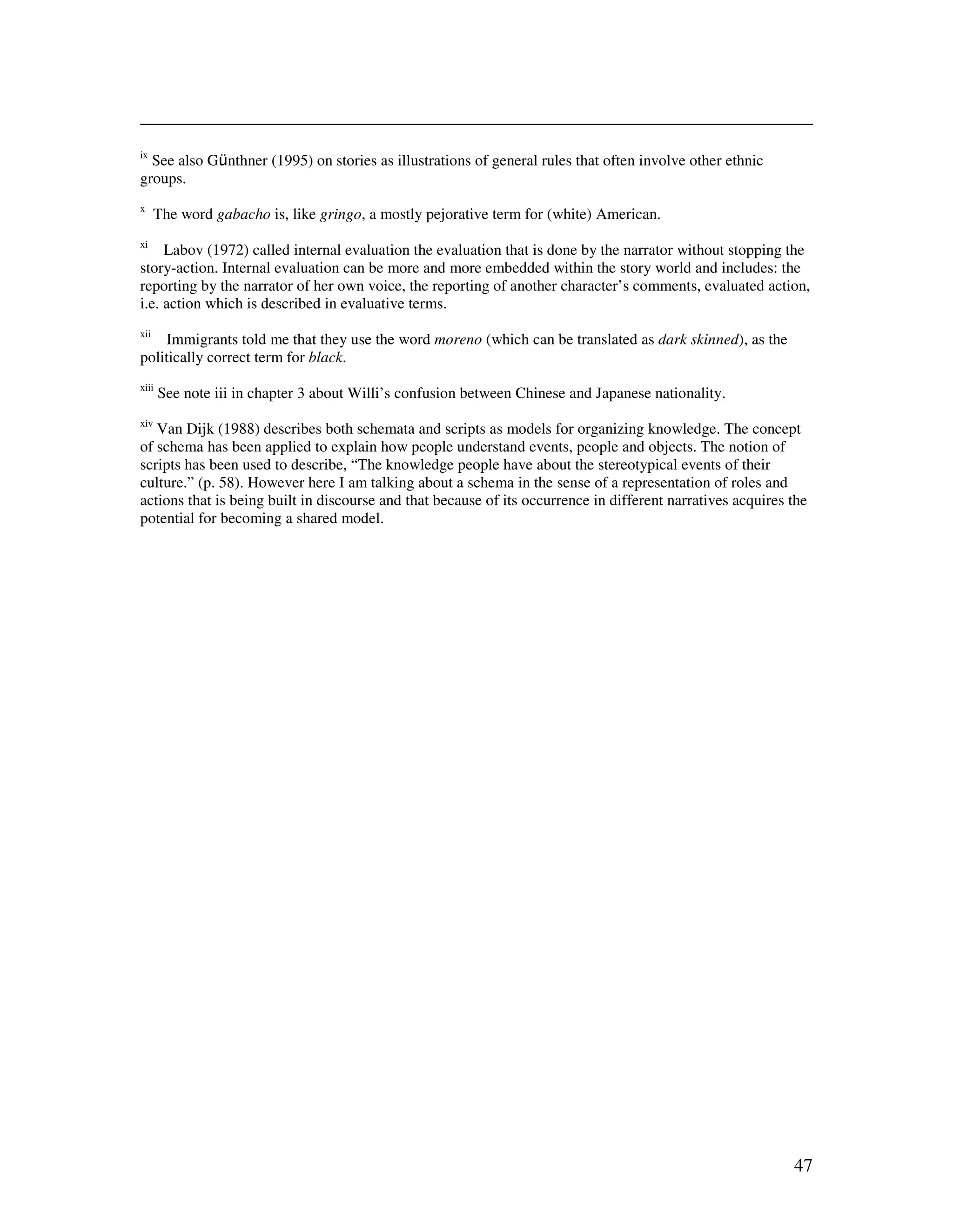 47
ix
See also G nthner (1995) on stories as illustrations of general rules that often involve other ethnic
groups.
x
The word gabacho is, like gringo, a mostly pejorative term for (white) American.
xi
Labov (1972) called internal evaluation the evaluation that is done by the narrator without stopping the
story-action. Internal evaluation can be more and more embedded within the story world and includes: the
reporting by the narrator of her own voice, the reporting of another character’s comments, evaluated action,
i.e. action which is described in evaluative terms.
xii
Immigrants told me that they use the word moreno (which can be translated as dark skinned), as the
politically correct term for black.
xiii
See note iii in chapter 3 about Willi’s confusion between Chinese and Japanese nationality.
xiv
Van Dijk (1988) describes both schemata and scripts as models for organizing knowledge. The concept
of schema has been applied to explain how people understand events, people and objects. The notion of
scripts has been used to describe, “The knowledge people have about the stereotypical events of their
culture.” (p. 58). However here I am talking about a schema in the sense of a representation of roles and
actions that is being built in discourse and that because of its occurrence in different narratives acquires the
potential for becoming a shared model.
 