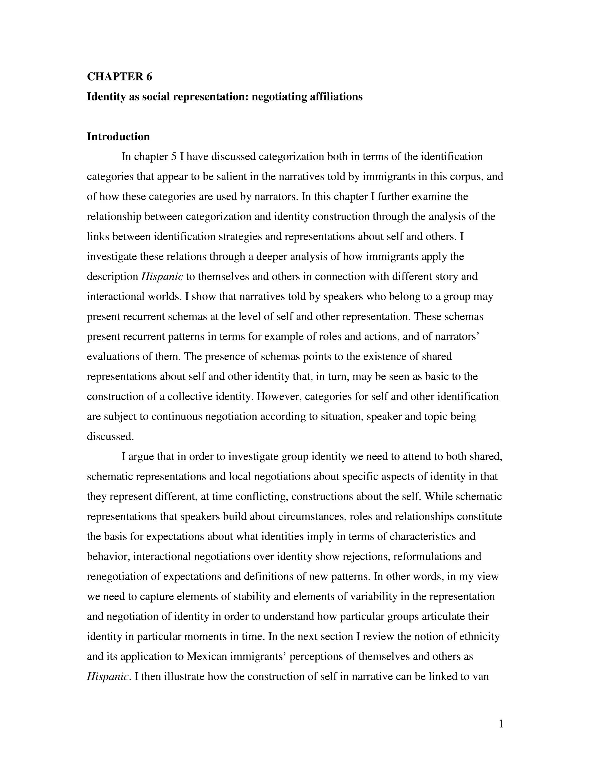 1
CHAPTER 6
Identity as social representation: negotiating affiliations
Introduction
In chapter 5 I have discussed categorization both in terms of the identification
categories that appear to be salient in the narratives told by immigrants in this corpus, and
of how these categories are used by narrators. In this chapter I further examine the
relationship between categorization and identity construction through the analysis of the
links between identification strategies and representations about self and others. I
investigate these relations through a deeper analysis of how immigrants apply the
description Hispanic to themselves and others in connection with different story and
interactional worlds. I show that narratives told by speakers who belong to a group may
present recurrent schemas at the level of self and other representation. These schemas
present recurrent patterns in terms for example of roles and actions, and of narrators’
evaluations of them. The presence of schemas points to the existence of shared
representations about self and other identity that, in turn, may be seen as basic to the
construction of a collective identity. However, categories for self and other identification
are subject to continuous negotiation according to situation, speaker and topic being
discussed.
I argue that in order to investigate group identity we need to attend to both shared,
schematic representations and local negotiations about specific aspects of identity in that
they represent different, at time conflicting, constructions about the self. While schematic
representations that speakers build about circumstances, roles and relationships constitute
the basis for expectations about what identities imply in terms of characteristics and
behavior, interactional negotiations over identity show rejections, reformulations and
renegotiation of expectations and definitions of new patterns. In other words, in my view
we need to capture elements of stability and elements of variability in the representation
and negotiation of identity in order to understand how particular groups articulate their
identity in particular moments in time. In the next section I review the notion of ethnicity
and its application to Mexican immigrants’ perceptions of themselves and others as
Hispanic. I then illustrate how the construction of self in narrative can be linked to van
 