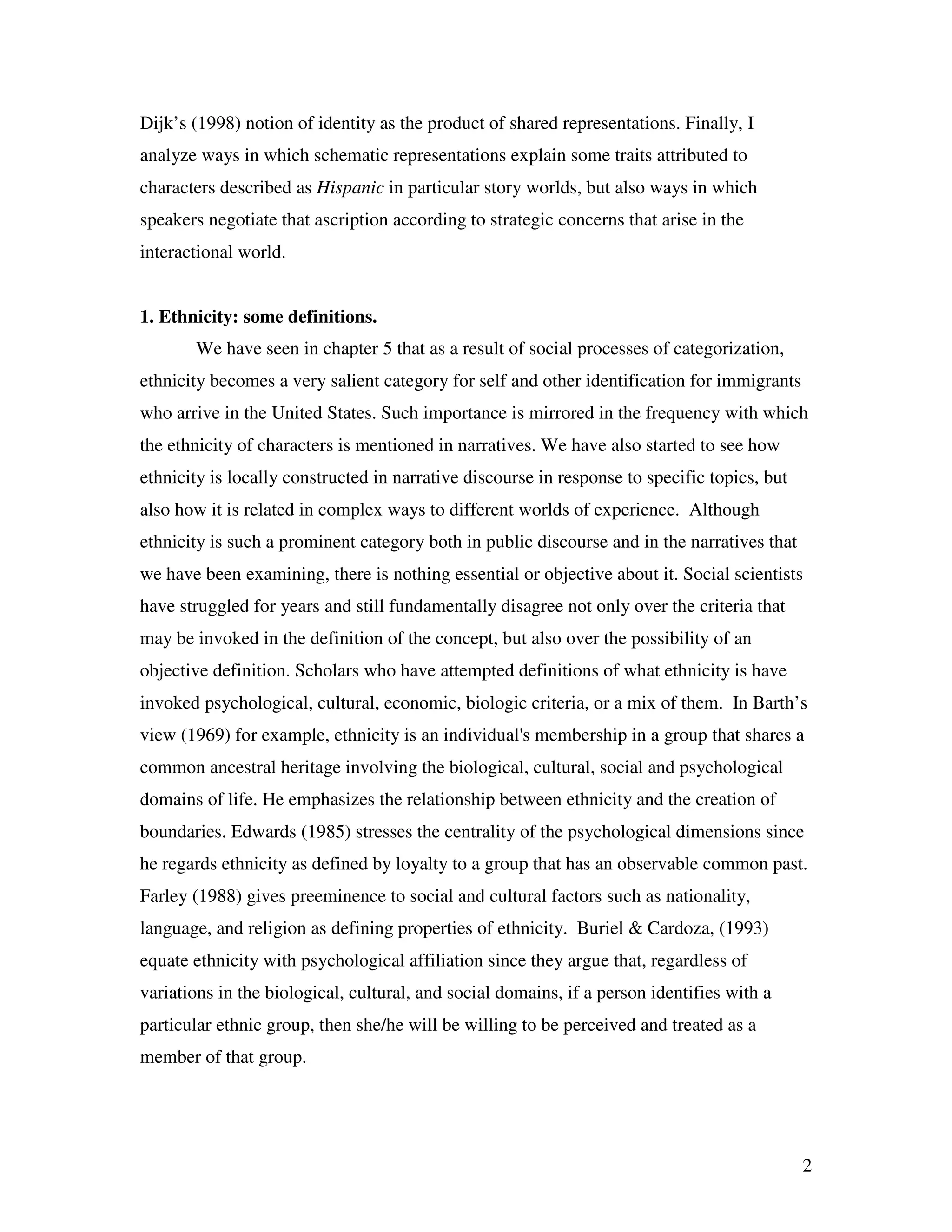 2
Dijk’s (1998) notion of identity as the product of shared representations. Finally, I
analyze ways in which schematic representations explain some traits attributed to
characters described as Hispanic in particular story worlds, but also ways in which
speakers negotiate that ascription according to strategic concerns that arise in the
interactional world.
1. Ethnicity: some definitions.
We have seen in chapter 5 that as a result of social processes of categorization,
ethnicity becomes a very salient category for self and other identification for immigrants
who arrive in the United States. Such importance is mirrored in the frequency with which
the ethnicity of characters is mentioned in narratives. We have also started to see how
ethnicity is locally constructed in narrative discourse in response to specific topics, but
also how it is related in complex ways to different worlds of experience. Although
ethnicity is such a prominent category both in public discourse and in the narratives that
we have been examining, there is nothing essential or objective about it. Social scientists
have struggled for years and still fundamentally disagree not only over the criteria that
may be invoked in the definition of the concept, but also over the possibility of an
objective definition. Scholars who have attempted definitions of what ethnicity is have
invoked psychological, cultural, economic, biologic criteria, or a mix of them. In Barth’s
view (1969) for example, ethnicity is an individual's membership in a group that shares a
common ancestral heritage involving the biological, cultural, social and psychological
domains of life. He emphasizes the relationship between ethnicity and the creation of
boundaries. Edwards (1985) stresses the centrality of the psychological dimensions since
he regards ethnicity as defined by loyalty to a group that has an observable common past.
Farley (1988) gives preeminence to social and cultural factors such as nationality,
language, and religion as defining properties of ethnicity. Buriel & Cardoza, (1993)
equate ethnicity with psychological affiliation since they argue that, regardless of
variations in the biological, cultural, and social domains, if a person identifies with a
particular ethnic group, then she/he will be willing to be perceived and treated as a
member of that group.
 