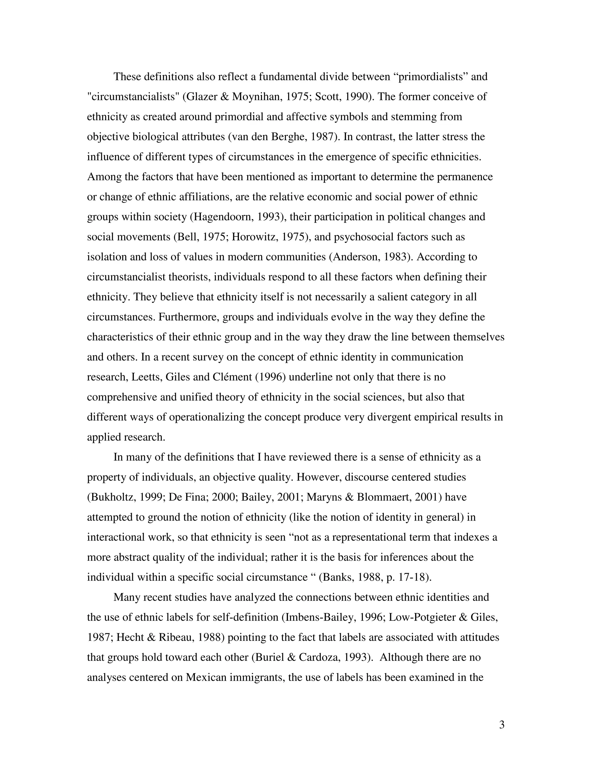 3
These definitions also reflect a fundamental divide between “primordialists” and
"circumstancialists" (Glazer & Moynihan, 1975; Scott, 1990). The former conceive of
ethnicity as created around primordial and affective symbols and stemming from
objective biological attributes (van den Berghe, 1987). In contrast, the latter stress the
influence of different types of circumstances in the emergence of specific ethnicities.
Among the factors that have been mentioned as important to determine the permanence
or change of ethnic affiliations, are the relative economic and social power of ethnic
groups within society (Hagendoorn, 1993), their participation in political changes and
social movements (Bell, 1975; Horowitz, 1975), and psychosocial factors such as
isolation and loss of values in modern communities (Anderson, 1983). According to
circumstancialist theorists, individuals respond to all these factors when defining their
ethnicity. They believe that ethnicity itself is not necessarily a salient category in all
circumstances. Furthermore, groups and individuals evolve in the way they define the
characteristics of their ethnic group and in the way they draw the line between themselves
and others. In a recent survey on the concept of ethnic identity in communication
research, Leetts, Giles and Clément (1996) underline not only that there is no
comprehensive and unified theory of ethnicity in the social sciences, but also that
different ways of operationalizing the concept produce very divergent empirical results in
applied research.
In many of the definitions that I have reviewed there is a sense of ethnicity as a
property of individuals, an objective quality. However, discourse centered studies
(Bukholtz, 1999; De Fina; 2000; Bailey, 2001; Maryns & Blommaert, 2001) have
attempted to ground the notion of ethnicity (like the notion of identity in general) in
interactional work, so that ethnicity is seen “not as a representational term that indexes a
more abstract quality of the individual; rather it is the basis for inferences about the
individual within a specific social circumstance “ (Banks, 1988, p. 17-18).
Many recent studies have analyzed the connections between ethnic identities and
the use of ethnic labels for self-definition (Imbens-Bailey, 1996; Low-Potgieter & Giles,
1987; Hecht & Ribeau, 1988) pointing to the fact that labels are associated with attitudes
that groups hold toward each other (Buriel & Cardoza, 1993). Although there are no
analyses centered on Mexican immigrants, the use of labels has been examined in the
 