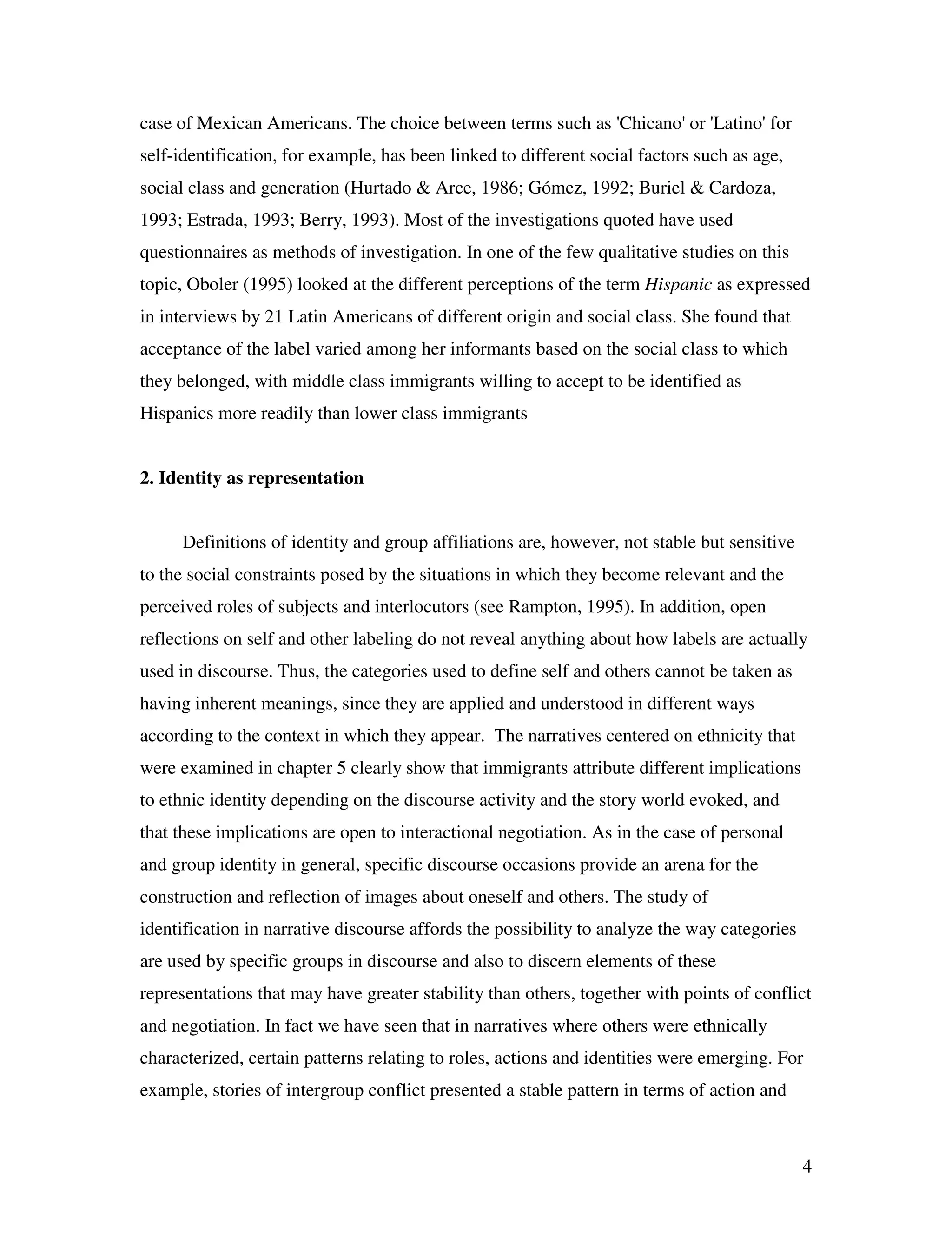 4
case of Mexican Americans. The choice between terms such as 'Chicano' or 'Latino' for
self-identification, for example, has been linked to different social factors such as age,
social class and generation (Hurtado & Arce, 1986; Gómez, 1992; Buriel & Cardoza,
1993; Estrada, 1993; Berry, 1993). Most of the investigations quoted have used
questionnaires as methods of investigation. In one of the few qualitative studies on this
topic, Oboler (1995) looked at the different perceptions of the term Hispanic as expressed
in interviews by 21 Latin Americans of different origin and social class. She found that
acceptance of the label varied among her informants based on the social class to which
they belonged, with middle class immigrants willing to accept to be identified as
Hispanics more readily than lower class immigrants
2. Identity as representation
Definitions of identity and group affiliations are, however, not stable but sensitive
to the social constraints posed by the situations in which they become relevant and the
perceived roles of subjects and interlocutors (see Rampton, 1995). In addition, open
reflections on self and other labeling do not reveal anything about how labels are actually
used in discourse. Thus, the categories used to define self and others cannot be taken as
having inherent meanings, since they are applied and understood in different ways
according to the context in which they appear. The narratives centered on ethnicity that
were examined in chapter 5 clearly show that immigrants attribute different implications
to ethnic identity depending on the discourse activity and the story world evoked, and
that these implications are open to interactional negotiation. As in the case of personal
and group identity in general, specific discourse occasions provide an arena for the
construction and reflection of images about oneself and others. The study of
identification in narrative discourse affords the possibility to analyze the way categories
are used by specific groups in discourse and also to discern elements of these
representations that may have greater stability than others, together with points of conflict
and negotiation. In fact we have seen that in narratives where others were ethnically
characterized, certain patterns relating to roles, actions and identities were emerging. For
example, stories of intergroup conflict presented a stable pattern in terms of action and
 
