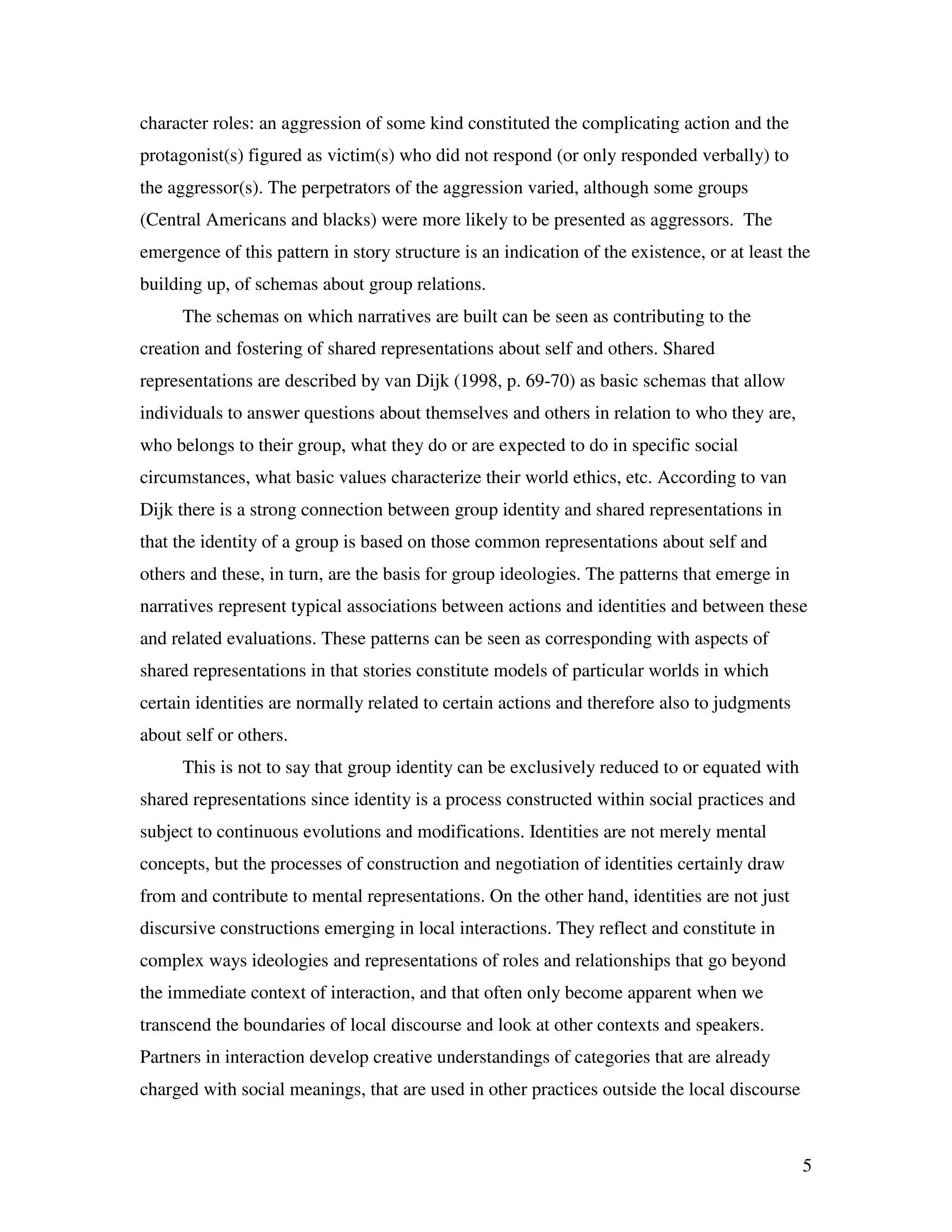 5
character roles: an aggression of some kind constituted the complicating action and the
protagonist(s) figured as victim(s) who did not respond (or only responded verbally) to
the aggressor(s). The perpetrators of the aggression varied, although some groups
(Central Americans and blacks) were more likely to be presented as aggressors. The
emergence of this pattern in story structure is an indication of the existence, or at least the
building up, of schemas about group relations.
The schemas on which narratives are built can be seen as contributing to the
creation and fostering of shared representations about self and others. Shared
representations are described by van Dijk (1998, p. 69-70) as basic schemas that allow
individuals to answer questions about themselves and others in relation to who they are,
who belongs to their group, what they do or are expected to do in specific social
circumstances, what basic values characterize their world ethics, etc. According to van
Dijk there is a strong connection between group identity and shared representations in
that the identity of a group is based on those common representations about self and
others and these, in turn, are the basis for group ideologies. The patterns that emerge in
narratives represent typical associations between actions and identities and between these
and related evaluations. These patterns can be seen as corresponding with aspects of
shared representations in that stories constitute models of particular worlds in which
certain identities are normally related to certain actions and therefore also to judgments
about self or others.
This is not to say that group identity can be exclusively reduced to or equated with
shared representations since identity is a process constructed within social practices and
subject to continuous evolutions and modifications. Identities are not merely mental
concepts, but the processes of construction and negotiation of identities certainly draw
from and contribute to mental representations. On the other hand, identities are not just
discursive constructions emerging in local interactions. They reflect and constitute in
complex ways ideologies and representations of roles and relationships that go beyond
the immediate context of interaction, and that often only become apparent when we
transcend the boundaries of local discourse and look at other contexts and speakers.
Partners in interaction develop creative understandings of categories that are already
charged with social meanings, that are used in other practices outside the local discourse
 