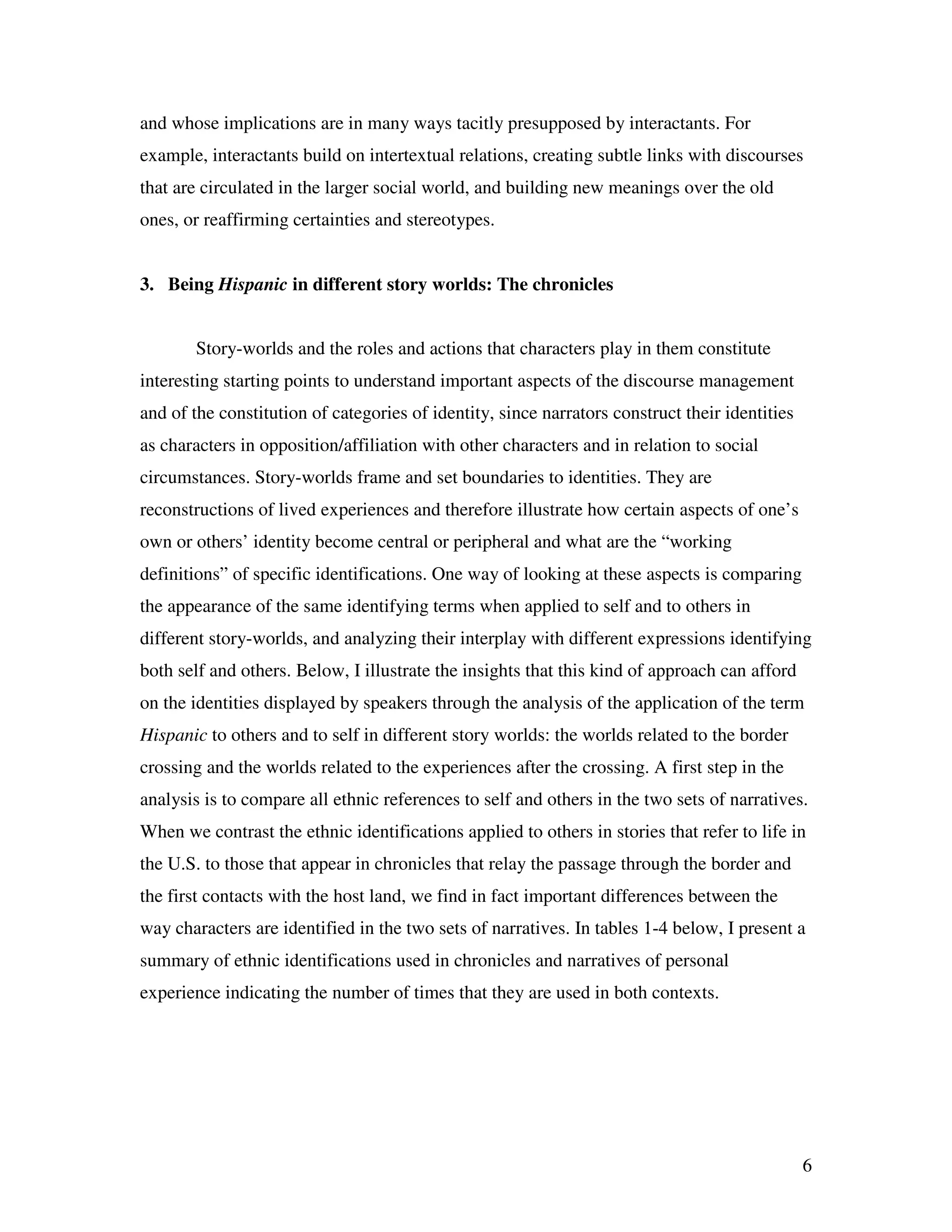 6
and whose implications are in many ways tacitly presupposed by interactants. For
example, interactants build on intertextual relations, creating subtle links with discourses
that are circulated in the larger social world, and building new meanings over the old
ones, or reaffirming certainties and stereotypes.
3. Being Hispanic in different story worlds: The chronicles
Story-worlds and the roles and actions that characters play in them constitute
interesting starting points to understand important aspects of the discourse management
and of the constitution of categories of identity, since narrators construct their identities
as characters in opposition/affiliation with other characters and in relation to social
circumstances. Story-worlds frame and set boundaries to identities. They are
reconstructions of lived experiences and therefore illustrate how certain aspects of one’s
own or others’ identity become central or peripheral and what are the “working
definitions” of specific identifications. One way of looking at these aspects is comparing
the appearance of the same identifying terms when applied to self and to others in
different story-worlds, and analyzing their interplay with different expressions identifying
both self and others. Below, I illustrate the insights that this kind of approach can afford
on the identities displayed by speakers through the analysis of the application of the term
Hispanic to others and to self in different story worlds: the worlds related to the border
crossing and the worlds related to the experiences after the crossing. A first step in the
analysis is to compare all ethnic references to self and others in the two sets of narratives.
When we contrast the ethnic identifications applied to others in stories that refer to life in
the U.S. to those that appear in chronicles that relay the passage through the border and
the first contacts with the host land, we find in fact important differences between the
way characters are identified in the two sets of narratives. In tables 1-4 below, I present a
summary of ethnic identifications used in chronicles and narratives of personal
experience indicating the number of times that they are used in both contexts.
 
