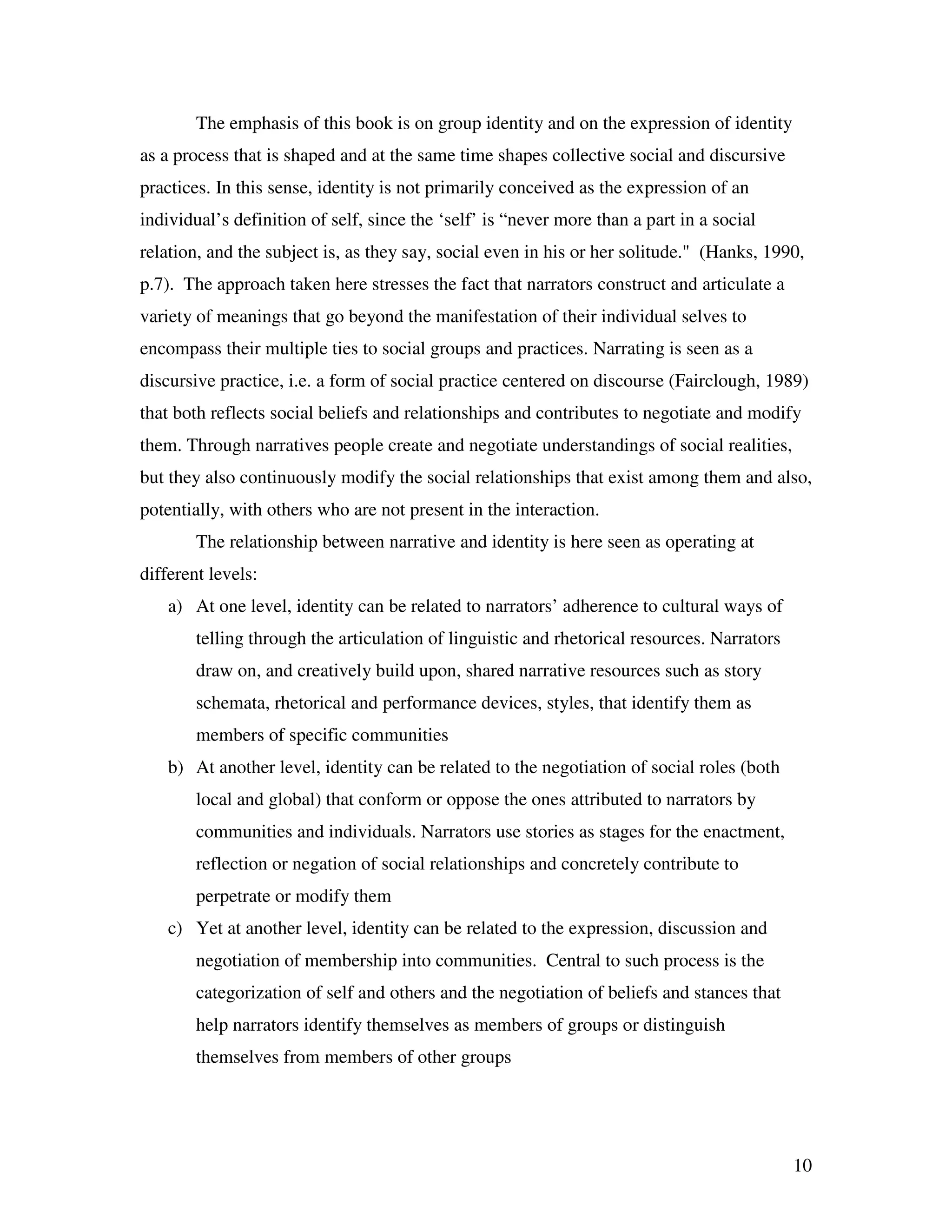 10
The emphasis of this book is on group identity and on the expression of identity
as a process that is shaped and at the same time shapes collective social and discursive
practices. In this sense, identity is not primarily conceived as the expression of an
individual’s definition of self, since the ‘self’ is “never more than a part in a social
relation, and the subject is, as they say, social even in his or her solitude." (Hanks, 1990,
p.7). The approach taken here stresses the fact that narrators construct and articulate a
variety of meanings that go beyond the manifestation of their individual selves to
encompass their multiple ties to social groups and practices. Narrating is seen as a
discursive practice, i.e. a form of social practice centered on discourse (Fairclough, 1989)
that both reflects social beliefs and relationships and contributes to negotiate and modify
them. Through narratives people create and negotiate understandings of social realities,
but they also continuously modify the social relationships that exist among them and also,
potentially, with others who are not present in the interaction.
The relationship between narrative and identity is here seen as operating at
different levels:
a) At one level, identity can be related to narrators’ adherence to cultural ways of
telling through the articulation of linguistic and rhetorical resources. Narrators
draw on, and creatively build upon, shared narrative resources such as story
schemata, rhetorical and performance devices, styles, that identify them as
members of specific communities
b) At another level, identity can be related to the negotiation of social roles (both
local and global) that conform or oppose the ones attributed to narrators by
communities and individuals. Narrators use stories as stages for the enactment,
reflection or negation of social relationships and concretely contribute to
perpetrate or modify them
c) Yet at another level, identity can be related to the expression, discussion and
negotiation of membership into communities. Central to such process is the
categorization of self and others and the negotiation of beliefs and stances that
help narrators identify themselves as members of groups or distinguish
themselves from members of other groups
 