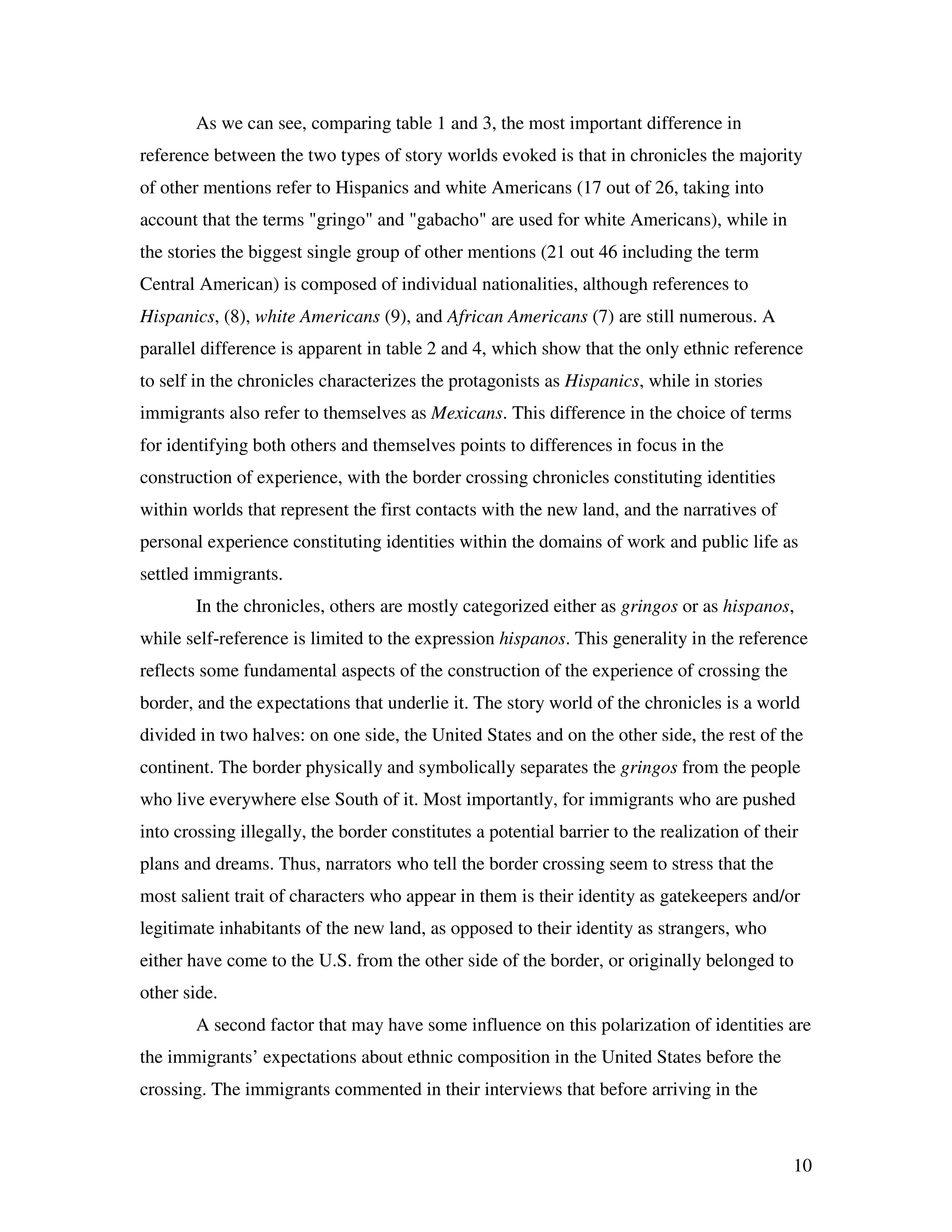 10
As we can see, comparing table 1 and 3, the most important difference in
reference between the two types of story worlds evoked is that in chronicles the majority
of other mentions refer to Hispanics and white Americans (17 out of 26, taking into
account that the terms "gringo" and "gabacho" are used for white Americans), while in
the stories the biggest single group of other mentions (21 out 46 including the term
Central American) is composed of individual nationalities, although references to
Hispanics, (8), white Americans (9), and African Americans (7) are still numerous. A
parallel difference is apparent in table 2 and 4, which show that the only ethnic reference
to self in the chronicles characterizes the protagonists as Hispanics, while in stories
immigrants also refer to themselves as Mexicans. This difference in the choice of terms
for identifying both others and themselves points to differences in focus in the
construction of experience, with the border crossing chronicles constituting identities
within worlds that represent the first contacts with the new land, and the narratives of
personal experience constituting identities within the domains of work and public life as
settled immigrants.
In the chronicles, others are mostly categorized either as gringos or as hispanos,
while self-reference is limited to the expression hispanos. This generality in the reference
reflects some fundamental aspects of the construction of the experience of crossing the
border, and the expectations that underlie it. The story world of the chronicles is a world
divided in two halves: on one side, the United States and on the other side, the rest of the
continent. The border physically and symbolically separates the gringos from the people
who live everywhere else South of it. Most importantly, for immigrants who are pushed
into crossing illegally, the border constitutes a potential barrier to the realization of their
plans and dreams. Thus, narrators who tell the border crossing seem to stress that the
most salient trait of characters who appear in them is their identity as gatekeepers and/or
legitimate inhabitants of the new land, as opposed to their identity as strangers, who
either have come to the U.S. from the other side of the border, or originally belonged to
other side.
A second factor that may have some influence on this polarization of identities are
the immigrants’ expectations about ethnic composition in the United States before the
crossing. The immigrants commented in their interviews that before arriving in the
 