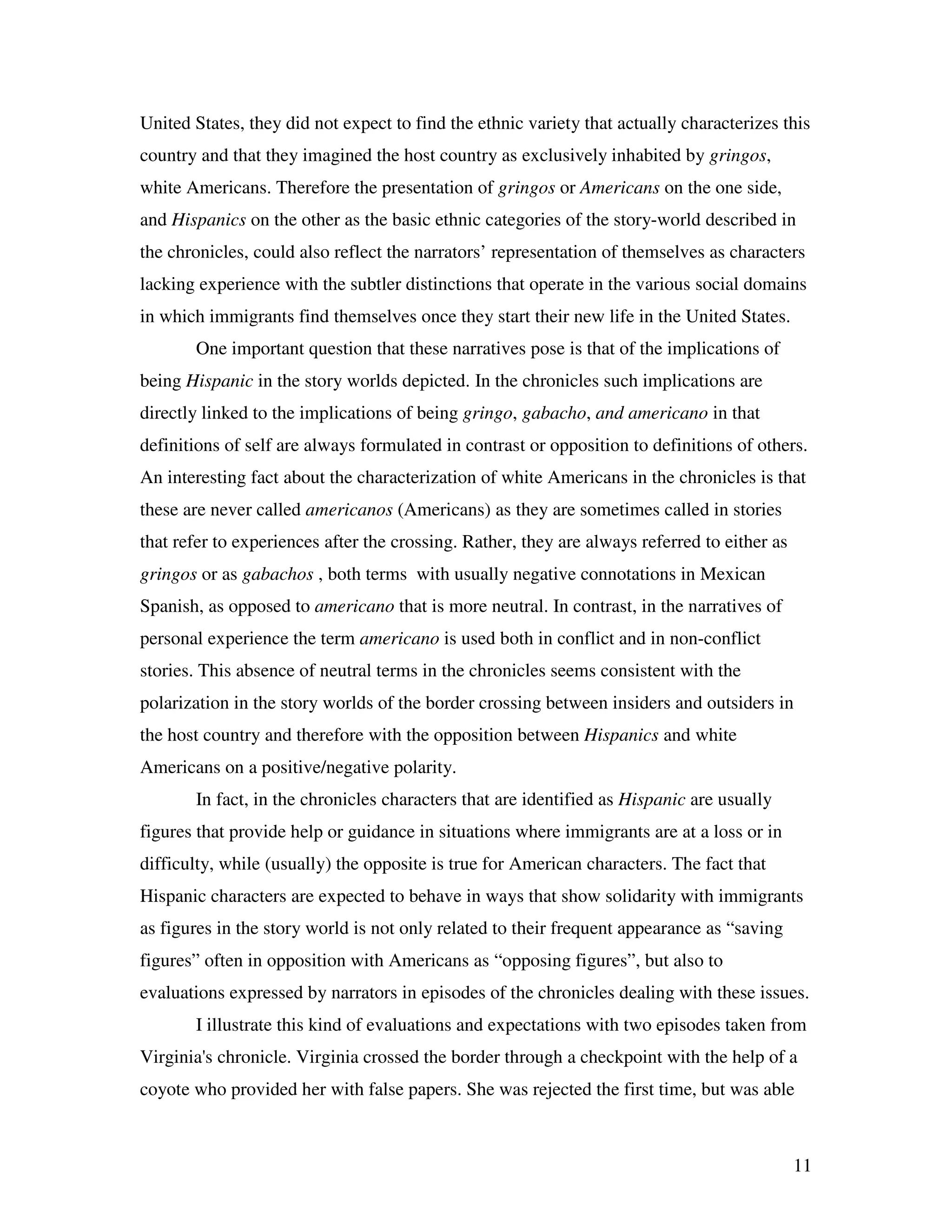 11
United States, they did not expect to find the ethnic variety that actually characterizes this
country and that they imagined the host country as exclusively inhabited by gringos,
white Americans. Therefore the presentation of gringos or Americans on the one side,
and Hispanics on the other as the basic ethnic categories of the story-world described in
the chronicles, could also reflect the narrators’ representation of themselves as characters
lacking experience with the subtler distinctions that operate in the various social domains
in which immigrants find themselves once they start their new life in the United States.
One important question that these narratives pose is that of the implications of
being Hispanic in the story worlds depicted. In the chronicles such implications are
directly linked to the implications of being gringo, gabacho, and americano in that
definitions of self are always formulated in contrast or opposition to definitions of others.
An interesting fact about the characterization of white Americans in the chronicles is that
these are never called americanos (Americans) as they are sometimes called in stories
that refer to experiences after the crossing. Rather, they are always referred to either as
gringos or as gabachos , both terms with usually negative connotations in Mexican
Spanish, as opposed to americano that is more neutral. In contrast, in the narratives of
personal experience the term americano is used both in conflict and in non-conflict
stories. This absence of neutral terms in the chronicles seems consistent with the
polarization in the story worlds of the border crossing between insiders and outsiders in
the host country and therefore with the opposition between Hispanics and white
Americans on a positive/negative polarity.
In fact, in the chronicles characters that are identified as Hispanic are usually
figures that provide help or guidance in situations where immigrants are at a loss or in
difficulty, while (usually) the opposite is true for American characters. The fact that
Hispanic characters are expected to behave in ways that show solidarity with immigrants
as figures in the story world is not only related to their frequent appearance as “saving
figures” often in opposition with Americans as “opposing figures”, but also to
evaluations expressed by narrators in episodes of the chronicles dealing with these issues.
I illustrate this kind of evaluations and expectations with two episodes taken from
Virginia's chronicle. Virginia crossed the border through a checkpoint with the help of a
coyote who provided her with false papers. She was rejected the first time, but was able
 