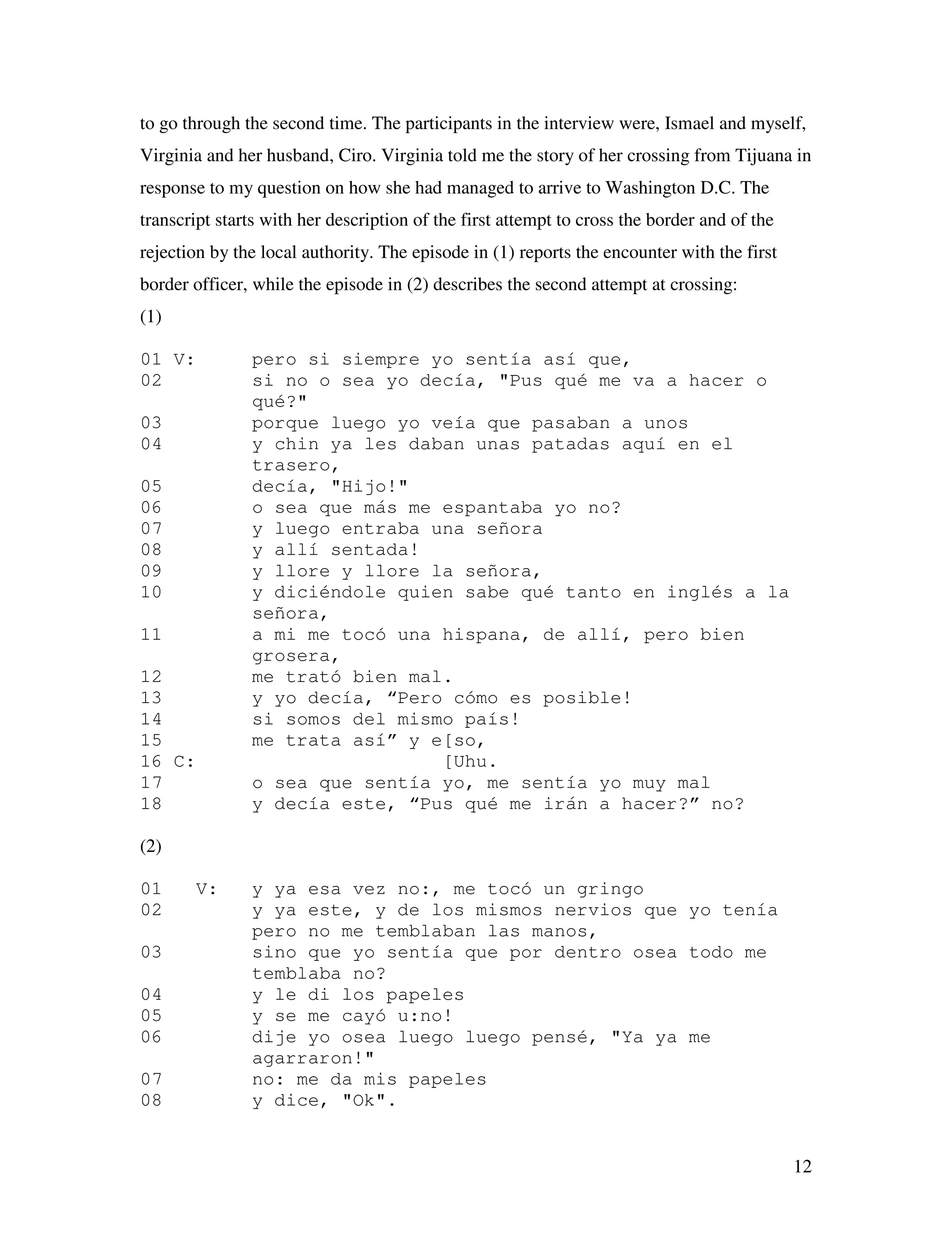 12
to go through the second time. The participants in the interview were, Ismael and myself,
Virginia and her husband, Ciro. Virginia told me the story of her crossing from Tijuana in
response to my question on how she had managed to arrive to Washington D.C. The
transcript starts with her description of the first attempt to cross the border and of the
rejection by the local authority. The episode in (1) reports the encounter with the first
border officer, while the episode in (2) describes the second attempt at crossing:
(1)
01 V: pero si siempre yo sentía así que,
02 si no o sea yo decía, "Pus qué me va a hacer o
qué?"
03 porque luego yo veía que pasaban a unos
04 y chin ya les daban unas patadas aquí en el
trasero,
05 decía, "Hijo!"
06 o sea que más me espantaba yo no?
07 y luego entraba una señora
08 y allí sentada!
09 y llore y llore la señora,
10 y diciéndole quien sabe qué tanto en inglés a la
señora,
11 a mi me tocó una hispana, de allí, pero bien
grosera,
12 me trató bien mal.
13 y yo decía, “Pero cómo es posible!
14 si somos del mismo país!
15 me trata así” y e[so,
16 C: [Uhu.
17 o sea que sentía yo, me sentía yo muy mal
18 y decía este, “Pus qué me irán a hacer?” no?
(2)
01 V: y ya esa vez no:, me tocó un gringo
02 y ya este, y de los mismos nervios que yo tenía
pero no me temblaban las manos,
03 sino que yo sentía que por dentro osea todo me
temblaba no?
04 y le di los papeles
05 y se me cayó u:no!
06 dije yo osea luego luego pensé, "Ya ya me
agarraron!"
07 no: me da mis papeles
08 y dice, "Ok".
 