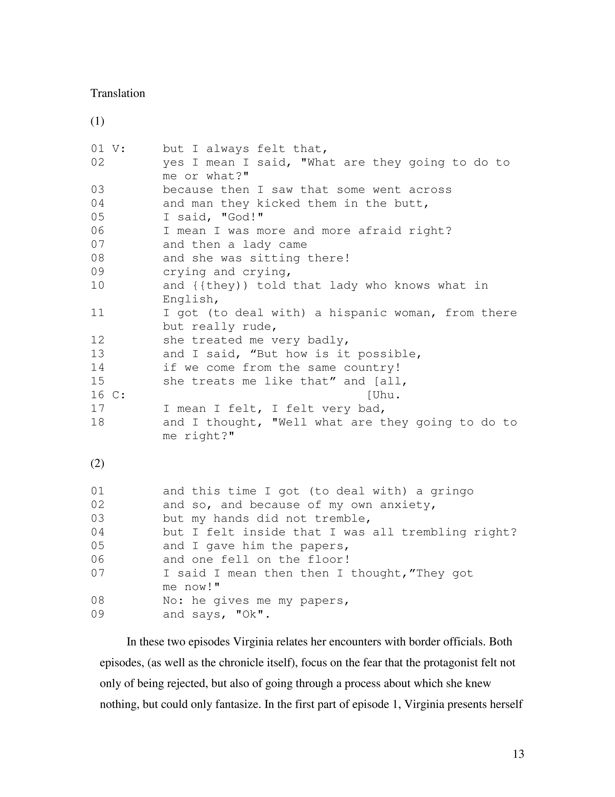 13
Translation
(1)
01 V: but I always felt that,
02 yes I mean I said, "What are they going to do to
me or what?"
03 because then I saw that some went across
04 and man they kicked them in the butt,
05 I said, "God!"
06 I mean I was more and more afraid right?
07 and then a lady came
08 and she was sitting there!
09 crying and crying,
10 and {{they)) told that lady who knows what in
English,
11 I got (to deal with) a hispanic woman, from there
but really rude,
12 she treated me very badly,
13 and I said, “But how is it possible,
14 if we come from the same country!
15 she treats me like that” and [all,
16 C: [Uhu.
17 I mean I felt, I felt very bad,
18 and I thought, "Well what are they going to do to
me right?"
(2)
01 and this time I got (to deal with) a gringo
02 and so, and because of my own anxiety,
03 but my hands did not tremble,
04 but I felt inside that I was all trembling right?
05 and I gave him the papers,
06 and one fell on the floor!
07 I said I mean then then I thought,”They got
me now!"
08 No: he gives me my papers,
09 and says, "Ok".
In these two episodes Virginia relates her encounters with border officials. Both
episodes, (as well as the chronicle itself), focus on the fear that the protagonist felt not
only of being rejected, but also of going through a process about which she knew
nothing, but could only fantasize. In the first part of episode 1, Virginia presents herself
 