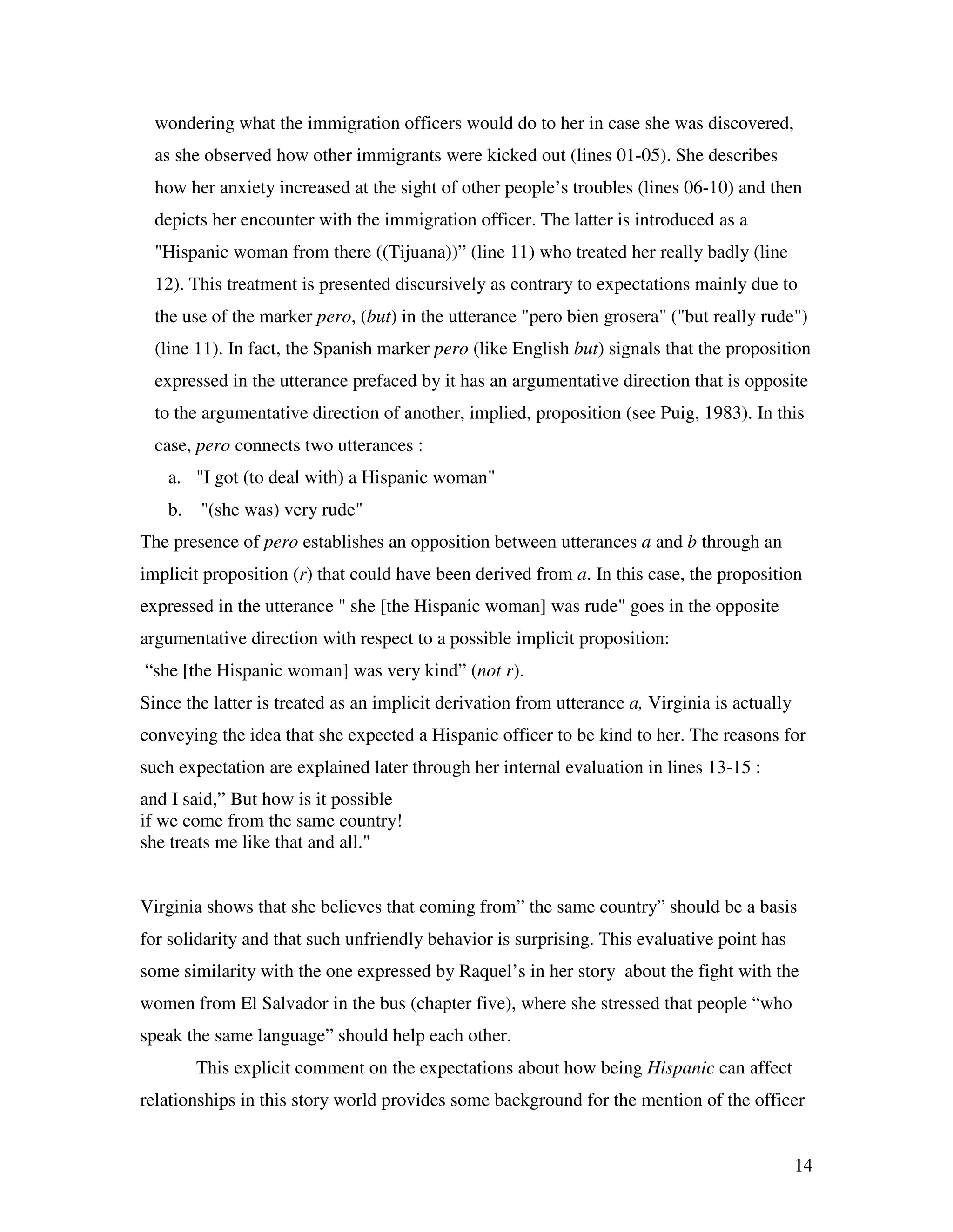 14
wondering what the immigration officers would do to her in case she was discovered,
as she observed how other immigrants were kicked out (lines 01-05). She describes
how her anxiety increased at the sight of other people’s troubles (lines 06-10) and then
depicts her encounter with the immigration officer. The latter is introduced as a
"Hispanic woman from there ((Tijuana))” (line 11) who treated her really badly (line
12). This treatment is presented discursively as contrary to expectations mainly due to
the use of the marker pero, (but) in the utterance "pero bien grosera" ("but really rude")
(line 11). In fact, the Spanish marker pero (like English but) signals that the proposition
expressed in the utterance prefaced by it has an argumentative direction that is opposite
to the argumentative direction of another, implied, proposition (see Puig, 1983). In this
case, pero connects two utterances :
a. "I got (to deal with) a Hispanic woman"
b. "(she was) very rude"
The presence of pero establishes an opposition between utterances a and b through an
implicit proposition (r) that could have been derived from a. In this case, the proposition
expressed in the utterance " she [the Hispanic woman] was rude" goes in the opposite
argumentative direction with respect to a possible implicit proposition:
“she [the Hispanic woman] was very kind” (not r).
Since the latter is treated as an implicit derivation from utterance a, Virginia is actually
conveying the idea that she expected a Hispanic officer to be kind to her. The reasons for
such expectation are explained later through her internal evaluation in lines 13-15 :
and I said,” But how is it possible
if we come from the same country!
she treats me like that and all."
Virginia shows that she believes that coming from” the same country” should be a basis
for solidarity and that such unfriendly behavior is surprising. This evaluative point has
some similarity with the one expressed by Raquel’s in her story about the fight with the
women from El Salvador in the bus (chapter five), where she stressed that people “who
speak the same language” should help each other.
This explicit comment on the expectations about how being Hispanic can affect
relationships in this story world provides some background for the mention of the officer
 