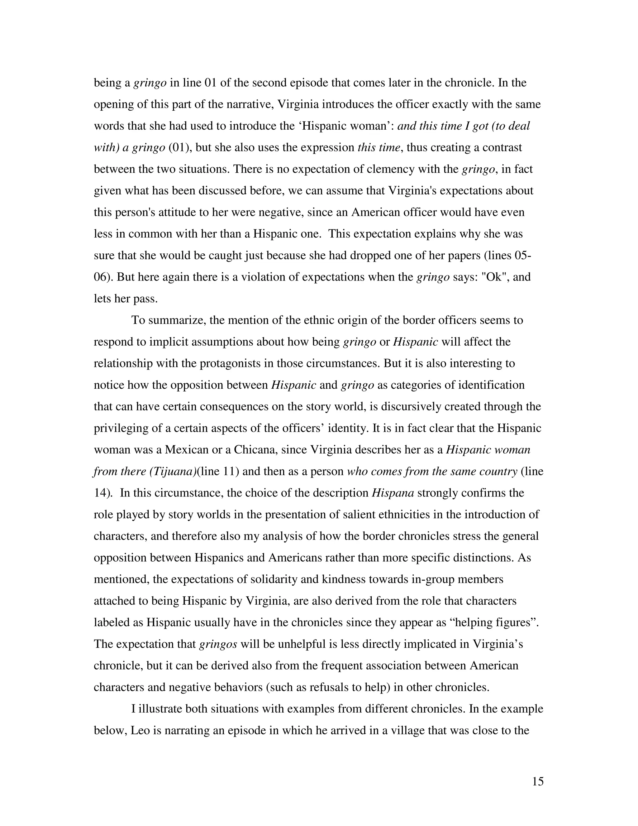 15
being a gringo in line 01 of the second episode that comes later in the chronicle. In the
opening of this part of the narrative, Virginia introduces the officer exactly with the same
words that she had used to introduce the ‘Hispanic woman’: and this time I got (to deal
with) a gringo (01), but she also uses the expression this time, thus creating a contrast
between the two situations. There is no expectation of clemency with the gringo, in fact
given what has been discussed before, we can assume that Virginia's expectations about
this person's attitude to her were negative, since an American officer would have even
less in common with her than a Hispanic one. This expectation explains why she was
sure that she would be caught just because she had dropped one of her papers (lines 05-
06). But here again there is a violation of expectations when the gringo says: "Ok", and
lets her pass.
To summarize, the mention of the ethnic origin of the border officers seems to
respond to implicit assumptions about how being gringo or Hispanic will affect the
relationship with the protagonists in those circumstances. But it is also interesting to
notice how the opposition between Hispanic and gringo as categories of identification
that can have certain consequences on the story world, is discursively created through the
privileging of a certain aspects of the officers’ identity. It is in fact clear that the Hispanic
woman was a Mexican or a Chicana, since Virginia describes her as a Hispanic woman
from there (Tijuana)(line 11) and then as a person who comes from the same country (line
14). In this circumstance, the choice of the description Hispana strongly confirms the
role played by story worlds in the presentation of salient ethnicities in the introduction of
characters, and therefore also my analysis of how the border chronicles stress the general
opposition between Hispanics and Americans rather than more specific distinctions. As
mentioned, the expectations of solidarity and kindness towards in-group members
attached to being Hispanic by Virginia, are also derived from the role that characters
labeled as Hispanic usually have in the chronicles since they appear as “helping figures”.
The expectation that gringos will be unhelpful is less directly implicated in Virginia’s
chronicle, but it can be derived also from the frequent association between American
characters and negative behaviors (such as refusals to help) in other chronicles.
I illustrate both situations with examples from different chronicles. In the example
below, Leo is narrating an episode in which he arrived in a village that was close to the
 