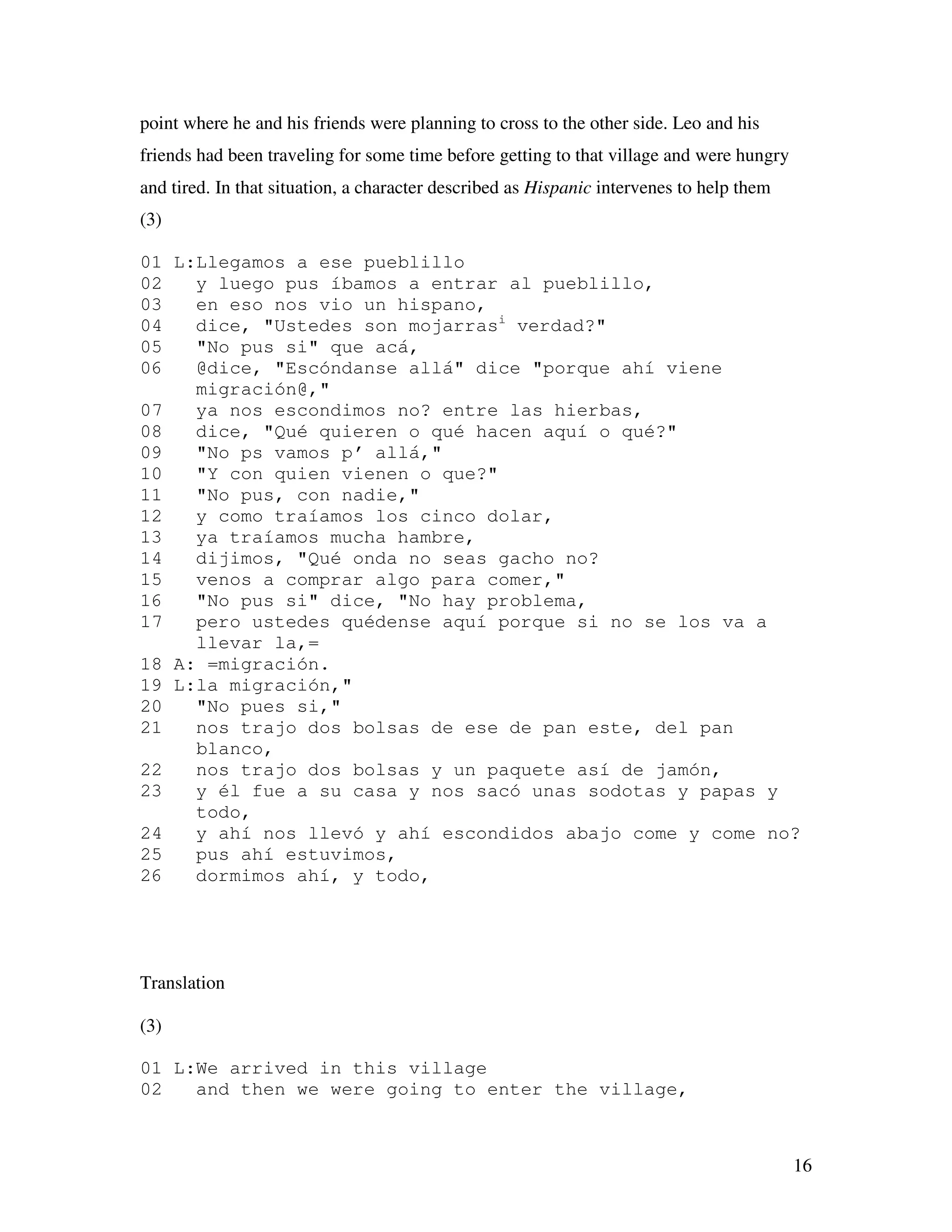 16
point where he and his friends were planning to cross to the other side. Leo and his
friends had been traveling for some time before getting to that village and were hungry
and tired. In that situation, a character described as Hispanic intervenes to help them
(3)
01 L:Llegamos a ese pueblillo
02 y luego pus íbamos a entrar al pueblillo,
03 en eso nos vio un hispano,
04 dice, "Ustedes son mojarrasi
verdad?"
05 "No pus si" que acá,
06 @dice, "Escóndanse allá" dice "porque ahí viene
migración@,"
07 ya nos escondimos no? entre las hierbas,
08 dice, "Qué quieren o qué hacen aquí o qué?"
09 "No ps vamos p’ allá,"
10 "Y con quien vienen o que?"
11 "No pus, con nadie,"
12 y como traíamos los cinco dolar,
13 ya traíamos mucha hambre,
14 dijimos, "Qué onda no seas gacho no?
15 venos a comprar algo para comer,"
16 "No pus si" dice, "No hay problema,
17 pero ustedes quédense aquí porque si no se los va a
llevar la,=
18 A: =migración.
19 L:la migración,"
20 "No pues si,"
21 nos trajo dos bolsas de ese de pan este, del pan
blanco,
22 nos trajo dos bolsas y un paquete así de jamón,
23 y él fue a su casa y nos sacó unas sodotas y papas y
todo,
24 y ahí nos llevó y ahí escondidos abajo come y come no?
25 pus ahí estuvimos,
26 dormimos ahí, y todo,
Translation
(3)
01 L:We arrived in this village
02 and then we were going to enter the village,
 