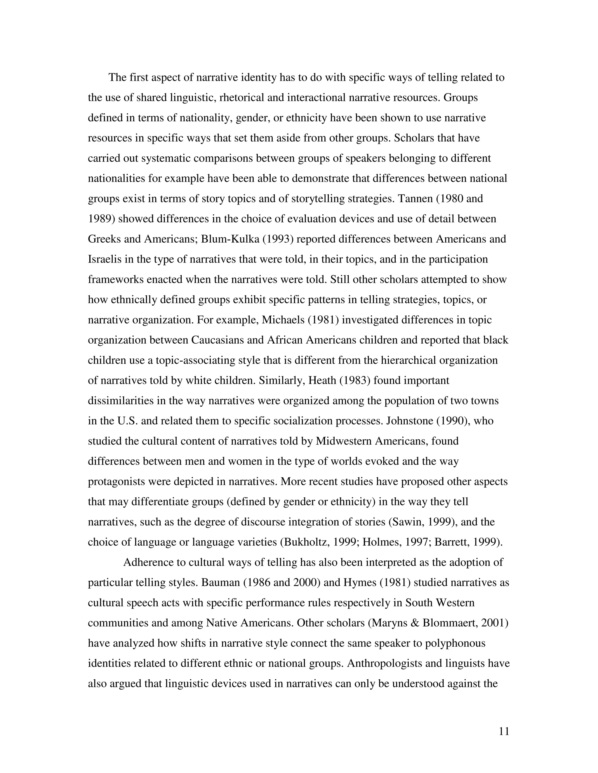 11
The first aspect of narrative identity has to do with specific ways of telling related to
the use of shared linguistic, rhetorical and interactional narrative resources. Groups
defined in terms of nationality, gender, or ethnicity have been shown to use narrative
resources in specific ways that set them aside from other groups. Scholars that have
carried out systematic comparisons between groups of speakers belonging to different
nationalities for example have been able to demonstrate that differences between national
groups exist in terms of story topics and of storytelling strategies. Tannen (1980 and
1989) showed differences in the choice of evaluation devices and use of detail between
Greeks and Americans; Blum-Kulka (1993) reported differences between Americans and
Israelis in the type of narratives that were told, in their topics, and in the participation
frameworks enacted when the narratives were told. Still other scholars attempted to show
how ethnically defined groups exhibit specific patterns in telling strategies, topics, or
narrative organization. For example, Michaels (1981) investigated differences in topic
organization between Caucasians and African Americans children and reported that black
children use a topic-associating style that is different from the hierarchical organization
of narratives told by white children. Similarly, Heath (1983) found important
dissimilarities in the way narratives were organized among the population of two towns
in the U.S. and related them to specific socialization processes. Johnstone (1990), who
studied the cultural content of narratives told by Midwestern Americans, found
differences between men and women in the type of worlds evoked and the way
protagonists were depicted in narratives. More recent studies have proposed other aspects
that may differentiate groups (defined by gender or ethnicity) in the way they tell
narratives, such as the degree of discourse integration of stories (Sawin, 1999), and the
choice of language or language varieties (Bukholtz, 1999; Holmes, 1997; Barrett, 1999).
Adherence to cultural ways of telling has also been interpreted as the adoption of
particular telling styles. Bauman (1986 and 2000) and Hymes (1981) studied narratives as
cultural speech acts with specific performance rules respectively in South Western
communities and among Native Americans. Other scholars (Maryns & Blommaert, 2001)
have analyzed how shifts in narrative style connect the same speaker to polyphonous
identities related to different ethnic or national groups. Anthropologists and linguists have
also argued that linguistic devices used in narratives can only be understood against the
 