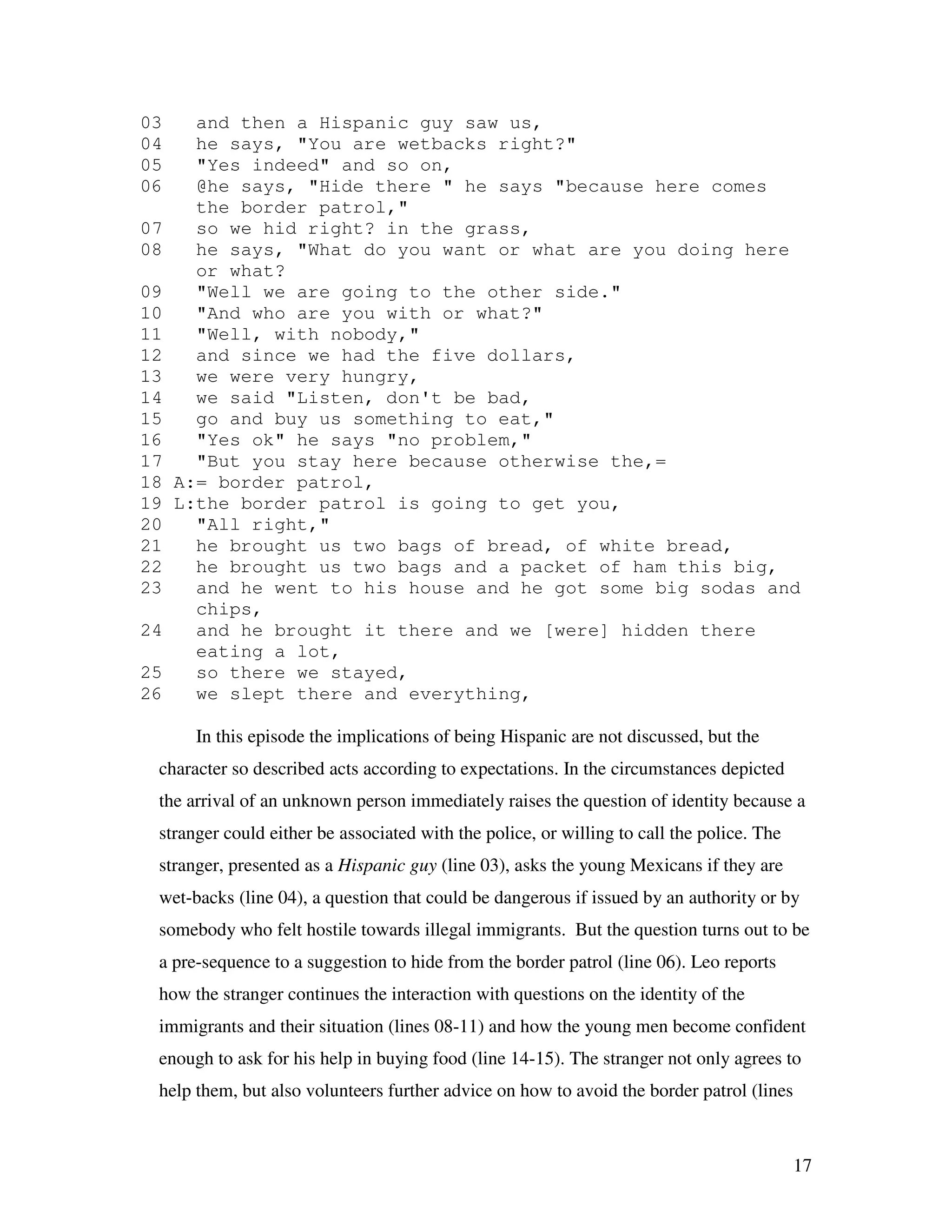 17
03 and then a Hispanic guy saw us,
04 he says, "You are wetbacks right?"
05 "Yes indeed" and so on,
06 @he says, "Hide there " he says "because here comes
the border patrol,"
07 so we hid right? in the grass,
08 he says, "What do you want or what are you doing here
or what?
09 "Well we are going to the other side."
10 "And who are you with or what?"
11 "Well, with nobody,"
12 and since we had the five dollars,
13 we were very hungry,
14 we said "Listen, don't be bad,
15 go and buy us something to eat,"
16 "Yes ok" he says "no problem,"
17 "But you stay here because otherwise the,=
18 A:= border patrol,
19 L:the border patrol is going to get you,
20 "All right,"
21 he brought us two bags of bread, of white bread,
22 he brought us two bags and a packet of ham this big,
23 and he went to his house and he got some big sodas and
chips,
24 and he brought it there and we [were] hidden there
eating a lot,
25 so there we stayed,
26 we slept there and everything,
In this episode the implications of being Hispanic are not discussed, but the
character so described acts according to expectations. In the circumstances depicted
the arrival of an unknown person immediately raises the question of identity because a
stranger could either be associated with the police, or willing to call the police. The
stranger, presented as a Hispanic guy (line 03), asks the young Mexicans if they are
wet-backs (line 04), a question that could be dangerous if issued by an authority or by
somebody who felt hostile towards illegal immigrants. But the question turns out to be
a pre-sequence to a suggestion to hide from the border patrol (line 06). Leo reports
how the stranger continues the interaction with questions on the identity of the
immigrants and their situation (lines 08-11) and how the young men become confident
enough to ask for his help in buying food (line 14-15). The stranger not only agrees to
help them, but also volunteers further advice on how to avoid the border patrol (lines
 