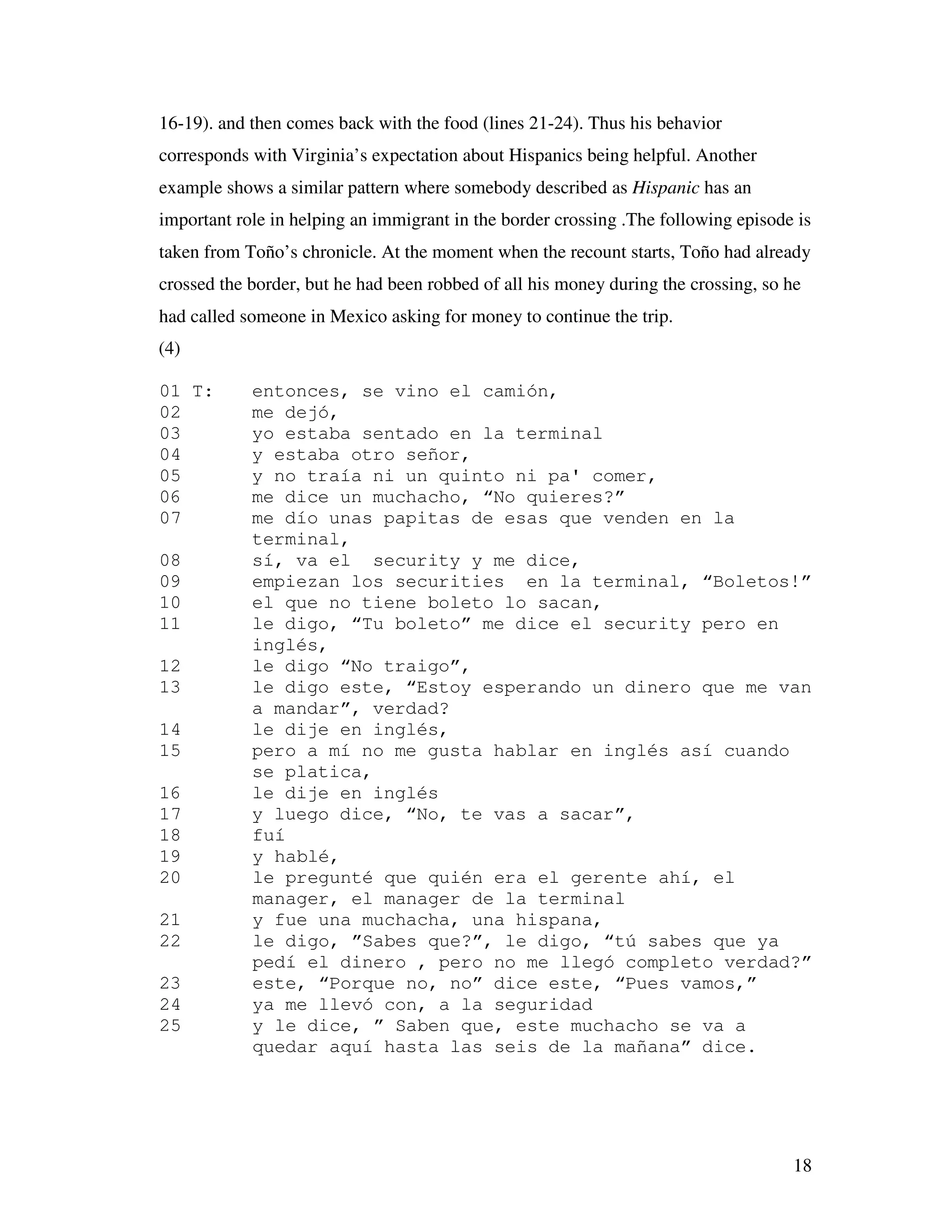 18
16-19). and then comes back with the food (lines 21-24). Thus his behavior
corresponds with Virginia’s expectation about Hispanics being helpful. Another
example shows a similar pattern where somebody described as Hispanic has an
important role in helping an immigrant in the border crossing .The following episode is
taken from Toño’s chronicle. At the moment when the recount starts, Toño had already
crossed the border, but he had been robbed of all his money during the crossing, so he
had called someone in Mexico asking for money to continue the trip.
(4)
01 T: entonces, se vino el camión,
02 me dejó,
03 yo estaba sentado en la terminal
04 y estaba otro señor,
05 y no traía ni un quinto ni pa' comer,
06 me dice un muchacho, “No quieres?”
07 me dío unas papitas de esas que venden en la
terminal,
08 sí, va el security y me dice,
09 empiezan los securities en la terminal, “Boletos!”
10 el que no tiene boleto lo sacan,
11 le digo, “Tu boleto” me dice el security pero en
inglés,
12 le digo “No traigo”,
13 le digo este, “Estoy esperando un dinero que me van
a mandar”, verdad?
14 le dije en inglés,
15 pero a mí no me gusta hablar en inglés así cuando
se platica,
16 le dije en inglés
17 y luego dice, “No, te vas a sacar”,
18 fuí
19 y hablé,
20 le pregunté que quién era el gerente ahí, el
manager, el manager de la terminal
21 y fue una muchacha, una hispana,
22 le digo, ”Sabes que?”, le digo, “tú sabes que ya
pedí el dinero , pero no me llegó completo verdad?”
23 este, “Porque no, no” dice este, “Pues vamos,”
24 ya me llevó con, a la seguridad
25 y le dice, ” Saben que, este muchacho se va a
quedar aquí hasta las seis de la mañana” dice.
 