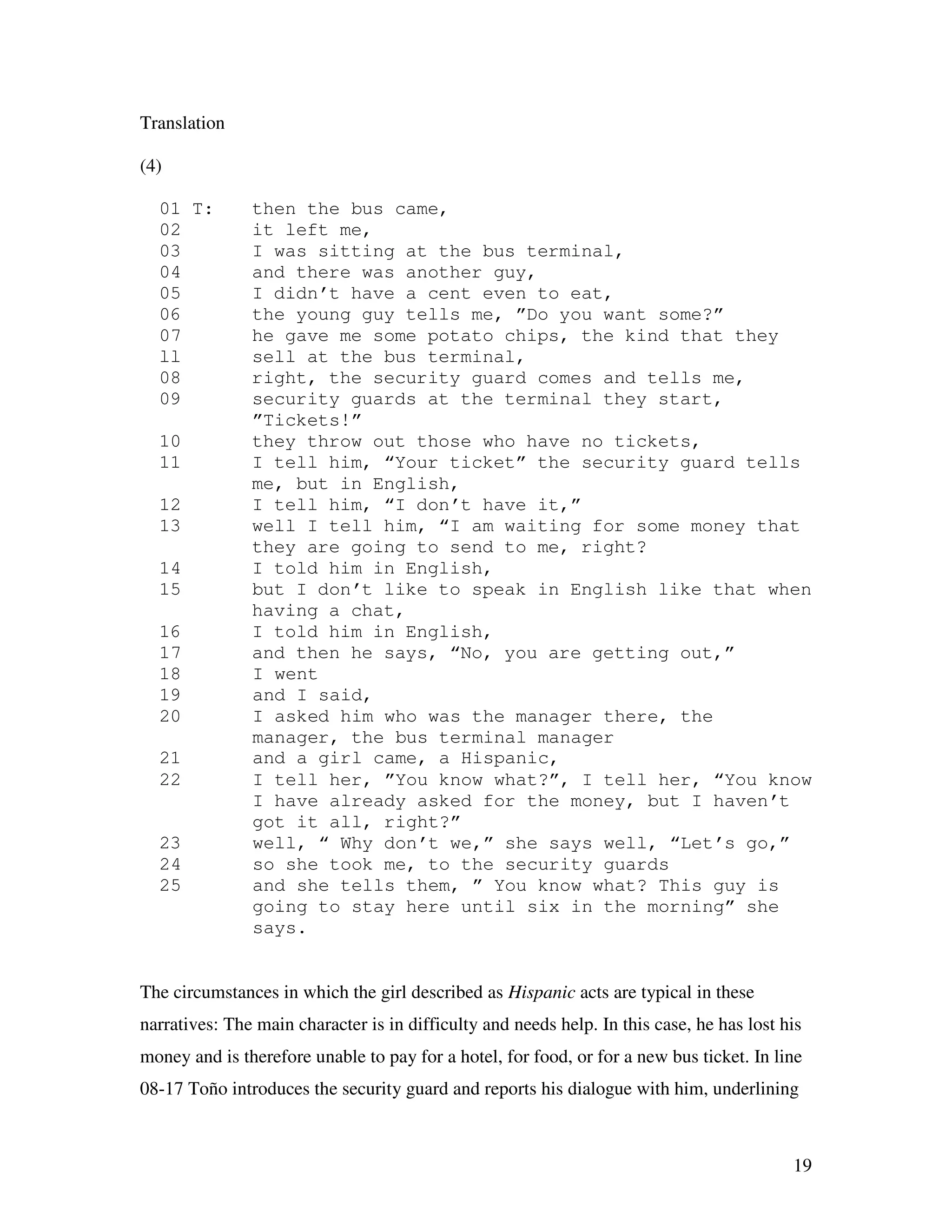 19
Translation
(4)
01 T: then the bus came,
02 it left me,
03 I was sitting at the bus terminal,
04 and there was another guy,
05 I didn’t have a cent even to eat,
06 the young guy tells me, ”Do you want some?”
07 he gave me some potato chips, the kind that they
ll sell at the bus terminal,
08 right, the security guard comes and tells me,
09 security guards at the terminal they start,
”Tickets!”
10 they throw out those who have no tickets,
11 I tell him, “Your ticket” the security guard tells
me, but in English,
12 I tell him, “I don’t have it,”
13 well I tell him, “I am waiting for some money that
they are going to send to me, right?
14 I told him in English,
15 but I don’t like to speak in English like that when
having a chat,
16 I told him in English,
17 and then he says, “No, you are getting out,”
18 I went
19 and I said,
20 I asked him who was the manager there, the
manager, the bus terminal manager
21 and a girl came, a Hispanic,
22 I tell her, ”You know what?”, I tell her, “You know
I have already asked for the money, but I haven’t
got it all, right?”
23 well, “ Why don’t we,” she says well, “Let’s go,”
24 so she took me, to the security guards
25 and she tells them, ” You know what? This guy is
going to stay here until six in the morning” she
says.
The circumstances in which the girl described as Hispanic acts are typical in these
narratives: The main character is in difficulty and needs help. In this case, he has lost his
money and is therefore unable to pay for a hotel, for food, or for a new bus ticket. In line
08-17 Toño introduces the security guard and reports his dialogue with him, underlining
 
