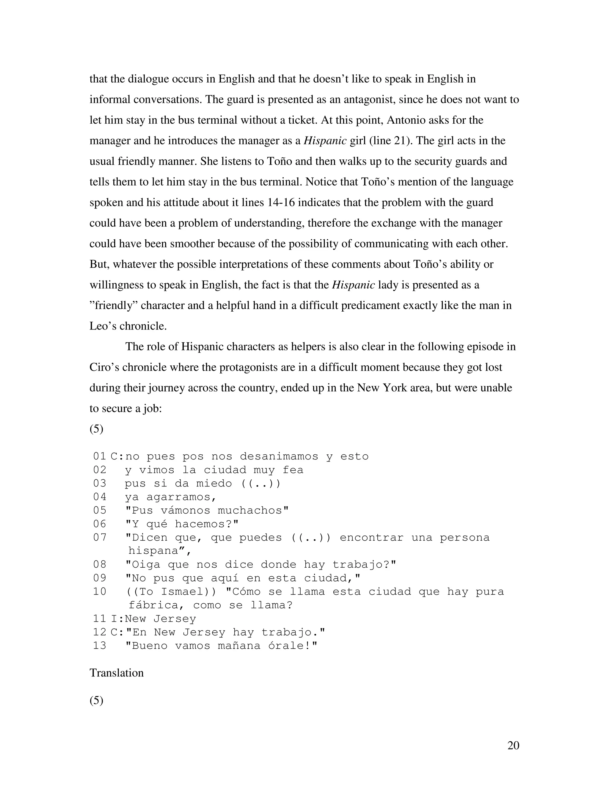 20
that the dialogue occurs in English and that he doesn’t like to speak in English in
informal conversations. The guard is presented as an antagonist, since he does not want to
let him stay in the bus terminal without a ticket. At this point, Antonio asks for the
manager and he introduces the manager as a Hispanic girl (line 21). The girl acts in the
usual friendly manner. She listens to Toño and then walks up to the security guards and
tells them to let him stay in the bus terminal. Notice that Toño’s mention of the language
spoken and his attitude about it lines 14-16 indicates that the problem with the guard
could have been a problem of understanding, therefore the exchange with the manager
could have been smoother because of the possibility of communicating with each other.
But, whatever the possible interpretations of these comments about Toño’s ability or
willingness to speak in English, the fact is that the Hispanic lady is presented as a
”friendly” character and a helpful hand in a difficult predicament exactly like the man in
Leo’s chronicle.
The role of Hispanic characters as helpers is also clear in the following episode in
Ciro’s chronicle where the protagonists are in a difficult moment because they got lost
during their journey across the country, ended up in the New York area, but were unable
to secure a job:
(5)
01 C:no pues pos nos desanimamos y esto
02 y vimos la ciudad muy fea
03 pus si da miedo ((..))
04 ya agarramos,
05 "Pus vámonos muchachos"
06 "Y qué hacemos?"
07 "Dicen que, que puedes ((..)) encontrar una persona
hispana”,
08 "Oiga que nos dice donde hay trabajo?"
09 "No pus que aquí en esta ciudad,"
10 ((To Ismael)) "Cómo se llama esta ciudad que hay pura
fábrica, como se llama?
11 I:New Jersey
12 C:"En New Jersey hay trabajo."
13 "Bueno vamos mañana órale!"
Translation
(5)
 