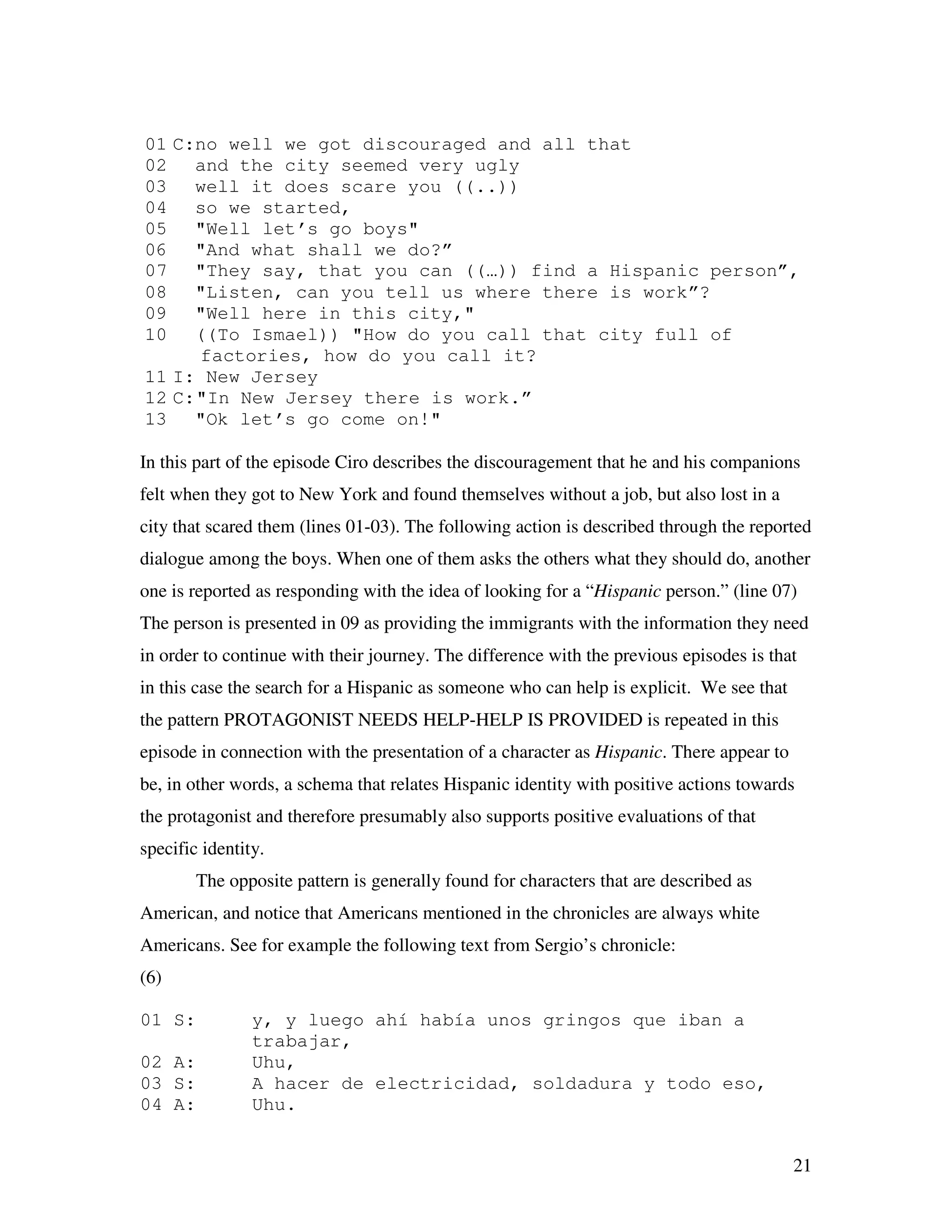 21
01 C:no well we got discouraged and all that
02 and the city seemed very ugly
03 well it does scare you ((..))
04 so we started,
05 "Well let’s go boys"
06 "And what shall we do?”
07 "They say, that you can ((…)) find a Hispanic person”,
08 "Listen, can you tell us where there is work”?
09 "Well here in this city,"
10 ((To Ismael)) "How do you call that city full of
factories, how do you call it?
11 I: New Jersey
12 C:"In New Jersey there is work.”
13 "Ok let’s go come on!"
In this part of the episode Ciro describes the discouragement that he and his companions
felt when they got to New York and found themselves without a job, but also lost in a
city that scared them (lines 01-03). The following action is described through the reported
dialogue among the boys. When one of them asks the others what they should do, another
one is reported as responding with the idea of looking for a “Hispanic person.” (line 07)
The person is presented in 09 as providing the immigrants with the information they need
in order to continue with their journey. The difference with the previous episodes is that
in this case the search for a Hispanic as someone who can help is explicit. We see that
the pattern PROTAGONIST NEEDS HELP-HELP IS PROVIDED is repeated in this
episode in connection with the presentation of a character as Hispanic. There appear to
be, in other words, a schema that relates Hispanic identity with positive actions towards
the protagonist and therefore presumably also supports positive evaluations of that
specific identity.
The opposite pattern is generally found for characters that are described as
American, and notice that Americans mentioned in the chronicles are always white
Americans. See for example the following text from Sergio’s chronicle:
(6)
01 S: y, y luego ahí había unos gringos que iban a
trabajar,
02 A: Uhu,
03 S: A hacer de electricidad, soldadura y todo eso,
04 A: Uhu.
 
