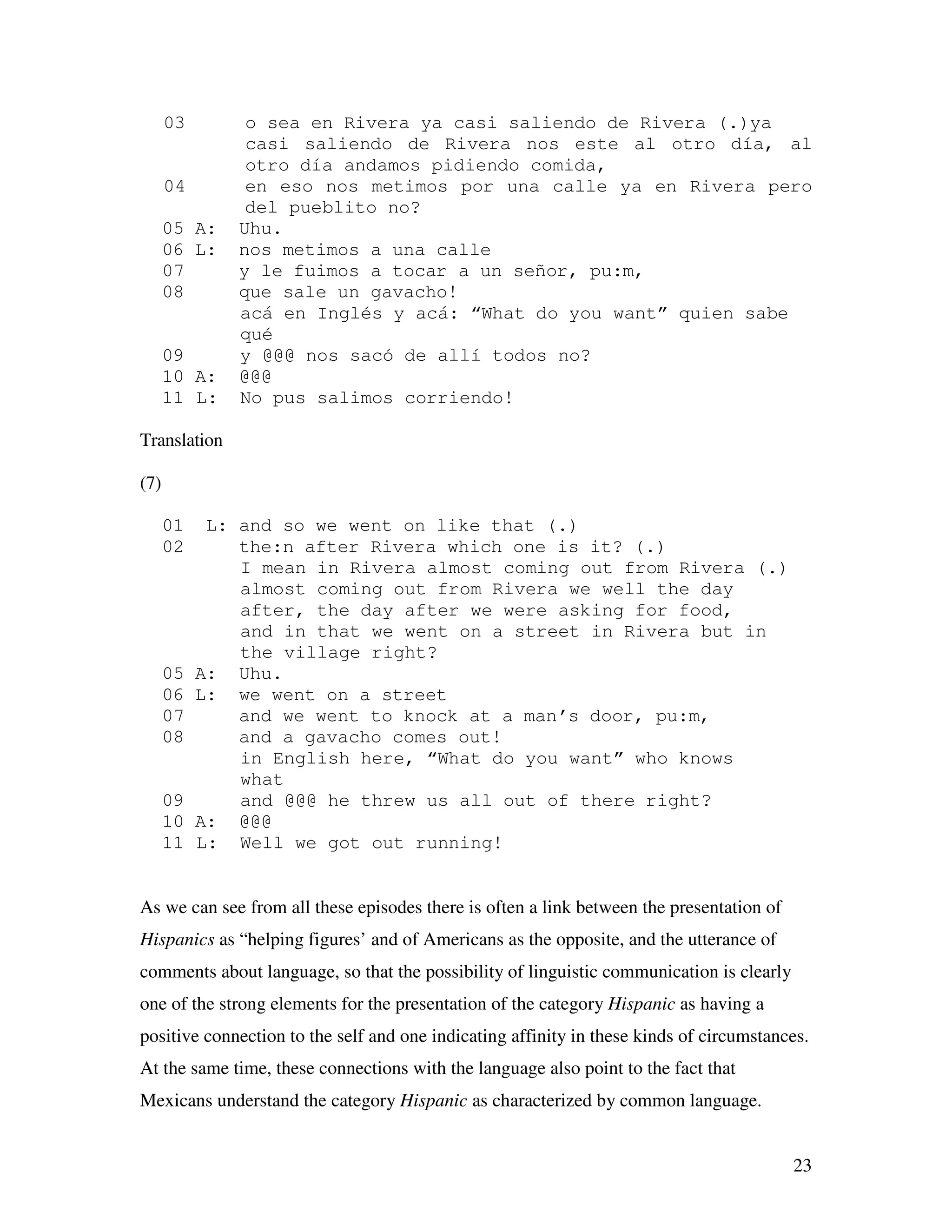 23
03 o sea en Rivera ya casi saliendo de Rivera (.)ya
casi saliendo de Rivera nos este al otro día, al
otro día andamos pidiendo comida,
04 en eso nos metimos por una calle ya en Rivera pero
del pueblito no?
05 A: Uhu.
06 L: nos metimos a una calle
07 y le fuimos a tocar a un señor, pu:m,
08 que sale un gavacho!
acá en Inglés y acá: “What do you want” quien sabe
qué
09 y @@@ nos sacó de allí todos no?
10 A: @@@
11 L: No pus salimos corriendo!
Translation
(7)
01 L: and so we went on like that (.)
02 the:n after Rivera which one is it? (.)
I mean in Rivera almost coming out from Rivera (.)
almost coming out from Rivera we well the day
after, the day after we were asking for food,
and in that we went on a street in Rivera but in
the village right?
05 A: Uhu.
06 L: we went on a street
07 and we went to knock at a man’s door, pu:m,
08 and a gavacho comes out!
in English here, “What do you want” who knows
what
09 and @@@ he threw us all out of there right?
10 A: @@@
11 L: Well we got out running!
As we can see from all these episodes there is often a link between the presentation of
Hispanics as “helping figures’ and of Americans as the opposite, and the utterance of
comments about language, so that the possibility of linguistic communication is clearly
one of the strong elements for the presentation of the category Hispanic as having a
positive connection to the self and one indicating affinity in these kinds of circumstances.
At the same time, these connections with the language also point to the fact that
Mexicans understand the category Hispanic as characterized by common language.
 