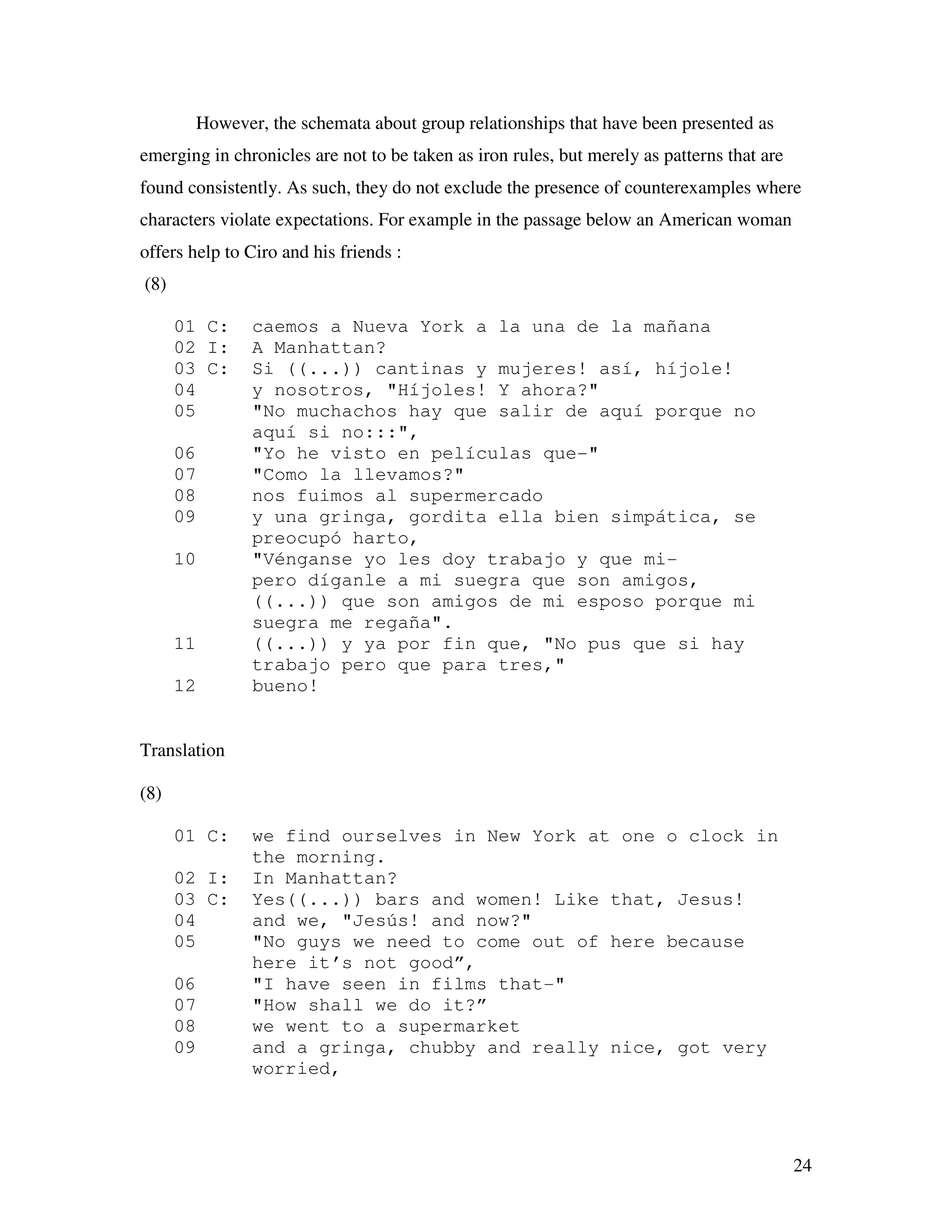 24
However, the schemata about group relationships that have been presented as
emerging in chronicles are not to be taken as iron rules, but merely as patterns that are
found consistently. As such, they do not exclude the presence of counterexamples where
characters violate expectations. For example in the passage below an American woman
offers help to Ciro and his friends :
(8)
01 C: caemos a Nueva York a la una de la mañana
02 I: A Manhattan?
03 C: Si ((...)) cantinas y mujeres! así, híjole!
04 y nosotros, "Híjoles! Y ahora?"
05 "No muchachos hay que salir de aquí porque no
aquí si no:::",
06 "Yo he visto en películas que-"
07 "Como la llevamos?"
08 nos fuimos al supermercado
09 y una gringa, gordita ella bien simpática, se
preocupó harto,
10 "Vénganse yo les doy trabajo y que mi-
pero díganle a mi suegra que son amigos,
((...)) que son amigos de mi esposo porque mi
suegra me regaña".
11 ((...)) y ya por fin que, "No pus que si hay
trabajo pero que para tres,"
12 bueno!
Translation
(8)
01 C: we find ourselves in New York at one o clock in
the morning.
02 I: In Manhattan?
03 C: Yes((...)) bars and women! Like that, Jesus!
04 and we, "Jesús! and now?"
05 "No guys we need to come out of here because
here it’s not good”,
06 "I have seen in films that-"
07 "How shall we do it?”
08 we went to a supermarket
09 and a gringa, chubby and really nice, got very
worried,
 