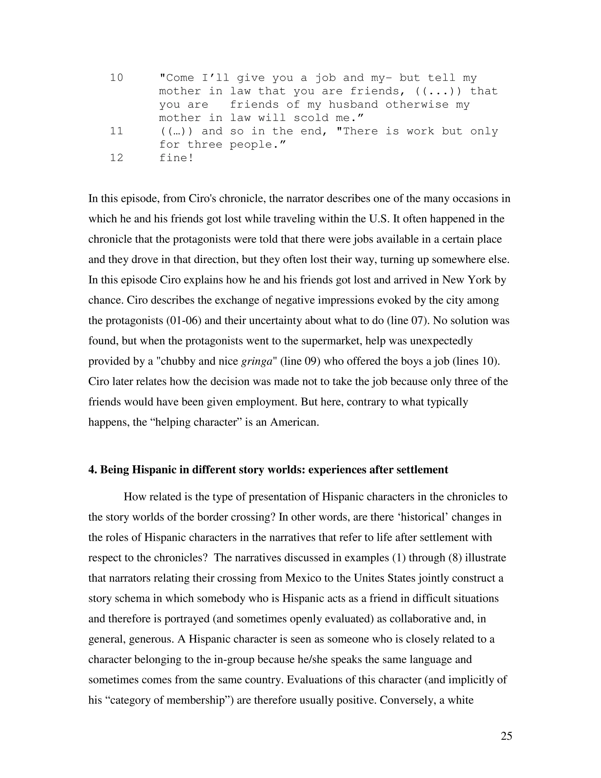 25
10 "Come I’ll give you a job and my- but tell my
mother in law that you are friends, ((...)) that
you are friends of my husband otherwise my
mother in law will scold me.”
11 ((…)) and so in the end, "There is work but only
for three people.”
12 fine!
In this episode, from Ciro's chronicle, the narrator describes one of the many occasions in
which he and his friends got lost while traveling within the U.S. It often happened in the
chronicle that the protagonists were told that there were jobs available in a certain place
and they drove in that direction, but they often lost their way, turning up somewhere else.
In this episode Ciro explains how he and his friends got lost and arrived in New York by
chance. Ciro describes the exchange of negative impressions evoked by the city among
the protagonists (01-06) and their uncertainty about what to do (line 07). No solution was
found, but when the protagonists went to the supermarket, help was unexpectedly
provided by a "chubby and nice gringa" (line 09) who offered the boys a job (lines 10).
Ciro later relates how the decision was made not to take the job because only three of the
friends would have been given employment. But here, contrary to what typically
happens, the “helping character” is an American.
4. Being Hispanic in different story worlds: experiences after settlement
How related is the type of presentation of Hispanic characters in the chronicles to
the story worlds of the border crossing? In other words, are there ‘historical’ changes in
the roles of Hispanic characters in the narratives that refer to life after settlement with
respect to the chronicles? The narratives discussed in examples (1) through (8) illustrate
that narrators relating their crossing from Mexico to the Unites States jointly construct a
story schema in which somebody who is Hispanic acts as a friend in difficult situations
and therefore is portrayed (and sometimes openly evaluated) as collaborative and, in
general, generous. A Hispanic character is seen as someone who is closely related to a
character belonging to the in-group because he/she speaks the same language and
sometimes comes from the same country. Evaluations of this character (and implicitly of
his “category of membership”) are therefore usually positive. Conversely, a white
 