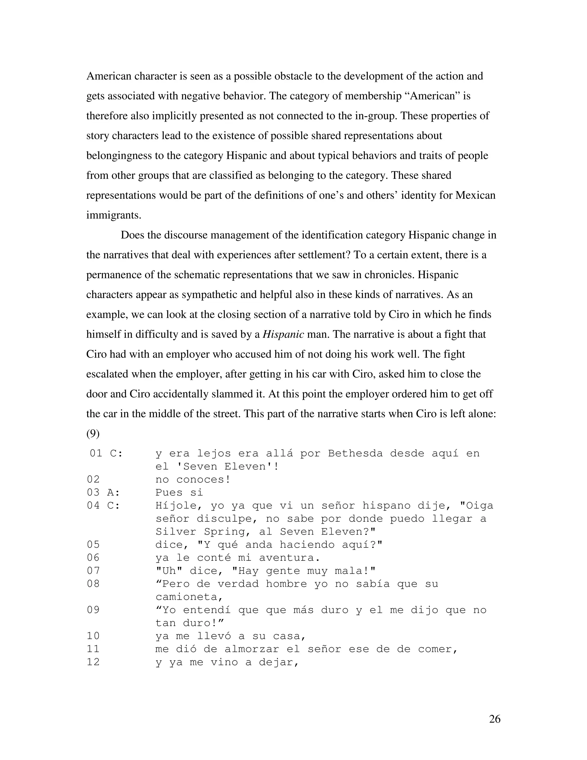 26
American character is seen as a possible obstacle to the development of the action and
gets associated with negative behavior. The category of membership “American” is
therefore also implicitly presented as not connected to the in-group. These properties of
story characters lead to the existence of possible shared representations about
belongingness to the category Hispanic and about typical behaviors and traits of people
from other groups that are classified as belonging to the category. These shared
representations would be part of the definitions of one’s and others’ identity for Mexican
immigrants.
Does the discourse management of the identification category Hispanic change in
the narratives that deal with experiences after settlement? To a certain extent, there is a
permanence of the schematic representations that we saw in chronicles. Hispanic
characters appear as sympathetic and helpful also in these kinds of narratives. As an
example, we can look at the closing section of a narrative told by Ciro in which he finds
himself in difficulty and is saved by a Hispanic man. The narrative is about a fight that
Ciro had with an employer who accused him of not doing his work well. The fight
escalated when the employer, after getting in his car with Ciro, asked him to close the
door and Ciro accidentally slammed it. At this point the employer ordered him to get off
the car in the middle of the street. This part of the narrative starts when Ciro is left alone:
(9)
01 C: y era lejos era allá por Bethesda desde aquí en
el 'Seven Eleven'!
02 no conoces!
03 A: Pues si
04 C: Híjole, yo ya que vi un señor hispano dije, "Oiga
señor disculpe, no sabe por donde puedo llegar a
Silver Spring, al Seven Eleven?"
05 dice, "Y qué anda haciendo aquí?"
06 ya le conté mi aventura.
07 "Uh" dice, "Hay gente muy mala!"
08 “Pero de verdad hombre yo no sabía que su
camioneta,
09 “Yo entendí que que más duro y el me dijo que no
tan duro!”
10 ya me llevó a su casa,
11 me dió de almorzar el señor ese de de comer,
12 y ya me vino a dejar,
 