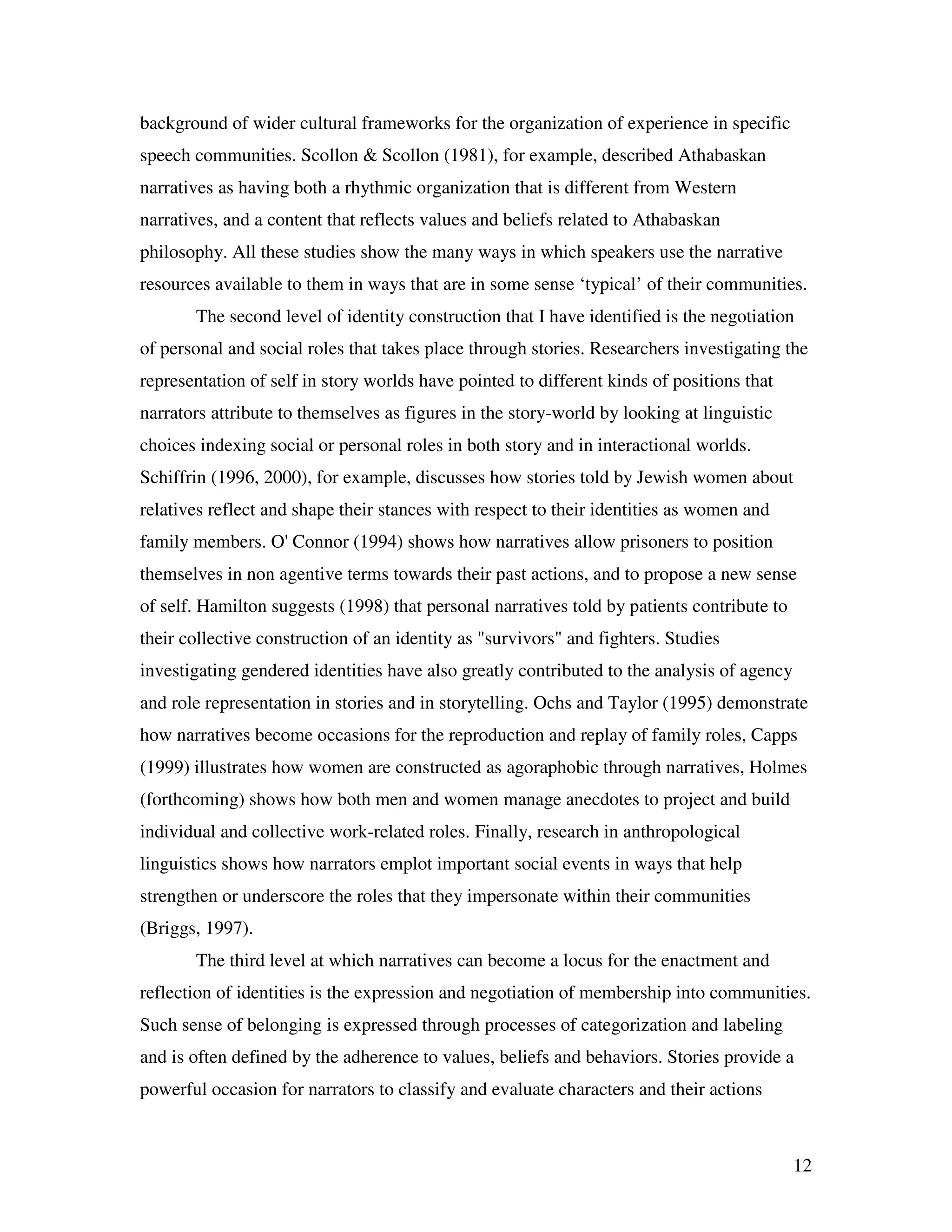 12
background of wider cultural frameworks for the organization of experience in specific
speech communities. Scollon & Scollon (1981), for example, described Athabaskan
narratives as having both a rhythmic organization that is different from Western
narratives, and a content that reflects values and beliefs related to Athabaskan
philosophy. All these studies show the many ways in which speakers use the narrative
resources available to them in ways that are in some sense ‘typical’ of their communities.
The second level of identity construction that I have identified is the negotiation
of personal and social roles that takes place through stories. Researchers investigating the
representation of self in story worlds have pointed to different kinds of positions that
narrators attribute to themselves as figures in the story-world by looking at linguistic
choices indexing social or personal roles in both story and in interactional worlds.
Schiffrin (1996, 2000), for example, discusses how stories told by Jewish women about
relatives reflect and shape their stances with respect to their identities as women and
family members. O' Connor (1994) shows how narratives allow prisoners to position
themselves in non agentive terms towards their past actions, and to propose a new sense
of self. Hamilton suggests (1998) that personal narratives told by patients contribute to
their collective construction of an identity as "survivors" and fighters. Studies
investigating gendered identities have also greatly contributed to the analysis of agency
and role representation in stories and in storytelling. Ochs and Taylor (1995) demonstrate
how narratives become occasions for the reproduction and replay of family roles, Capps
(1999) illustrates how women are constructed as agoraphobic through narratives, Holmes
(forthcoming) shows how both men and women manage anecdotes to project and build
individual and collective work-related roles. Finally, research in anthropological
linguistics shows how narrators emplot important social events in ways that help
strengthen or underscore the roles that they impersonate within their communities
(Briggs, 1997).
The third level at which narratives can become a locus for the enactment and
reflection of identities is the expression and negotiation of membership into communities.
Such sense of belonging is expressed through processes of categorization and labeling
and is often defined by the adherence to values, beliefs and behaviors. Stories provide a
powerful occasion for narrators to classify and evaluate characters and their actions
 