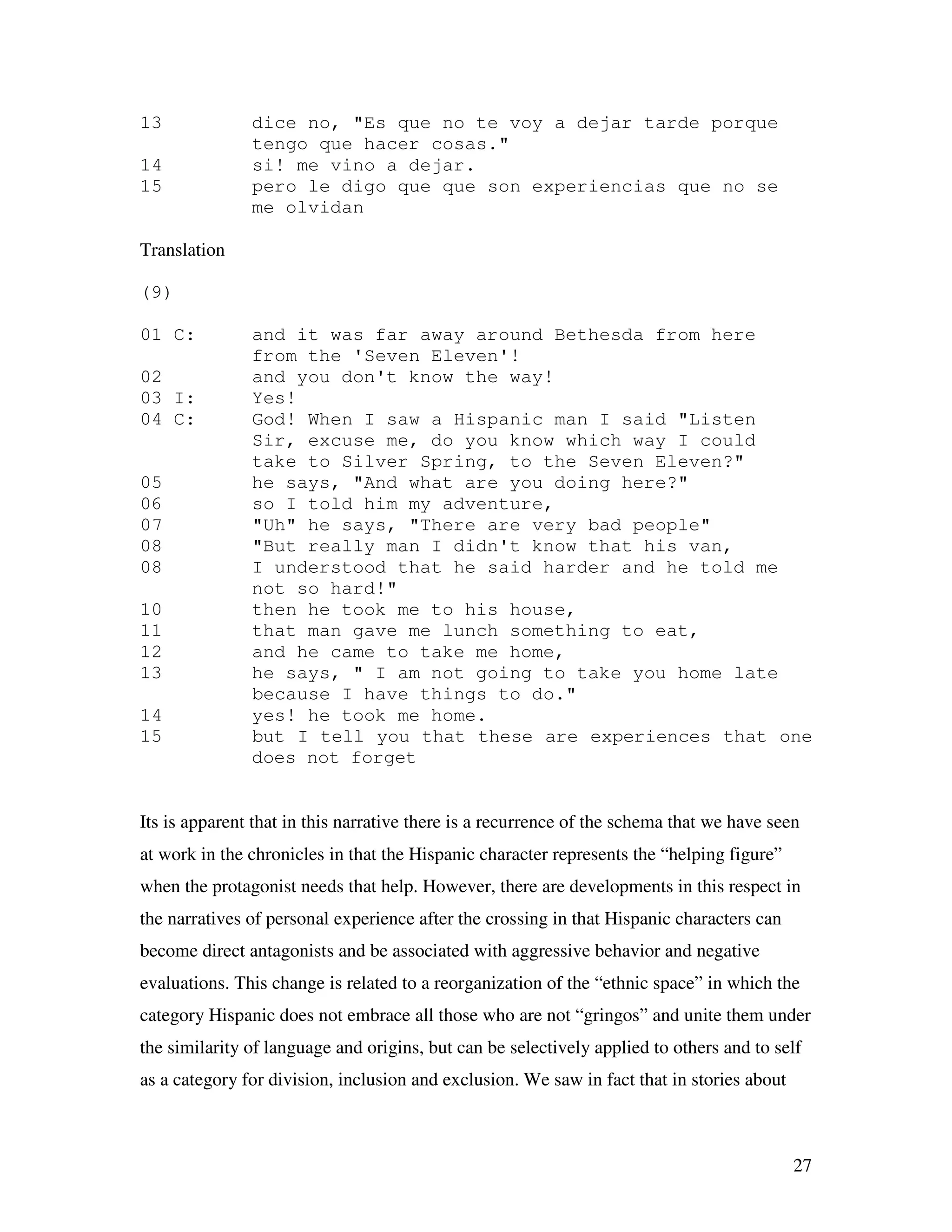 27
13 dice no, "Es que no te voy a dejar tarde porque
tengo que hacer cosas."
14 si! me vino a dejar.
15 pero le digo que que son experiencias que no se
me olvidan
Translation
(9)
01 C: and it was far away around Bethesda from here
from the 'Seven Eleven'!
02 and you don't know the way!
03 I: Yes!
04 C: God! When I saw a Hispanic man I said "Listen
Sir, excuse me, do you know which way I could
take to Silver Spring, to the Seven Eleven?"
05 he says, "And what are you doing here?"
06 so I told him my adventure,
07 "Uh" he says, "There are very bad people"
08 "But really man I didn't know that his van,
08 I understood that he said harder and he told me
not so hard!"
10 then he took me to his house,
11 that man gave me lunch something to eat,
12 and he came to take me home,
13 he says, " I am not going to take you home late
because I have things to do."
14 yes! he took me home.
15 but I tell you that these are experiences that one
does not forget
Its is apparent that in this narrative there is a recurrence of the schema that we have seen
at work in the chronicles in that the Hispanic character represents the “helping figure”
when the protagonist needs that help. However, there are developments in this respect in
the narratives of personal experience after the crossing in that Hispanic characters can
become direct antagonists and be associated with aggressive behavior and negative
evaluations. This change is related to a reorganization of the “ethnic space” in which the
category Hispanic does not embrace all those who are not “gringos” and unite them under
the similarity of language and origins, but can be selectively applied to others and to self
as a category for division, inclusion and exclusion. We saw in fact that in stories about
 