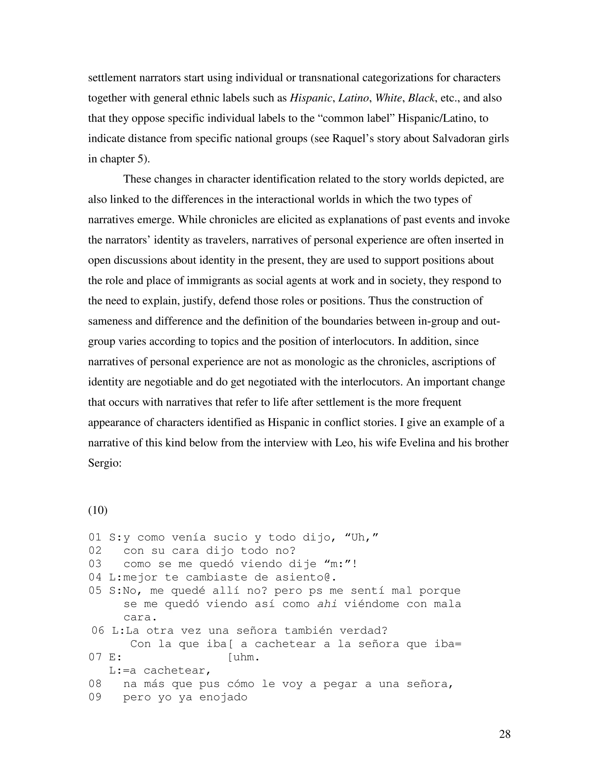 28
settlement narrators start using individual or transnational categorizations for characters
together with general ethnic labels such as Hispanic, Latino, White, Black, etc., and also
that they oppose specific individual labels to the “common label” Hispanic/Latino, to
indicate distance from specific national groups (see Raquel’s story about Salvadoran girls
in chapter 5).
These changes in character identification related to the story worlds depicted, are
also linked to the differences in the interactional worlds in which the two types of
narratives emerge. While chronicles are elicited as explanations of past events and invoke
the narrators’ identity as travelers, narratives of personal experience are often inserted in
open discussions about identity in the present, they are used to support positions about
the role and place of immigrants as social agents at work and in society, they respond to
the need to explain, justify, defend those roles or positions. Thus the construction of
sameness and difference and the definition of the boundaries between in-group and out-
group varies according to topics and the position of interlocutors. In addition, since
narratives of personal experience are not as monologic as the chronicles, ascriptions of
identity are negotiable and do get negotiated with the interlocutors. An important change
that occurs with narratives that refer to life after settlement is the more frequent
appearance of characters identified as Hispanic in conflict stories. I give an example of a
narrative of this kind below from the interview with Leo, his wife Evelina and his brother
Sergio:
(10)
01 S:y como venía sucio y todo dijo, “Uh,”
02 con su cara dijo todo no?
03 como se me quedó viendo dije “m:”!
04 L:mejor te cambiaste de asiento@.
05 S:No, me quedé allí no? pero ps me sentí mal porque
se me quedó viendo así como ahi viéndome con mala
cara.
06 L:La otra vez una señora también verdad?
Con la que iba[ a cachetear a la señora que iba=
07 E: [uhm.
L:=a cachetear,
08 na más que pus cómo le voy a pegar a una señora,
09 pero yo ya enojado
 