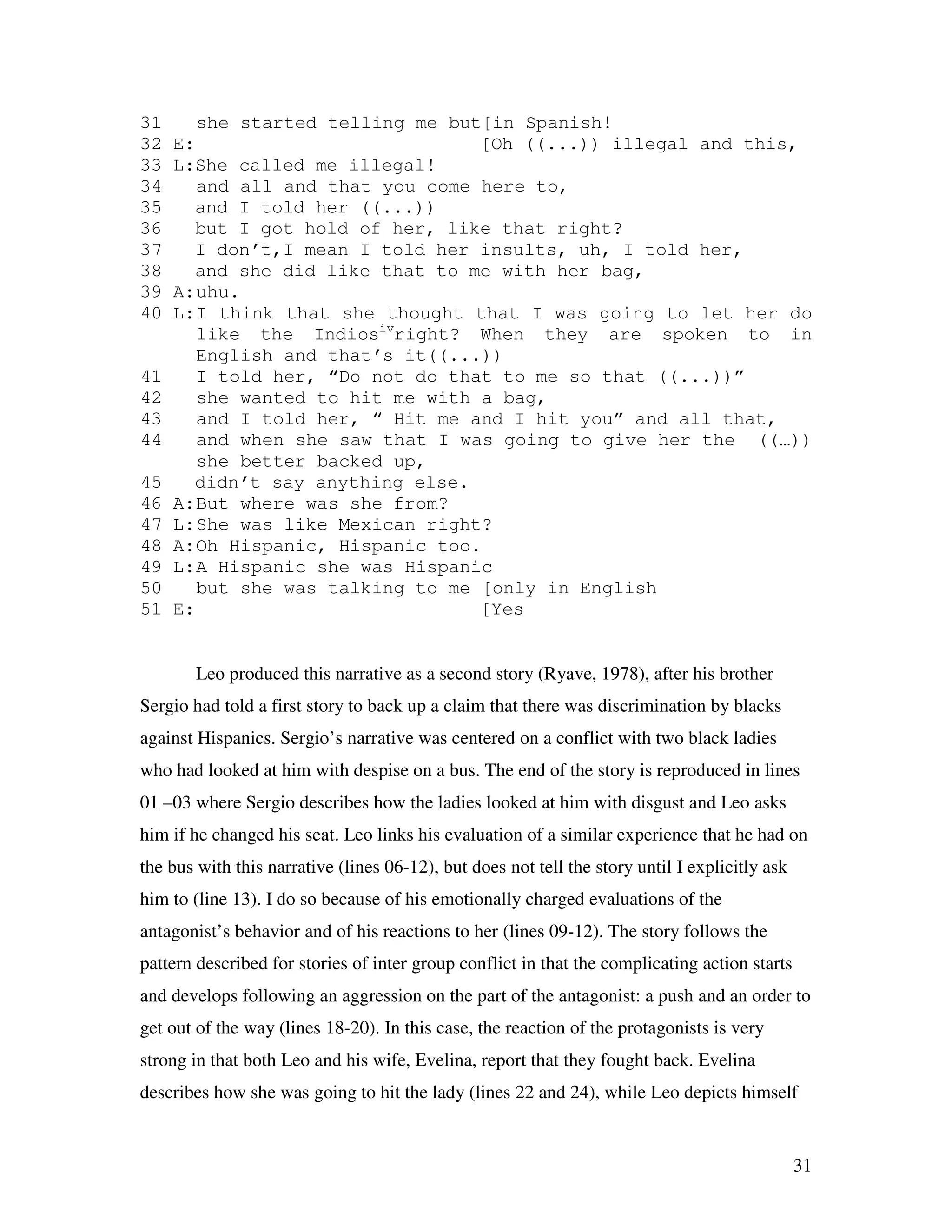 31
31 she started telling me but[in Spanish!
32 E: [Oh ((...)) illegal and this,
33 L:She called me illegal!
34 and all and that you come here to,
35 and I told her ((...))
36 but I got hold of her, like that right?
37 I don’t,I mean I told her insults, uh, I told her,
38 and she did like that to me with her bag,
39 A:uhu.
40 L:I think that she thought that I was going to let her do
like the Indiosiv
right? When they are spoken to in
English and that’s it((...))
41 I told her, “Do not do that to me so that ((...))”
42 she wanted to hit me with a bag,
43 and I told her, “ Hit me and I hit you” and all that,
44 and when she saw that I was going to give her the ((…))
she better backed up,
45 didn’t say anything else.
46 A:But where was she from?
47 L:She was like Mexican right?
48 A:Oh Hispanic, Hispanic too.
49 L:A Hispanic she was Hispanic
50 but she was talking to me [only in English
51 E: [Yes
Leo produced this narrative as a second story (Ryave, 1978), after his brother
Sergio had told a first story to back up a claim that there was discrimination by blacks
against Hispanics. Sergio’s narrative was centered on a conflict with two black ladies
who had looked at him with despise on a bus. The end of the story is reproduced in lines
01 –03 where Sergio describes how the ladies looked at him with disgust and Leo asks
him if he changed his seat. Leo links his evaluation of a similar experience that he had on
the bus with this narrative (lines 06-12), but does not tell the story until I explicitly ask
him to (line 13). I do so because of his emotionally charged evaluations of the
antagonist’s behavior and of his reactions to her (lines 09-12). The story follows the
pattern described for stories of inter group conflict in that the complicating action starts
and develops following an aggression on the part of the antagonist: a push and an order to
get out of the way (lines 18-20). In this case, the reaction of the protagonists is very
strong in that both Leo and his wife, Evelina, report that they fought back. Evelina
describes how she was going to hit the lady (lines 22 and 24), while Leo depicts himself
 