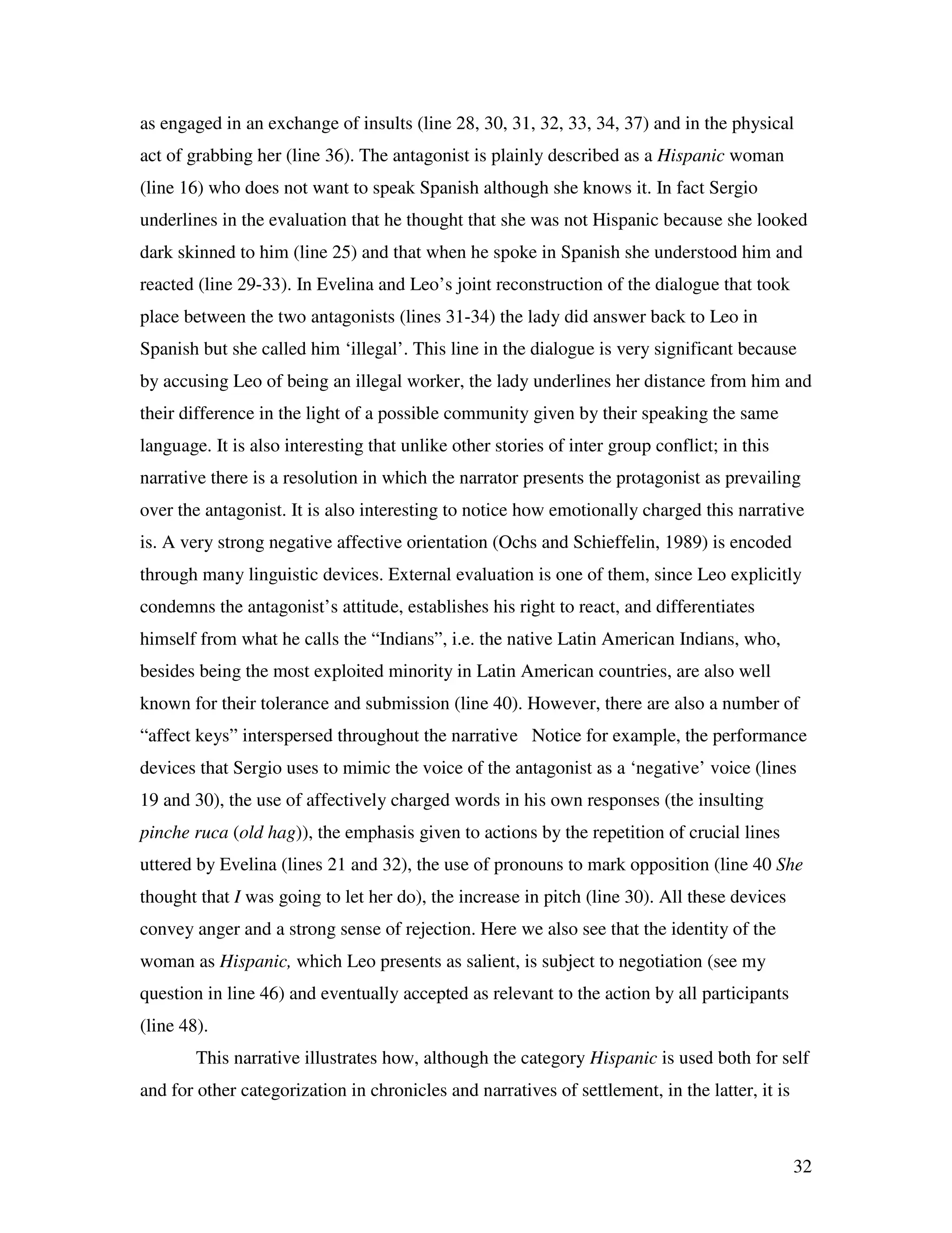 32
as engaged in an exchange of insults (line 28, 30, 31, 32, 33, 34, 37) and in the physical
act of grabbing her (line 36). The antagonist is plainly described as a Hispanic woman
(line 16) who does not want to speak Spanish although she knows it. In fact Sergio
underlines in the evaluation that he thought that she was not Hispanic because she looked
dark skinned to him (line 25) and that when he spoke in Spanish she understood him and
reacted (line 29-33). In Evelina and Leo’s joint reconstruction of the dialogue that took
place between the two antagonists (lines 31-34) the lady did answer back to Leo in
Spanish but she called him ‘illegal’. This line in the dialogue is very significant because
by accusing Leo of being an illegal worker, the lady underlines her distance from him and
their difference in the light of a possible community given by their speaking the same
language. It is also interesting that unlike other stories of inter group conflict; in this
narrative there is a resolution in which the narrator presents the protagonist as prevailing
over the antagonist. It is also interesting to notice how emotionally charged this narrative
is. A very strong negative affective orientation (Ochs and Schieffelin, 1989) is encoded
through many linguistic devices. External evaluation is one of them, since Leo explicitly
condemns the antagonist’s attitude, establishes his right to react, and differentiates
himself from what he calls the “Indians”, i.e. the native Latin American Indians, who,
besides being the most exploited minority in Latin American countries, are also well
known for their tolerance and submission (line 40). However, there are also a number of
“affect keys” interspersed throughout the narrative Notice for example, the performance
devices that Sergio uses to mimic the voice of the antagonist as a ‘negative’ voice (lines
19 and 30), the use of affectively charged words in his own responses (the insulting
pinche ruca (old hag)), the emphasis given to actions by the repetition of crucial lines
uttered by Evelina (lines 21 and 32), the use of pronouns to mark opposition (line 40 She
thought that I was going to let her do), the increase in pitch (line 30). All these devices
convey anger and a strong sense of rejection. Here we also see that the identity of the
woman as Hispanic, which Leo presents as salient, is subject to negotiation (see my
question in line 46) and eventually accepted as relevant to the action by all participants
(line 48).
This narrative illustrates how, although the category Hispanic is used both for self
and for other categorization in chronicles and narratives of settlement, in the latter, it is
 