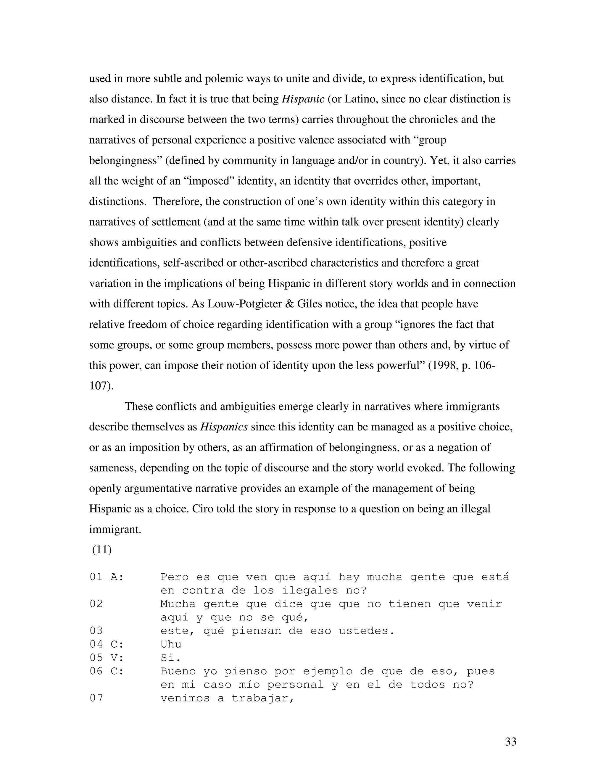 33
used in more subtle and polemic ways to unite and divide, to express identification, but
also distance. In fact it is true that being Hispanic (or Latino, since no clear distinction is
marked in discourse between the two terms) carries throughout the chronicles and the
narratives of personal experience a positive valence associated with “group
belongingness” (defined by community in language and/or in country). Yet, it also carries
all the weight of an “imposed” identity, an identity that overrides other, important,
distinctions. Therefore, the construction of one’s own identity within this category in
narratives of settlement (and at the same time within talk over present identity) clearly
shows ambiguities and conflicts between defensive identifications, positive
identifications, self-ascribed or other-ascribed characteristics and therefore a great
variation in the implications of being Hispanic in different story worlds and in connection
with different topics. As Louw-Potgieter & Giles notice, the idea that people have
relative freedom of choice regarding identification with a group “ignores the fact that
some groups, or some group members, possess more power than others and, by virtue of
this power, can impose their notion of identity upon the less powerful” (1998, p. 106-
107).
These conflicts and ambiguities emerge clearly in narratives where immigrants
describe themselves as Hispanics since this identity can be managed as a positive choice,
or as an imposition by others, as an affirmation of belongingness, or as a negation of
sameness, depending on the topic of discourse and the story world evoked. The following
openly argumentative narrative provides an example of the management of being
Hispanic as a choice. Ciro told the story in response to a question on being an illegal
immigrant.
(11)
01 A: Pero es que ven que aquí hay mucha gente que está
en contra de los ilegales no?
02 Mucha gente que dice que que no tienen que venir
aquí y que no se qué,
03 este, qué piensan de eso ustedes.
04 C: Uhu
05 V: Si.
06 C: Bueno yo pienso por ejemplo de que de eso, pues
en mi caso mío personal y en el de todos no?
07 venimos a trabajar,
 