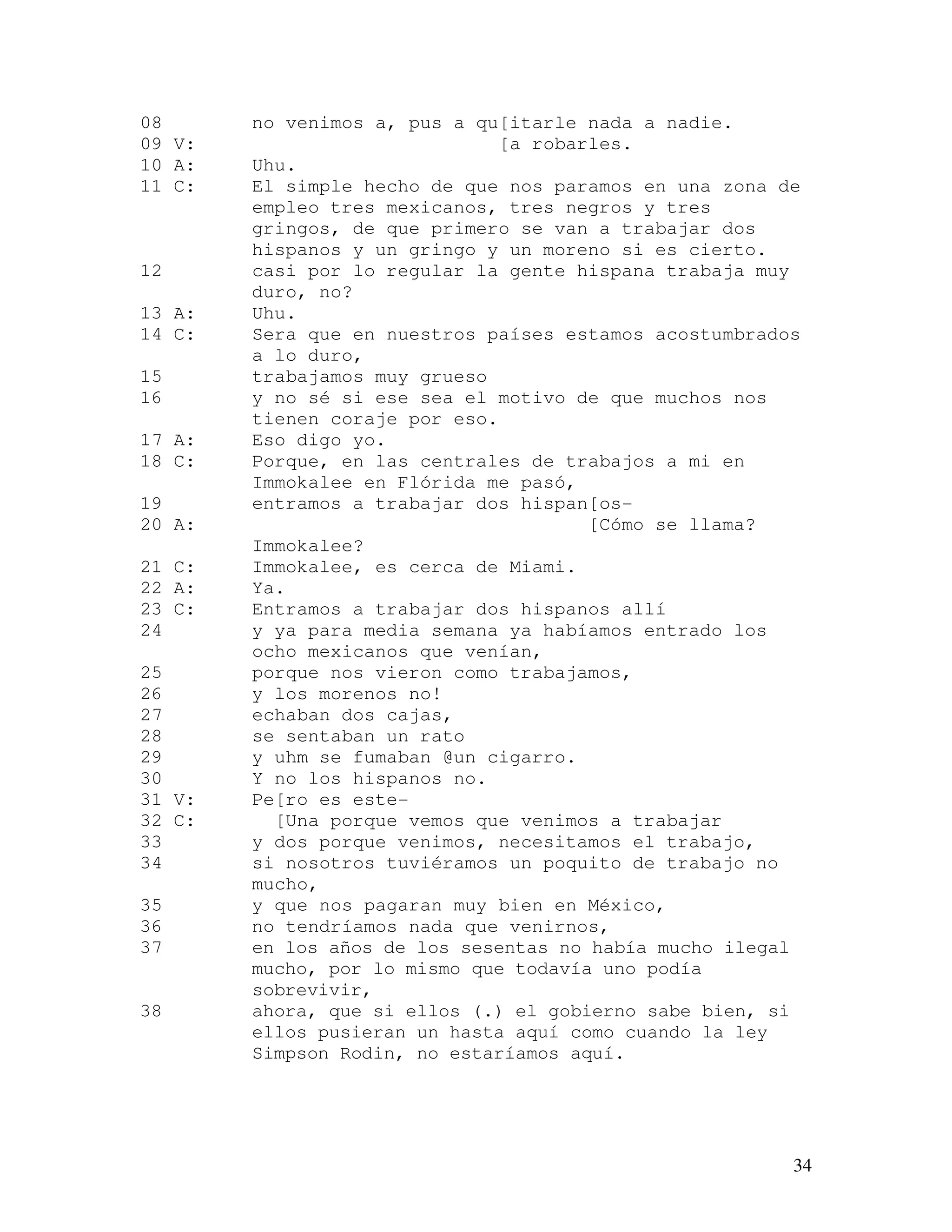34
08 no venimos a, pus a qu[itarle nada a nadie.
09 V: [a robarles.
10 A: Uhu.
11 C: El simple hecho de que nos paramos en una zona de
empleo tres mexicanos, tres negros y tres
gringos, de que primero se van a trabajar dos
hispanos y un gringo y un moreno si es cierto.
12 casi por lo regular la gente hispana trabaja muy
duro, no?
13 A: Uhu.
14 C: Sera que en nuestros países estamos acostumbrados
a lo duro,
15 trabajamos muy grueso
16 y no sé si ese sea el motivo de que muchos nos
tienen coraje por eso.
17 A: Eso digo yo.
18 C: Porque, en las centrales de trabajos a mi en
Immokalee en Flórida me pasó,
19 entramos a trabajar dos hispan[os-
20 A: [Cómo se llama?
Immokalee?
21 C: Immokalee, es cerca de Miami.
22 A: Ya.
23 C: Entramos a trabajar dos hispanos allí
24 y ya para media semana ya habíamos entrado los
ocho mexicanos que venían,
25 porque nos vieron como trabajamos,
26 y los morenos no!
27 echaban dos cajas,
28 se sentaban un rato
29 y uhm se fumaban @un cigarro.
30 Y no los hispanos no.
31 V: Pe[ro es este-
32 C: [Una porque vemos que venimos a trabajar
33 y dos porque venimos, necesitamos el trabajo,
34 si nosotros tuviéramos un poquito de trabajo no
mucho,
35 y que nos pagaran muy bien en México,
36 no tendríamos nada que venirnos,
37 en los años de los sesentas no había mucho ilegal
mucho, por lo mismo que todavía uno podía
sobrevivir,
38 ahora, que si ellos (.) el gobierno sabe bien, si
ellos pusieran un hasta aquí como cuando la ley
Simpson Rodin, no estaríamos aquí.
 
