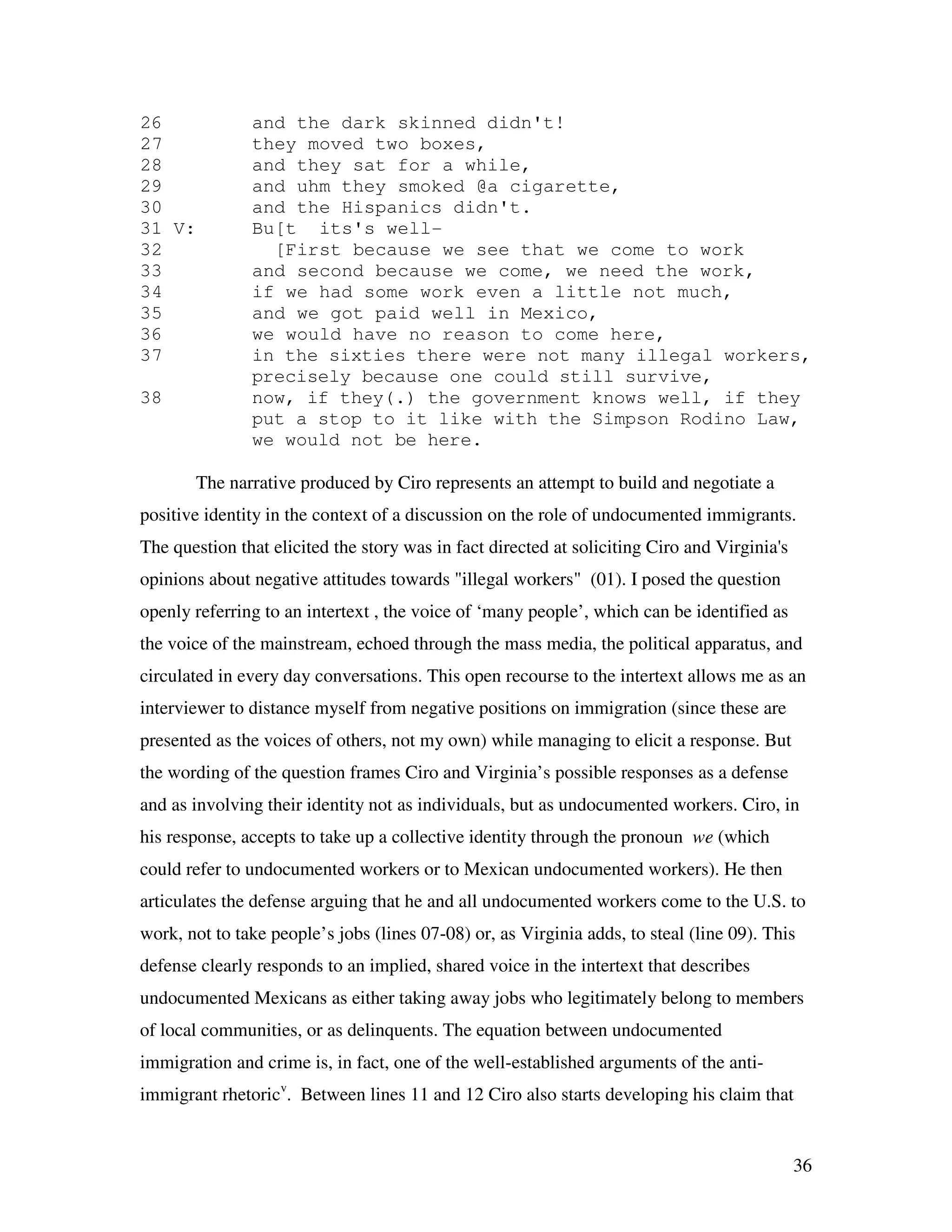 36
26 and the dark skinned didn't!
27 they moved two boxes,
28 and they sat for a while,
29 and uhm they smoked @a cigarette,
30 and the Hispanics didn't.
31 V: Bu[t its's well-
32 [First because we see that we come to work
33 and second because we come, we need the work,
34 if we had some work even a little not much,
35 and we got paid well in Mexico,
36 we would have no reason to come here,
37 in the sixties there were not many illegal workers,
precisely because one could still survive,
38 now, if they(.) the government knows well, if they
put a stop to it like with the Simpson Rodino Law,
we would not be here.
The narrative produced by Ciro represents an attempt to build and negotiate a
positive identity in the context of a discussion on the role of undocumented immigrants.
The question that elicited the story was in fact directed at soliciting Ciro and Virginia's
opinions about negative attitudes towards "illegal workers" (01). I posed the question
openly referring to an intertext , the voice of ‘many people’, which can be identified as
the voice of the mainstream, echoed through the mass media, the political apparatus, and
circulated in every day conversations. This open recourse to the intertext allows me as an
interviewer to distance myself from negative positions on immigration (since these are
presented as the voices of others, not my own) while managing to elicit a response. But
the wording of the question frames Ciro and Virginia’s possible responses as a defense
and as involving their identity not as individuals, but as undocumented workers. Ciro, in
his response, accepts to take up a collective identity through the pronoun we (which
could refer to undocumented workers or to Mexican undocumented workers). He then
articulates the defense arguing that he and all undocumented workers come to the U.S. to
work, not to take people’s jobs (lines 07-08) or, as Virginia adds, to steal (line 09). This
defense clearly responds to an implied, shared voice in the intertext that describes
undocumented Mexicans as either taking away jobs who legitimately belong to members
of local communities, or as delinquents. The equation between undocumented
immigration and crime is, in fact, one of the well-established arguments of the anti-
immigrant rhetoricv
. Between lines 11 and 12 Ciro also starts developing his claim that
 