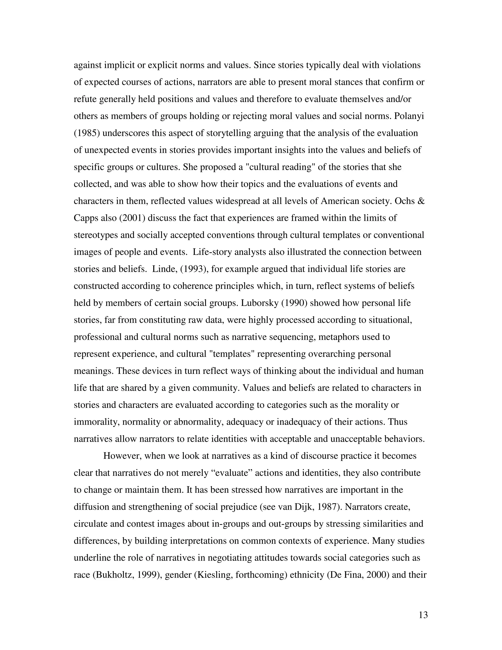 13
against implicit or explicit norms and values. Since stories typically deal with violations
of expected courses of actions, narrators are able to present moral stances that confirm or
refute generally held positions and values and therefore to evaluate themselves and/or
others as members of groups holding or rejecting moral values and social norms. Polanyi
(1985) underscores this aspect of storytelling arguing that the analysis of the evaluation
of unexpected events in stories provides important insights into the values and beliefs of
specific groups or cultures. She proposed a "cultural reading" of the stories that she
collected, and was able to show how their topics and the evaluations of events and
characters in them, reflected values widespread at all levels of American society. Ochs &
Capps also (2001) discuss the fact that experiences are framed within the limits of
stereotypes and socially accepted conventions through cultural templates or conventional
images of people and events. Life-story analysts also illustrated the connection between
stories and beliefs. Linde, (1993), for example argued that individual life stories are
constructed according to coherence principles which, in turn, reflect systems of beliefs
held by members of certain social groups. Luborsky (1990) showed how personal life
stories, far from constituting raw data, were highly processed according to situational,
professional and cultural norms such as narrative sequencing, metaphors used to
represent experience, and cultural "templates" representing overarching personal
meanings. These devices in turn reflect ways of thinking about the individual and human
life that are shared by a given community. Values and beliefs are related to characters in
stories and characters are evaluated according to categories such as the morality or
immorality, normality or abnormality, adequacy or inadequacy of their actions. Thus
narratives allow narrators to relate identities with acceptable and unacceptable behaviors.
However, when we look at narratives as a kind of discourse practice it becomes
clear that narratives do not merely “evaluate” actions and identities, they also contribute
to change or maintain them. It has been stressed how narratives are important in the
diffusion and strengthening of social prejudice (see van Dijk, 1987). Narrators create,
circulate and contest images about in-groups and out-groups by stressing similarities and
differences, by building interpretations on common contexts of experience. Many studies
underline the role of narratives in negotiating attitudes towards social categories such as
race (Bukholtz, 1999), gender (Kiesling, forthcoming) ethnicity (De Fina, 2000) and their
 