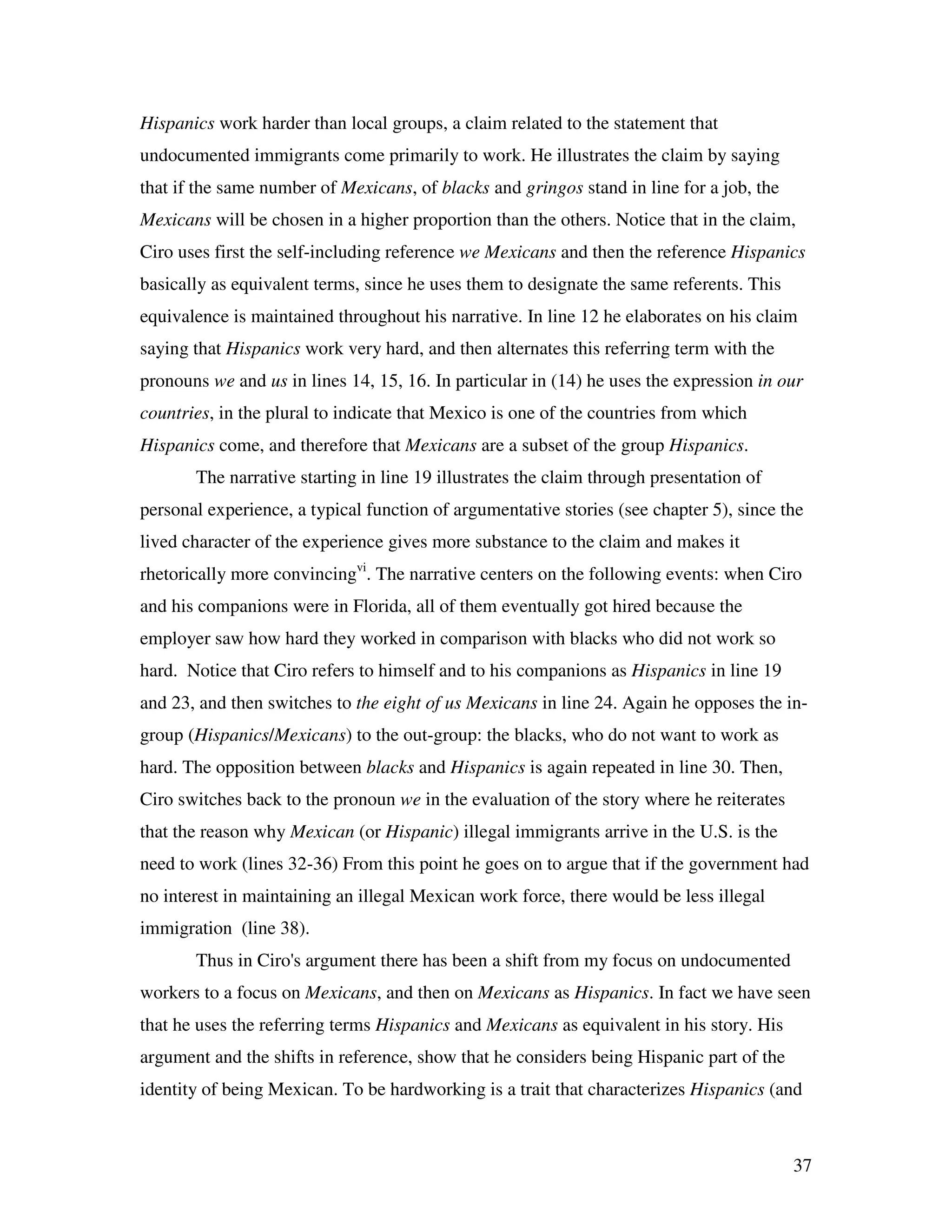 37
Hispanics work harder than local groups, a claim related to the statement that
undocumented immigrants come primarily to work. He illustrates the claim by saying
that if the same number of Mexicans, of blacks and gringos stand in line for a job, the
Mexicans will be chosen in a higher proportion than the others. Notice that in the claim,
Ciro uses first the self-including reference we Mexicans and then the reference Hispanics
basically as equivalent terms, since he uses them to designate the same referents. This
equivalence is maintained throughout his narrative. In line 12 he elaborates on his claim
saying that Hispanics work very hard, and then alternates this referring term with the
pronouns we and us in lines 14, 15, 16. In particular in (14) he uses the expression in our
countries, in the plural to indicate that Mexico is one of the countries from which
Hispanics come, and therefore that Mexicans are a subset of the group Hispanics.
The narrative starting in line 19 illustrates the claim through presentation of
personal experience, a typical function of argumentative stories (see chapter 5), since the
lived character of the experience gives more substance to the claim and makes it
rhetorically more convincingvi
. The narrative centers on the following events: when Ciro
and his companions were in Florida, all of them eventually got hired because the
employer saw how hard they worked in comparison with blacks who did not work so
hard. Notice that Ciro refers to himself and to his companions as Hispanics in line 19
and 23, and then switches to the eight of us Mexicans in line 24. Again he opposes the in-
group (Hispanics/Mexicans) to the out-group: the blacks, who do not want to work as
hard. The opposition between blacks and Hispanics is again repeated in line 30. Then,
Ciro switches back to the pronoun we in the evaluation of the story where he reiterates
that the reason why Mexican (or Hispanic) illegal immigrants arrive in the U.S. is the
need to work (lines 32-36) From this point he goes on to argue that if the government had
no interest in maintaining an illegal Mexican work force, there would be less illegal
immigration (line 38).
Thus in Ciro's argument there has been a shift from my focus on undocumented
workers to a focus on Mexicans, and then on Mexicans as Hispanics. In fact we have seen
that he uses the referring terms Hispanics and Mexicans as equivalent in his story. His
argument and the shifts in reference, show that he considers being Hispanic part of the
identity of being Mexican. To be hardworking is a trait that characterizes Hispanics (and
 