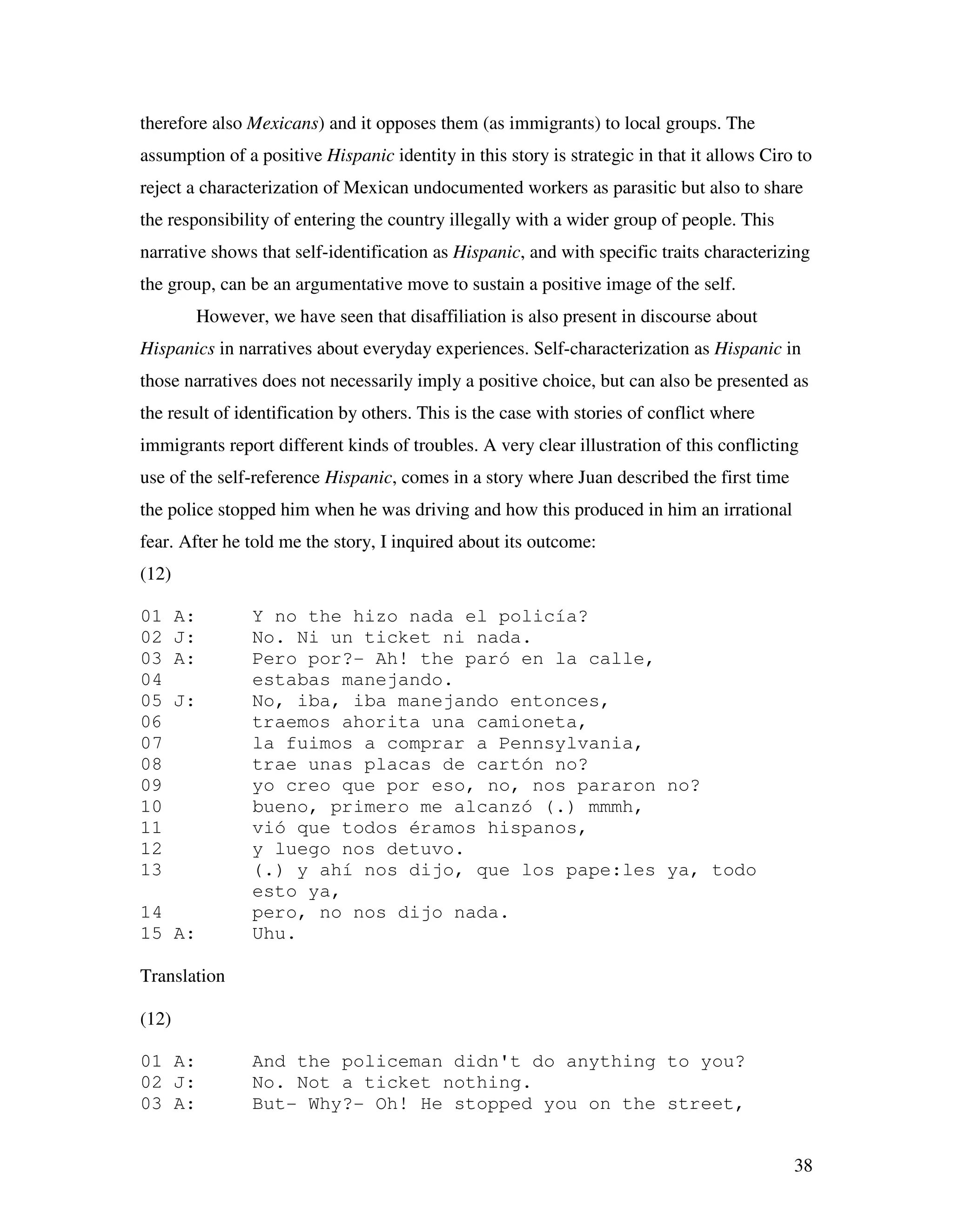 38
therefore also Mexicans) and it opposes them (as immigrants) to local groups. The
assumption of a positive Hispanic identity in this story is strategic in that it allows Ciro to
reject a characterization of Mexican undocumented workers as parasitic but also to share
the responsibility of entering the country illegally with a wider group of people. This
narrative shows that self-identification as Hispanic, and with specific traits characterizing
the group, can be an argumentative move to sustain a positive image of the self.
However, we have seen that disaffiliation is also present in discourse about
Hispanics in narratives about everyday experiences. Self-characterization as Hispanic in
those narratives does not necessarily imply a positive choice, but can also be presented as
the result of identification by others. This is the case with stories of conflict where
immigrants report different kinds of troubles. A very clear illustration of this conflicting
use of the self-reference Hispanic, comes in a story where Juan described the first time
the police stopped him when he was driving and how this produced in him an irrational
fear. After he told me the story, I inquired about its outcome:
(12)
01 A: Y no the hizo nada el policía?
02 J: No. Ni un ticket ni nada.
03 A: Pero por?- Ah! the paró en la calle,
04 estabas manejando.
05 J: No, iba, iba manejando entonces,
06 traemos ahorita una camioneta,
07 la fuimos a comprar a Pennsylvania,
08 trae unas placas de cartón no?
09 yo creo que por eso, no, nos pararon no?
10 bueno, primero me alcanzó (.) mmmh,
11 vió que todos éramos hispanos,
12 y luego nos detuvo.
13 (.) y ahí nos dijo, que los pape:les ya, todo
esto ya,
14 pero, no nos dijo nada.
15 A: Uhu.
Translation
(12)
01 A: And the policeman didn't do anything to you?
02 J: No. Not a ticket nothing.
03 A: But- Why?- Oh! He stopped you on the street,
 