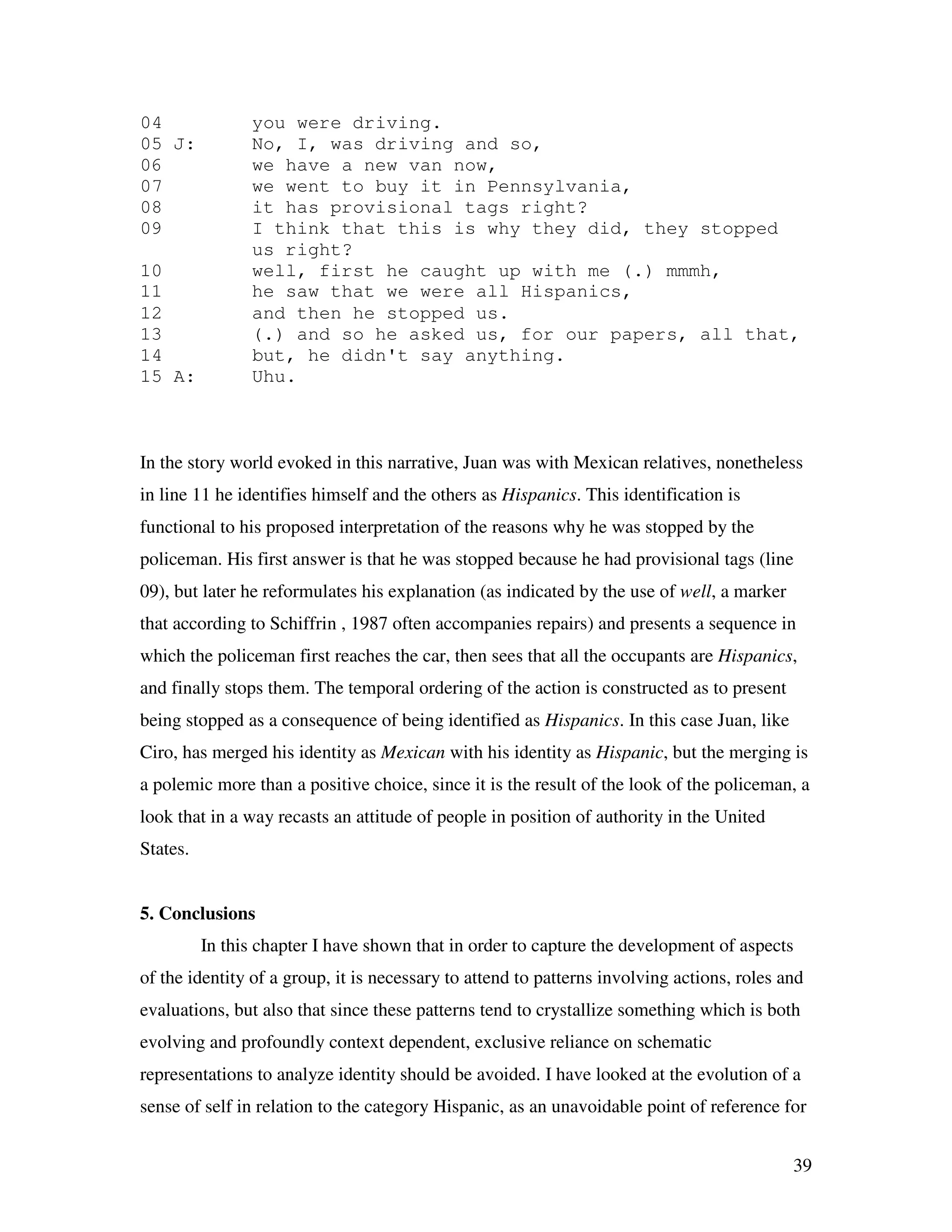 39
04 you were driving.
05 J: No, I, was driving and so,
06 we have a new van now,
07 we went to buy it in Pennsylvania,
08 it has provisional tags right?
09 I think that this is why they did, they stopped
us right?
10 well, first he caught up with me (.) mmmh,
11 he saw that we were all Hispanics,
12 and then he stopped us.
13 (.) and so he asked us, for our papers, all that,
14 but, he didn't say anything.
15 A: Uhu.
In the story world evoked in this narrative, Juan was with Mexican relatives, nonetheless
in line 11 he identifies himself and the others as Hispanics. This identification is
functional to his proposed interpretation of the reasons why he was stopped by the
policeman. His first answer is that he was stopped because he had provisional tags (line
09), but later he reformulates his explanation (as indicated by the use of well, a marker
that according to Schiffrin , 1987 often accompanies repairs) and presents a sequence in
which the policeman first reaches the car, then sees that all the occupants are Hispanics,
and finally stops them. The temporal ordering of the action is constructed as to present
being stopped as a consequence of being identified as Hispanics. In this case Juan, like
Ciro, has merged his identity as Mexican with his identity as Hispanic, but the merging is
a polemic more than a positive choice, since it is the result of the look of the policeman, a
look that in a way recasts an attitude of people in position of authority in the United
States.
5. Conclusions
In this chapter I have shown that in order to capture the development of aspects
of the identity of a group, it is necessary to attend to patterns involving actions, roles and
evaluations, but also that since these patterns tend to crystallize something which is both
evolving and profoundly context dependent, exclusive reliance on schematic
representations to analyze identity should be avoided. I have looked at the evolution of a
sense of self in relation to the category Hispanic, as an unavoidable point of reference for
 
